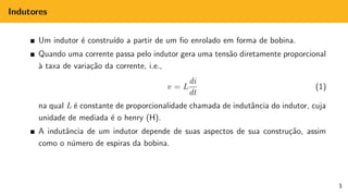 Indutores
Um indutor é construı́do a partir de um fio enrolado em forma de bobina.
Quando uma corrente passa pelo indutor gera uma tensão diretamente proporcional
à taxa de variação da corrente, i.e.,
v = L
di
dt
(1)
na qual L é constante de proporcionalidade chamada de indutância do indutor, cuja
unidade de mediada é o henry (H).
A indutância de um indutor depende de suas aspectos de sua construção, assim
como o número de espiras da bobina.
3
 