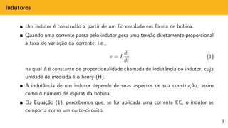 Indutores
Um indutor é construı́do a partir de um fio enrolado em forma de bobina.
Quando uma corrente passa pelo indutor gera uma tensão diretamente proporcional
à taxa de variação da corrente, i.e.,
v = L
di
dt
(1)
na qual L é constante de proporcionalidade chamada de indutância do indutor, cuja
unidade de mediada é o henry (H).
A indutância de um indutor depende de suas aspectos de sua construção, assim
como o número de espiras da bobina.
Da Equação (1), percebemos que, se for aplicada uma corrente CC, o indutor se
comporta como um curto-circuito.
3
 