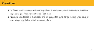 Capacitores
A forma básica de construir um capacitor, é usar duas placas condutoras paralelas
separadas por material dielétrico (isolante).
Quando uma tensão v é aplicada em um capacitor, uma carga +q em uma placa e
uma carga −q é depositada na outra placa.
7
 