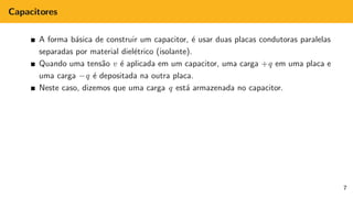 Capacitores
A forma básica de construir um capacitor, é usar duas placas condutoras paralelas
separadas por material dielétrico (isolante).
Quando uma tensão v é aplicada em um capacitor, uma carga +q em uma placa e
uma carga −q é depositada na outra placa.
Neste caso, dizemos que uma carga q está armazenada no capacitor.
7
 