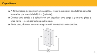 Capacitores
A forma básica de construir um capacitor, é usar duas placas condutoras paralelas
separadas por material dielétrico (isolante).
Quando uma tensão v é aplicada em um capacitor, uma carga +q em uma placa e
uma carga −q é depositada na outra placa.
Neste caso, dizemos que uma carga q está armazenada no capacitor.
7
 