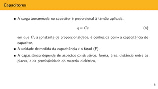 Capacitores
A carga armazenada no capacitor é proporcional à tensão aplicada,
q = Cv (4)
em que C, a constante de proporcionalidade, é conhecida como a capacitância do
capacitor.
A unidade de medida da capacitância é o farad (F).
A capacitância depende de aspectos construtivos, forma, área, distância entre as
placas, e da permissividade do material dielétrico.
8
 