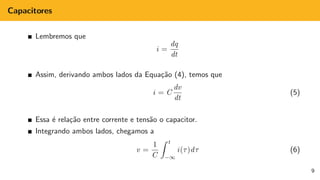 Capacitores
Lembremos que
i =
dq
dt
Assim, derivando ambos lados da Equação (4), temos que
i = C
dv
dt
(5)
Essa é relação entre corrente e tensão o capacitor.
Integrando ambos lados, chegamos a
v =
1
C
Z t
−∞
i(τ)dτ (6)
9
 