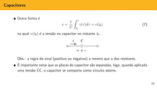 Capacitores
Outra forma é
v =
1
C
Z t
t0
i(τ)dτ + v(t0) (7)
na qual v(t0) é a tensão no capacitor no instante t0.
Obs.: a regra do sinal (positivo ou negativo) a mesma que a dos resistores.
É importante notar que as placas do capacitor são separadas, logo, quando aplicada
uma tensão CC, o capacitor se comporta como circuito aberto.
10
 