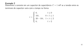 Exemplo 2
Determine a corrente em um capacitor de capacitância C = 1 mF se a tensão entre os
terminais do capacitor varia com o tempo na forma
v =









0, t ≤ 0
10t, 0 < t ≤ 1
20 − 10t, 1 < t ≤ 2
0, t > 2
11
 