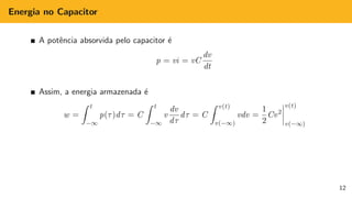 Energia no Capacitor
A potência absorvida pelo capacitor é
p = vi = vC
dv
dt
Assim, a energia armazenada é
w =
Z t
−∞
p(τ)dτ = C
Z t
−∞
v
dv
dτ
dτ = C
Z v(t)
v(−∞)
vdv =
1
2
Cv2
v(t)
v(−∞)
12
 