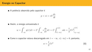 Energia no Capacitor
A potência absorvida pelo capacitor é
p = vi = vC
dv
dt
Assim, a energia armazenada é
w =
Z t
−∞
p(τ)dτ = C
Z t
−∞
v
dv
dτ
dτ = C
Z v(t)
v(−∞)
vdv =
1
2
Cv2
v(t)
v(−∞)
Como o capacitor estava descarregado em t = −∞, v(−∞) = 0, portanto,
w =
1
2
Cv2
(8)
12
 