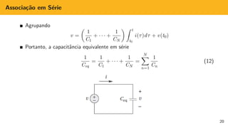 Associação em Série
Agrupando
v =

1
C1
+ · · · +
1
CN
 Z t
t0
i(τ)dτ + v(t0)
Portanto, a capacitância equivalente em série
1
Ceq
=
1
C1
+ · · · +
1
CN
=
N
X
n=1
1
Cn
(12)
20
 