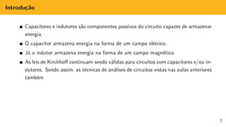 Introdução
Capacitores e indutores são componentes passivos do circuito capazes de armazenar
energia.
O capacitor armazena energia na forma de um campo elétrico.
Já o indutor armazena energia na forma de um campo magnético.
As leis de Kirchhoff continuam sendo válidas para circuitos com capacitores e/ou in-
dutores. Sendo assim, as técnicas de análises de circuitos vistas nas aulas anteriores
também.
2
 
