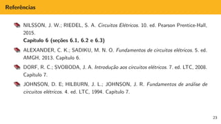 Referências
NILSSON, J. W.; RIEDEL, S. A. Circuitos Elétricos. 10. ed. Pearson Prentice-Hall,
2015.
Capı́tulo 6 (seções 6.1, 6.2 e 6.3)
ALEXANDER, C. K.; SADIKU, M. N. O. Fundamentos de circuitos elétricos. 5. ed.
AMGH, 2013. Capı́tulo 6.
DORF, R. C.; SVOBODA, J. A. Introdução aos circuitos elétricos. 7. ed. LTC, 2008.
Capı́tulo 7.
JOHNSON, D. E; HILBURN, J. L.; JOHNSON, J. R. Fundamentos de análise de
circuitos elétricos. 4. ed. LTC, 1994. Capı́tulo 7.
23
 