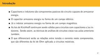 Introdução
Capacitores e indutores são componentes passivos do circuito capazes de armazenar
energia.
O capacitor armazena energia na forma de um campo elétrico.
Já o indutor armazena energia na forma de um campo magnético.
As leis de Kirchhoff continuam sendo válidas para circuitos com capacitores e/ou in-
dutores. Sendo assim, as técnicas de análises de circuitos vistas nas aulas anteriores
também.
O que diferenciará serão as relações entre tensão e corrente neste componentes,
que são diferentes da lei de Ohm aplicada a circuitos resistivos.
2
 