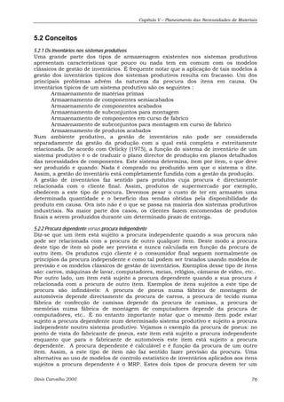 Capítulo V – Planeamento das Necessidades de Materiais 
5.2 Conceitos 
5.2.1 Os Inventários nos sistemas produtivos 
Uma grande parte dos tipos de armazenagem existentes nos sistemas produtivos 
apresentam características que pouco ou nada tem em comum com os modelos 
clássicos de gestão de inventários. É frequente notar que a aplicação de tais modelos à 
gestão dos inventários típicos dos sistemas produtivos resulta em fracasso. Um dos 
principais problemas advém da natureza da procura dos itens em causa. Os 
inventários típicos de um sistema produtivo são os seguintes : 
Armazenamento de matérias primas 
Armazenamento de componentes semiacabados 
Armazenamento de componentes acabados 
Armazenamento de subconjuntos para montagem 
Armazenamento de componentes em curso de fabrico 
Armazenamento de subconjuntos para montagem em curso de fabrico 
Armazenamento de produtos acabados 
Num ambiente produtivo, a gestão de inventários não pode ser considerada 
separadamente da gestão da produção com a qual está completa e estreitamente 
relacionada. De acordo com Orlicky (1975), a função do sistema de inventário de um 
sistema produtivo é o de traduzir o plano director de produção em planos detalhados 
das necessidades de componentes. Este sistema determina, item por item, o que deve 
ser produzido e quando. Nada é comprado ou produzido sem que o sistema o dite. 
Assim, a gestão do inventário está completamente fundida com a gestão da produção. 
A gestão de inventários faz sentido para produtos cuja procura é directamente 
relacionada com o cliente final. Assim, produtos de supermercado por exemplo, 
obedecem a este tipo de procura. Devemos pesar o custo de ter em armazém uma 
determinada quantidade e o beneficio das vendas obtidas pela disponibilidade do 
produto em causa. Ora isto não é o que se passa na maioria dos sistemas produtivos 
industriais. Na maior parte dos casos, os clientes fazem encomendas de produtos 
finais a serem produzidos durante um determinado prazo de entrega. 
5.2.2 Procura dependente versus procura independente 
Diz-se que um item está sujeito a procura independente quando a sua procura não 
pode ser relacionada com a procura de outro qualquer item. Deste modo a procura 
deste tipo de item só pode ser prevista e nunca calculada em função da procura de 
outro item. Os produtos cujo cliente é o consumidor final seguem normalmente os 
princípios da procura independente e como tal podem ser tratados usando modelos de 
previsão e os modelos clássicos de gestão de inventários. Exemplos desse tipo de itens 
são: carros, máquinas de lavar, computadores, meias, relógios, câmaras de vídeo, etc.. 
Por outro lado, um item está sujeito a procura dependente quando a sua procura é 
relacionada com a procura de outro item. Exemplos de itens sujeitos a este tipo de 
procura são infindáveis: A procura de pneus numa fábrica de montagem de 
automóveis depende directamente da procura de carros, a procura de tecido numa 
fábrica de confecção de camisas depende da procura de camisas, a procura de 
memórias numa fábrica de montagem de computadores depende da procura de 
computadores, etc.. É no entanto importante notar que o mesmo item pode estar 
sujeito a procura dependente num determinado sistema produtivo e sujeito a procura 
independente noutro sistema produtivo. Vejamos o exemplo da procura de pneus: no 
ponto de vista do fabricante de pneus, este item está sujeito a procura independente 
enquanto que para o fabricante de automóveis este item está sujeito a procura 
dependente. A procura dependente é calculável e é função da procura de um outro 
item. Assim, a este tipo de item não faz sentido fazer previsão da procura. Uma 
alternativa ao uso de modelos de controlo estatístico de inventários aplicados aos itens 
sujeitos a procura dependente é o MRP. Estes dois tipos de procura devem ter um 
Dinis Carvalho 2000 76 
 