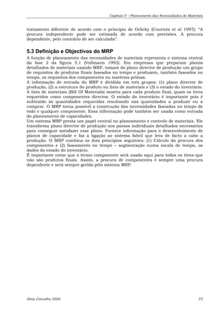 Capítulo V – Planeamento das Necessidades de Materiais 
tratamento diferente de acordo com o princípio de Orlicky (Courtois et al 1997): “A 
procura independente pode ser estimada de acordo com previsões. A procura 
dependente, pelo contrário de ser calculada”. 
5.3 Definição e Objectivos do MRP 
A função de planeamento das necessidades de materiais representa o sistema central 
da fase 2 da figura 5.1 (Vollmann 1992). Em empresas que preparam planos 
detalhados de materiais usando MRP, tomam do plano director de produção um grupo 
de requisitos de produtos finais faseados no tempo e produzem, também faseados no 
tempo, os requisitos dos componentes ou matérias primas. 
A informação de entrada do MRP é dividida em três grupos: (1) plano director de 
produção, (2) a estrutura do produto ou lista de materiais e (3) o estado do inventário. 
A lista de materiais (Bill Of Materials) mostra para cada produto final, quais os itens 
requeridos como componentes directos. O estado do inventário é importante pois é 
subtraído às quantidades requeridas resultando nas quantidades a produzir ou a 
comprar. O MRP torna possível a construção das necessidades faseadas no tempo de 
todo e qualquer componente. Essa informação pode também ser usada como entrada 
do planeamento de capacidades. 
Um sistema MRP presta um papel central no planeamento e controlo de materiais. Ele 
transforma plano director de produção nos passos individuais detalhados necessários 
para conseguir satisfazer esse plano. Fornece informação para o desenvolvimento de 
planos de capacidade e faz a ligação ao sistema fabril que leva de facto a cabo a 
produção. O MRP combina os dois princípios seguintes: (1) Cálculo da procura dos 
componentes e (2) faseamento no tempo – segmentação numa escala de tempo, os 
dados do estado do inventário. 
É importante notar que o termo componente será usado aqui para todos os itens que 
não são produtos finais. Assim, a procura de componentes é sempre uma procura 
dependente e será sempre gerida pelo sistema MRP. 
Dinis Carvalho 2000 77 
 