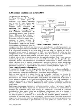 Capítulo V – Planeamento das Necessidades de Materiais 
5.4 Entradas e saídas num sistema MRP 
5.4.1 Plano Director de Produção 
O Plano Director de Produção 
expressa o plano geral de 
Encomendas 
produção. Este plano é expresso 
planeadas em termos de itens finais, que 
Encomendas 
Previsão de 
podem ser produtos finais ou 
encomendas 
módulos para montagem. Os 
módulos ou opções para 
montagem são usados por forma a 
Planeamento Director 
Planeamento de 
que diferentes combinações de 
de Produção 
capacidades 
montagem possam gerar produtos 
finais diferentes (ver abaixo o 
ponto: montagem por encomenda). 
O período de tempo para o qual é 
Plano Director de 
mantido o plano director de 
Produção 
produção, o chamado horizonte de 
planeamento, depende dos prazos 
de entrega acumulados de todos os 
Figura 5.2 – Entradas e saídas no PDP. 
componentes. Este horizonte de planeamento normalmente excede ligeiramente os 
prazos de entrega acumulados de todos os componentes. O plano director de produção 
é a informação principal de entrada para o sistema MRP, na medida em que a 
principal função deste é transformar o PDP nas necessidades de cada um dos 
componentes numa escala de tempo. Os outros tipos de informação de entrada são 
meros dados de referência necessários para se conseguir a função principal. 
O plano director de produção para um determinado produto final é expresso em 
unidades do produto em causa a ser processado em cada um dos períodos (ex. 
semanas) durante um determinado horizonte de planeamento. A forma como esse 
plano é gerado varia de sistema produtivo para sistema produtivo, sendo função das 
encomendas existentes em carteira, das encomendas planeadas, da previsão da 
procura e dos planos de capacidade dos recursos do sistema produtivo (figura 5.2). 
Tipos clássicos de abordagens ao PDP 
O tipo de PDP depende do tipo de produção, da variedade dos produtos produzidos e 
dos mercados servidos pela empresa. Há três tipos de abordagens a conhecer: Fabrico 
para inventário, fabrico por encomenda e montagem por encomenda. 
Fabrico para inventário: o plano director de produção é definido em termos de 
unidades de produtos finais a serem produzidos de forma a satisfazer a procura. As 
encomendas dos clientes são satisfeitas directamente dos inventários de maneira a 
obter pequenos prazos de entrega para produtos padrão. Com esta abordagem, a 
empresa geralmente produz por lotes e mantém em inventário eventualmente todos os 
artigos acabados. Nestes casos o PDP define quanto e quando os artigos devem ser 
produzidos. 
Fabrico por encomenda: tipicamente utilizada quando o produto é produzido segundo 
especificações do cliente expressas nas encomendas. O sistema de planeamento e 
controlo da produção (PPC) deve incluir as actividades anteriores à produção 
propriamente dita, assim como as actividades relacionadas com a produção e 
fornecimento de materiais. Os prazos de entrega são definidos com base no estrutura 
do produto (lista de materiais) e na qualidade das matérias primas envolvidas. A 
utilização de técnicas para a determinação do caminho crítico com base nos dados 
disponíveis faz com que exista um grande nível de incerteza nos prazos propostos uma 
vez que cada encomenda é praticamente um caso particular. Nestes casos as 
Dinis Carvalho 2000 79 
 