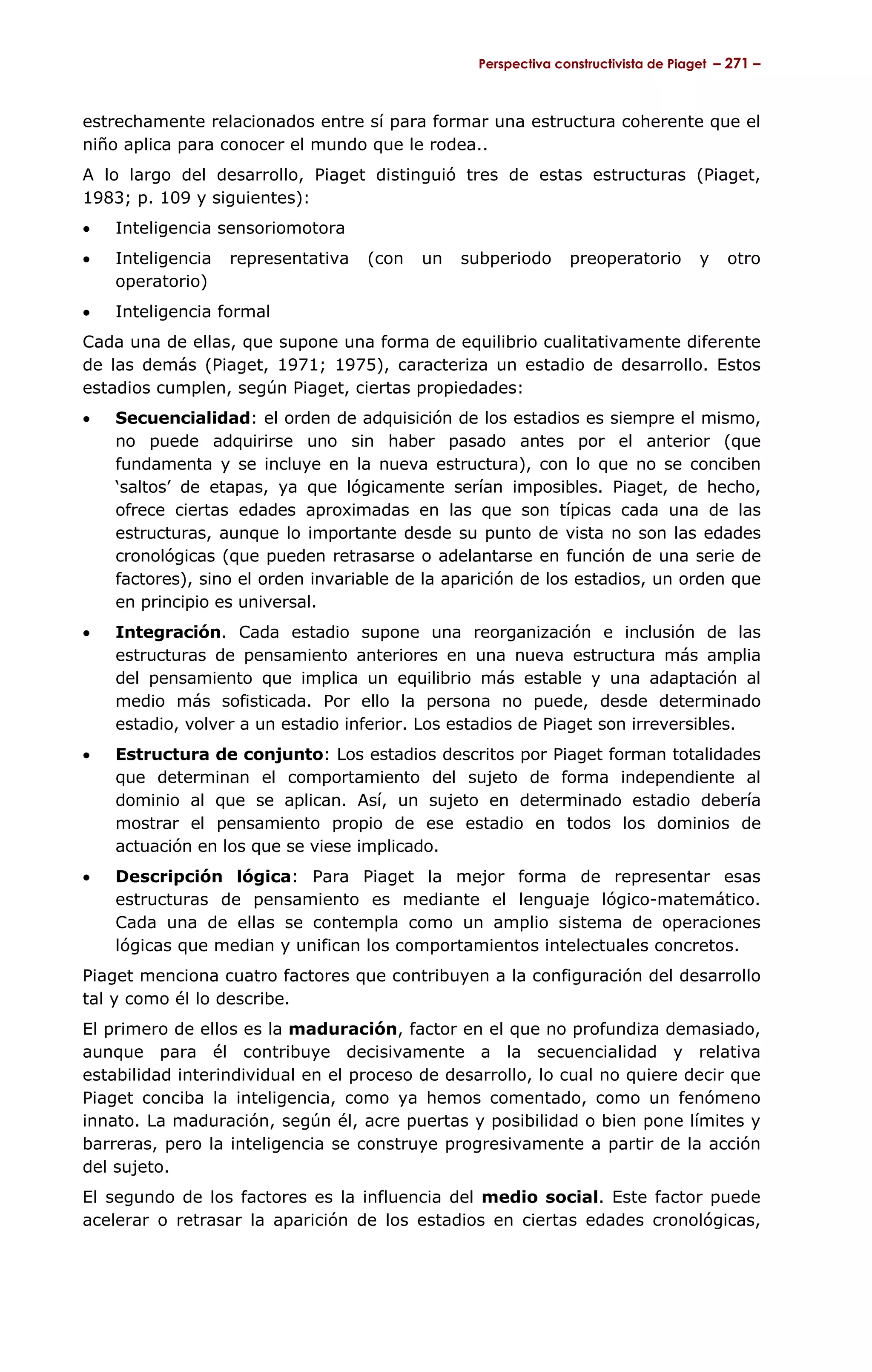 Perspectiva constructivista de Piaget – 271 –



estrechamente relacionados entre sí para formar una estructura coherente que el
niño aplica para conocer el mundo que le rodea..
A lo largo del desarrollo, Piaget distinguió tres de estas estructuras (Piaget,
1983; p. 109 y siguientes):
•   Inteligencia sensoriomotora
•   Inteligencia   representativa   (con   un   subperiodo     preoperatorio        y   otro
    operatorio)
•   Inteligencia formal
Cada una de ellas, que supone una forma de equilibrio cualitativamente diferente
de las demás (Piaget, 1971; 1975), caracteriza un estadio de desarrollo. Estos
estadios cumplen, según Piaget, ciertas propiedades:
•   Secuencialidad: el orden de adquisición de los estadios es siempre el mismo,
    no puede adquirirse uno sin haber pasado antes por el anterior (que
    fundamenta y se incluye en la nueva estructura), con lo que no se conciben
    ‘saltos’ de etapas, ya que lógicamente serían imposibles. Piaget, de hecho,
    ofrece ciertas edades aproximadas en las que son típicas cada una de las
    estructuras, aunque lo importante desde su punto de vista no son las edades
    cronológicas (que pueden retrasarse o adelantarse en función de una serie de
    factores), sino el orden invariable de la aparición de los estadios, un orden que
    en principio es universal.
•   Integración. Cada estadio supone una reorganización e inclusión de las
    estructuras de pensamiento anteriores en una nueva estructura más amplia
    del pensamiento que implica un equilibrio más estable y una adaptación al
    medio más sofisticada. Por ello la persona no puede, desde determinado
    estadio, volver a un estadio inferior. Los estadios de Piaget son irreversibles.
•   Estructura de conjunto: Los estadios descritos por Piaget forman totalidades
    que determinan el comportamiento del sujeto de forma independiente al
    dominio al que se aplican. Así, un sujeto en determinado estadio debería
    mostrar el pensamiento propio de ese estadio en todos los dominios de
    actuación en los que se viese implicado.
•   Descripción lógica: Para Piaget la mejor forma de representar esas
    estructuras de pensamiento es mediante el lenguaje lógico-matemático.
    Cada una de ellas se contempla como un amplio sistema de operaciones
    lógicas que median y unifican los comportamientos intelectuales concretos.
Piaget menciona cuatro factores que contribuyen a la configuración del desarrollo
tal y como él lo describe.
El primero de ellos es la maduración, factor en el que no profundiza demasiado,
aunque para él contribuye decisivamente a la secuencialidad y relativa
estabilidad interindividual en el proceso de desarrollo, lo cual no quiere decir que
Piaget conciba la inteligencia, como ya hemos comentado, como un fenómeno
innato. La maduración, según él, acre puertas y posibilidad o bien pone límites y
barreras, pero la inteligencia se construye progresivamente a partir de la acción
del sujeto.
El segundo de los factores es la influencia del medio social. Este factor puede
acelerar o retrasar la aparición de los estadios en ciertas edades cronológicas,
 