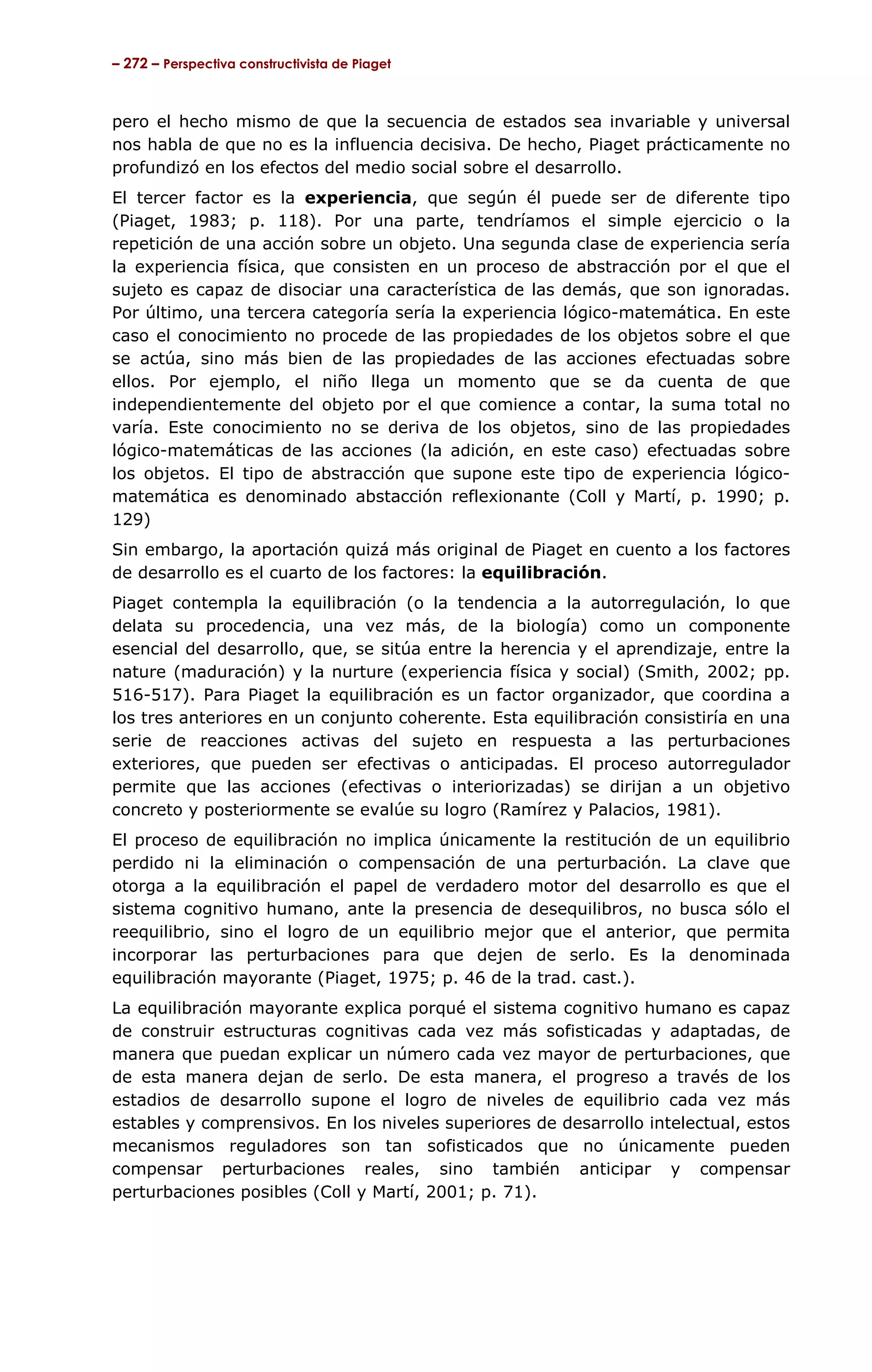– 272 – Perspectiva constructivista de Piaget



pero el hecho mismo de que la secuencia de estados sea invariable y universal
nos habla de que no es la influencia decisiva. De hecho, Piaget prácticamente no
profundizó en los efectos del medio social sobre el desarrollo.
El tercer factor es la experiencia, que según él puede ser de diferente tipo
(Piaget, 1983; p. 118). Por una parte, tendríamos el simple ejercicio o la
repetición de una acción sobre un objeto. Una segunda clase de experiencia sería
la experiencia física, que consisten en un proceso de abstracción por el que el
sujeto es capaz de disociar una característica de las demás, que son ignoradas.
Por último, una tercera categoría sería la experiencia lógico-matemática. En este
caso el conocimiento no procede de las propiedades de los objetos sobre el que
se actúa, sino más bien de las propiedades de las acciones efectuadas sobre
ellos. Por ejemplo, el niño llega un momento que se da cuenta de que
independientemente del objeto por el que comience a contar, la suma total no
varía. Este conocimiento no se deriva de los objetos, sino de las propiedades
lógico-matemáticas de las acciones (la adición, en este caso) efectuadas sobre
los objetos. El tipo de abstracción que supone este tipo de experiencia lógico-
matemática es denominado abstacción reflexionante (Coll y Martí, p. 1990; p.
129)
Sin embargo, la aportación quizá más original de Piaget en cuento a los factores
de desarrollo es el cuarto de los factores: la equilibración.
Piaget contempla la equilibración (o la tendencia a la autorregulación, lo que
delata su procedencia, una vez más, de la biología) como un componente
esencial del desarrollo, que, se sitúa entre la herencia y el aprendizaje, entre la
nature (maduración) y la nurture (experiencia física y social) (Smith, 2002; pp.
516-517). Para Piaget la equilibración es un factor organizador, que coordina a
los tres anteriores en un conjunto coherente. Esta equilibración consistiría en una
serie de reacciones activas del sujeto en respuesta a las perturbaciones
exteriores, que pueden ser efectivas o anticipadas. El proceso autorregulador
permite que las acciones (efectivas o interiorizadas) se dirijan a un objetivo
concreto y posteriormente se evalúe su logro (Ramírez y Palacios, 1981).
El proceso de equilibración no implica únicamente la restitución de un equilibrio
perdido ni la eliminación o compensación de una perturbación. La clave que
otorga a la equilibración el papel de verdadero motor del desarrollo es que el
sistema cognitivo humano, ante la presencia de desequilibros, no busca sólo el
reequilibrio, sino el logro de un equilibrio mejor que el anterior, que permita
incorporar las perturbaciones para que dejen de serlo. Es la denominada
equilibración mayorante (Piaget, 1975; p. 46 de la trad. cast.).
La equilibración mayorante explica porqué el sistema cognitivo humano es capaz
de construir estructuras cognitivas cada vez más sofisticadas y adaptadas, de
manera que puedan explicar un número cada vez mayor de perturbaciones, que
de esta manera dejan de serlo. De esta manera, el progreso a través de los
estadios de desarrollo supone el logro de niveles de equilibrio cada vez más
estables y comprensivos. En los niveles superiores de desarrollo intelectual, estos
mecanismos reguladores son tan sofisticados que no únicamente pueden
compensar perturbaciones reales, sino también anticipar y compensar
perturbaciones posibles (Coll y Martí, 2001; p. 71).
 