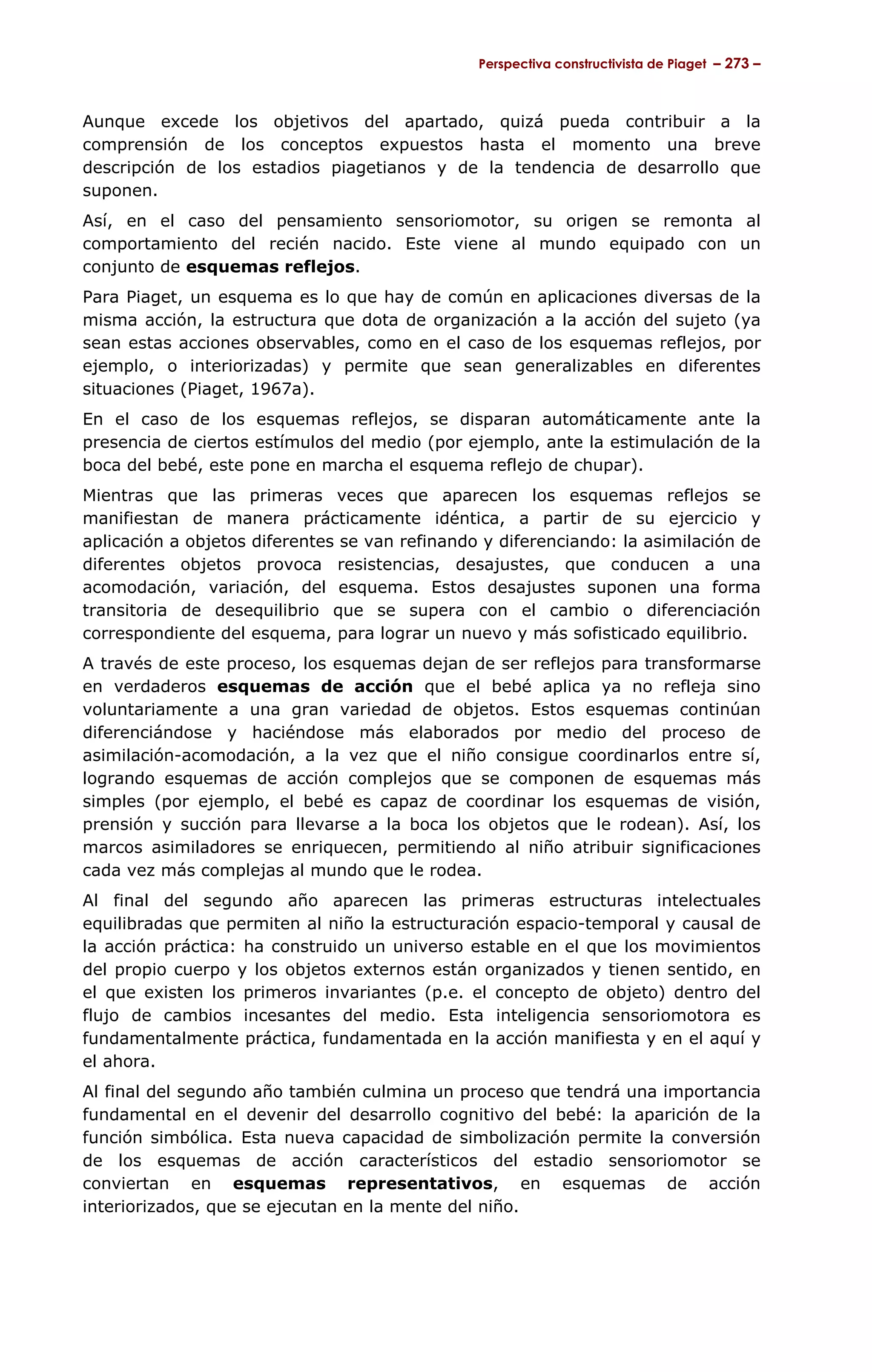 Perspectiva constructivista de Piaget – 273 –



Aunque excede los objetivos del apartado, quizá pueda contribuir a la
comprensión de los conceptos expuestos hasta el momento una breve
descripción de los estadios piagetianos y de la tendencia de desarrollo que
suponen.
Así, en el caso del pensamiento sensoriomotor, su origen se remonta al
comportamiento del recién nacido. Este viene al mundo equipado con un
conjunto de esquemas reflejos.
Para Piaget, un esquema es lo que hay de común en aplicaciones diversas de la
misma acción, la estructura que dota de organización a la acción del sujeto (ya
sean estas acciones observables, como en el caso de los esquemas reflejos, por
ejemplo, o interiorizadas) y permite que sean generalizables en diferentes
situaciones (Piaget, 1967a).
En el caso de los esquemas reflejos, se disparan automáticamente ante la
presencia de ciertos estímulos del medio (por ejemplo, ante la estimulación de la
boca del bebé, este pone en marcha el esquema reflejo de chupar).
Mientras que las primeras veces que aparecen los esquemas reflejos se
manifiestan de manera prácticamente idéntica, a partir de su ejercicio y
aplicación a objetos diferentes se van refinando y diferenciando: la asimilación de
diferentes objetos provoca resistencias, desajustes, que conducen a una
acomodación, variación, del esquema. Estos desajustes suponen una forma
transitoria de desequilibrio que se supera con el cambio o diferenciación
correspondiente del esquema, para lograr un nuevo y más sofisticado equilibrio.
A través de este proceso, los esquemas dejan de ser reflejos para transformarse
en verdaderos esquemas de acción que el bebé aplica ya no refleja sino
voluntariamente a una gran variedad de objetos. Estos esquemas continúan
diferenciándose y haciéndose más elaborados por medio del proceso de
asimilación-acomodación, a la vez que el niño consigue coordinarlos entre sí,
logrando esquemas de acción complejos que se componen de esquemas más
simples (por ejemplo, el bebé es capaz de coordinar los esquemas de visión,
prensión y succión para llevarse a la boca los objetos que le rodean). Así, los
marcos asimiladores se enriquecen, permitiendo al niño atribuir significaciones
cada vez más complejas al mundo que le rodea.
Al final del segundo año aparecen las primeras estructuras intelectuales
equilibradas que permiten al niño la estructuración espacio-temporal y causal de
la acción práctica: ha construido un universo estable en el que los movimientos
del propio cuerpo y los objetos externos están organizados y tienen sentido, en
el que existen los primeros invariantes (p.e. el concepto de objeto) dentro del
flujo de cambios incesantes del medio. Esta inteligencia sensoriomotora es
fundamentalmente práctica, fundamentada en la acción manifiesta y en el aquí y
el ahora.
Al final del segundo año también culmina un proceso que tendrá una importancia
fundamental en el devenir del desarrollo cognitivo del bebé: la aparición de la
función simbólica. Esta nueva capacidad de simbolización permite la conversión
de los esquemas de acción característicos del estadio sensoriomotor se
conviertan en esquemas representativos, en esquemas de acción
interiorizados, que se ejecutan en la mente del niño.
 