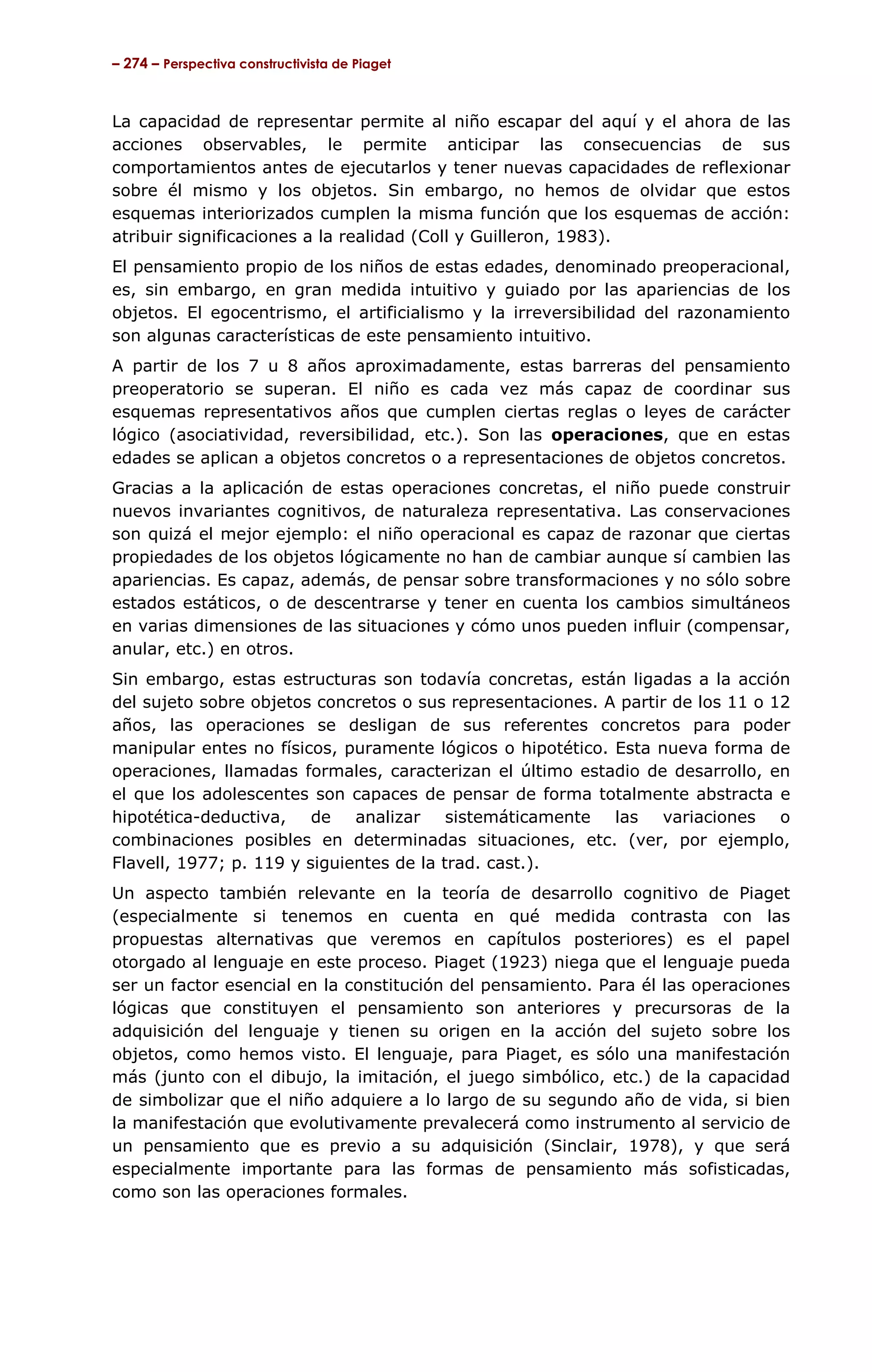 – 274 – Perspectiva constructivista de Piaget



La capacidad de representar permite al niño escapar del aquí y el ahora de las
acciones observables, le permite anticipar las consecuencias de sus
comportamientos antes de ejecutarlos y tener nuevas capacidades de reflexionar
sobre él mismo y los objetos. Sin embargo, no hemos de olvidar que estos
esquemas interiorizados cumplen la misma función que los esquemas de acción:
atribuir significaciones a la realidad (Coll y Guilleron, 1983).
El pensamiento propio de los niños de estas edades, denominado preoperacional,
es, sin embargo, en gran medida intuitivo y guiado por las apariencias de los
objetos. El egocentrismo, el artificialismo y la irreversibilidad del razonamiento
son algunas características de este pensamiento intuitivo.
A partir de los 7 u 8 años aproximadamente, estas barreras del pensamiento
preoperatorio se superan. El niño es cada vez más capaz de coordinar sus
esquemas representativos años que cumplen ciertas reglas o leyes de carácter
lógico (asociatividad, reversibilidad, etc.). Son las operaciones, que en estas
edades se aplican a objetos concretos o a representaciones de objetos concretos.
Gracias a la aplicación de estas operaciones concretas, el niño puede construir
nuevos invariantes cognitivos, de naturaleza representativa. Las conservaciones
son quizá el mejor ejemplo: el niño operacional es capaz de razonar que ciertas
propiedades de los objetos lógicamente no han de cambiar aunque sí cambien las
apariencias. Es capaz, además, de pensar sobre transformaciones y no sólo sobre
estados estáticos, o de descentrarse y tener en cuenta los cambios simultáneos
en varias dimensiones de las situaciones y cómo unos pueden influir (compensar,
anular, etc.) en otros.
Sin embargo, estas estructuras son todavía concretas, están ligadas a la acción
del sujeto sobre objetos concretos o sus representaciones. A partir de los 11 o 12
años, las operaciones se desligan de sus referentes concretos para poder
manipular entes no físicos, puramente lógicos o hipotético. Esta nueva forma de
operaciones, llamadas formales, caracterizan el último estadio de desarrollo, en
el que los adolescentes son capaces de pensar de forma totalmente abstracta e
hipotética-deductiva, de analizar sistemáticamente las variaciones o
combinaciones posibles en determinadas situaciones, etc. (ver, por ejemplo,
Flavell, 1977; p. 119 y siguientes de la trad. cast.).
Un aspecto también relevante en la teoría de desarrollo cognitivo de Piaget
(especialmente si tenemos en cuenta en qué medida contrasta con las
propuestas alternativas que veremos en capítulos posteriores) es el papel
otorgado al lenguaje en este proceso. Piaget (1923) niega que el lenguaje pueda
ser un factor esencial en la constitución del pensamiento. Para él las operaciones
lógicas que constituyen el pensamiento son anteriores y precursoras de la
adquisición del lenguaje y tienen su origen en la acción del sujeto sobre los
objetos, como hemos visto. El lenguaje, para Piaget, es sólo una manifestación
más (junto con el dibujo, la imitación, el juego simbólico, etc.) de la capacidad
de simbolizar que el niño adquiere a lo largo de su segundo año de vida, si bien
la manifestación que evolutivamente prevalecerá como instrumento al servicio de
un pensamiento que es previo a su adquisición (Sinclair, 1978), y que será
especialmente importante para las formas de pensamiento más sofisticadas,
como son las operaciones formales.
 