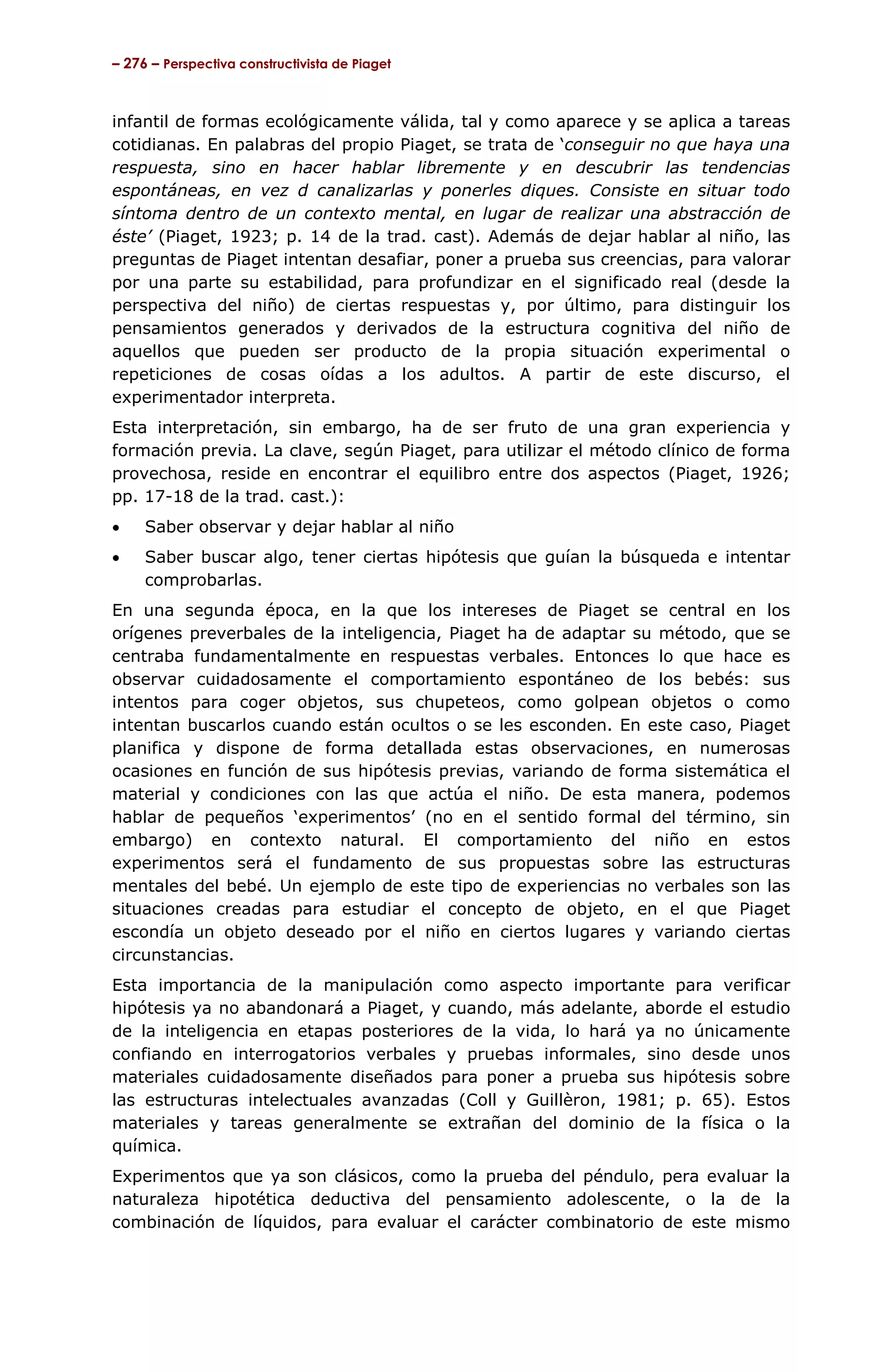 – 276 – Perspectiva constructivista de Piaget



infantil de formas ecológicamente válida, tal y como aparece y se aplica a tareas
cotidianas. En palabras del propio Piaget, se trata de ‘conseguir no que haya una
respuesta, sino en hacer hablar libremente y en descubrir las tendencias
espontáneas, en vez d canalizarlas y ponerles diques. Consiste en situar todo
síntoma dentro de un contexto mental, en lugar de realizar una abstracción de
éste’ (Piaget, 1923; p. 14 de la trad. cast). Además de dejar hablar al niño, las
preguntas de Piaget intentan desafiar, poner a prueba sus creencias, para valorar
por una parte su estabilidad, para profundizar en el significado real (desde la
perspectiva del niño) de ciertas respuestas y, por último, para distinguir los
pensamientos generados y derivados de la estructura cognitiva del niño de
aquellos que pueden ser producto de la propia situación experimental o
repeticiones de cosas oídas a los adultos. A partir de este discurso, el
experimentador interpreta.
Esta interpretación, sin embargo, ha de ser fruto de una gran experiencia y
formación previa. La clave, según Piaget, para utilizar el método clínico de forma
provechosa, reside en encontrar el equilibro entre dos aspectos (Piaget, 1926;
pp. 17-18 de la trad. cast.):
•    Saber observar y dejar hablar al niño
•    Saber buscar algo, tener ciertas hipótesis que guían la búsqueda e intentar
     comprobarlas.
En una segunda época, en la que los intereses de Piaget se central en los
orígenes preverbales de la inteligencia, Piaget ha de adaptar su método, que se
centraba fundamentalmente en respuestas verbales. Entonces lo que hace es
observar cuidadosamente el comportamiento espontáneo de los bebés: sus
intentos para coger objetos, sus chupeteos, como golpean objetos o como
intentan buscarlos cuando están ocultos o se les esconden. En este caso, Piaget
planifica y dispone de forma detallada estas observaciones, en numerosas
ocasiones en función de sus hipótesis previas, variando de forma sistemática el
material y condiciones con las que actúa el niño. De esta manera, podemos
hablar de pequeños ‘experimentos’ (no en el sentido formal del término, sin
embargo) en contexto natural. El comportamiento del niño en estos
experimentos será el fundamento de sus propuestas sobre las estructuras
mentales del bebé. Un ejemplo de este tipo de experiencias no verbales son las
situaciones creadas para estudiar el concepto de objeto, en el que Piaget
escondía un objeto deseado por el niño en ciertos lugares y variando ciertas
circunstancias.
Esta importancia de la manipulación como aspecto importante para verificar
hipótesis ya no abandonará a Piaget, y cuando, más adelante, aborde el estudio
de la inteligencia en etapas posteriores de la vida, lo hará ya no únicamente
confiando en interrogatorios verbales y pruebas informales, sino desde unos
materiales cuidadosamente diseñados para poner a prueba sus hipótesis sobre
las estructuras intelectuales avanzadas (Coll y Guillèron, 1981; p. 65). Estos
materiales y tareas generalmente se extrañan del dominio de la física o la
química.
Experimentos que ya son clásicos, como la prueba del péndulo, pera evaluar la
naturaleza hipotética deductiva del pensamiento adolescente, o la de la
combinación de líquidos, para evaluar el carácter combinatorio de este mismo
 