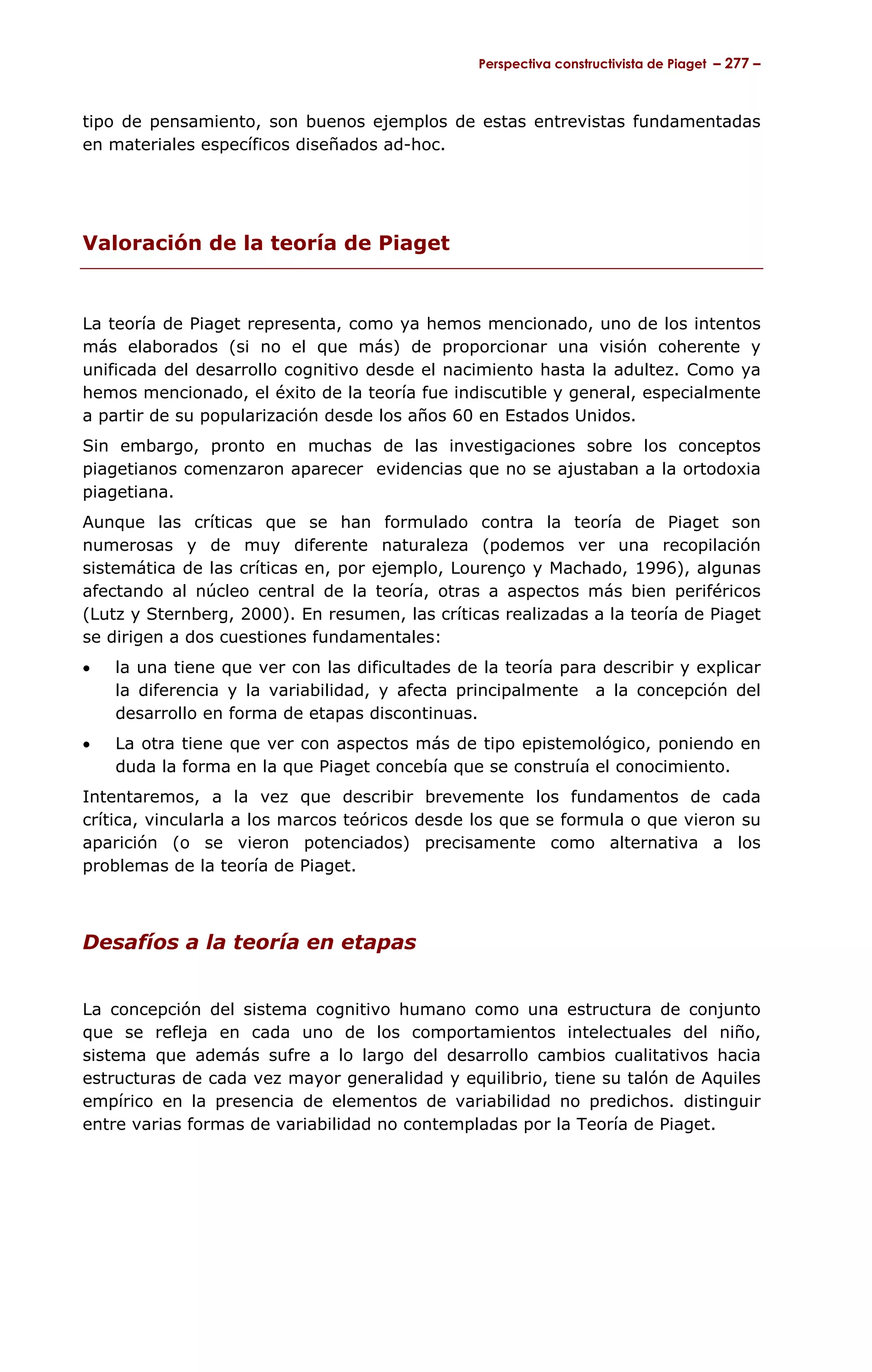 Perspectiva constructivista de Piaget – 277 –



tipo de pensamiento, son buenos ejemplos de estas entrevistas fundamentadas
en materiales específicos diseñados ad-hoc.




Valoración de la teoría de Piaget


La teoría de Piaget representa, como ya hemos mencionado, uno de los intentos
más elaborados (si no el que más) de proporcionar una visión coherente y
unificada del desarrollo cognitivo desde el nacimiento hasta la adultez. Como ya
hemos mencionado, el éxito de la teoría fue indiscutible y general, especialmente
a partir de su popularización desde los años 60 en Estados Unidos.
Sin embargo, pronto en muchas de las investigaciones sobre los conceptos
piagetianos comenzaron aparecer evidencias que no se ajustaban a la ortodoxia
piagetiana.
Aunque las críticas que se han formulado contra la teoría de Piaget son
numerosas y de muy diferente naturaleza (podemos ver una recopilación
sistemática de las críticas en, por ejemplo, Lourenço y Machado, 1996), algunas
afectando al núcleo central de la teoría, otras a aspectos más bien periféricos
(Lutz y Sternberg, 2000). En resumen, las críticas realizadas a la teoría de Piaget
se dirigen a dos cuestiones fundamentales:
•   la una tiene que ver con las dificultades de la teoría para describir y explicar
    la diferencia y la variabilidad, y afecta principalmente a la concepción del
    desarrollo en forma de etapas discontinuas.
•   La otra tiene que ver con aspectos más de tipo epistemológico, poniendo en
    duda la forma en la que Piaget concebía que se construía el conocimiento.
Intentaremos, a la vez que describir brevemente los fundamentos de cada
crítica, vincularla a los marcos teóricos desde los que se formula o que vieron su
aparición (o se vieron potenciados) precisamente como alternativa a los
problemas de la teoría de Piaget.



Desafíos a la teoría en etapas


La concepción del sistema cognitivo humano como una estructura de conjunto
que se refleja en cada uno de los comportamientos intelectuales del niño,
sistema que además sufre a lo largo del desarrollo cambios cualitativos hacia
estructuras de cada vez mayor generalidad y equilibrio, tiene su talón de Aquiles
empírico en la presencia de elementos de variabilidad no predichos. distinguir
entre varias formas de variabilidad no contempladas por la Teoría de Piaget.
 