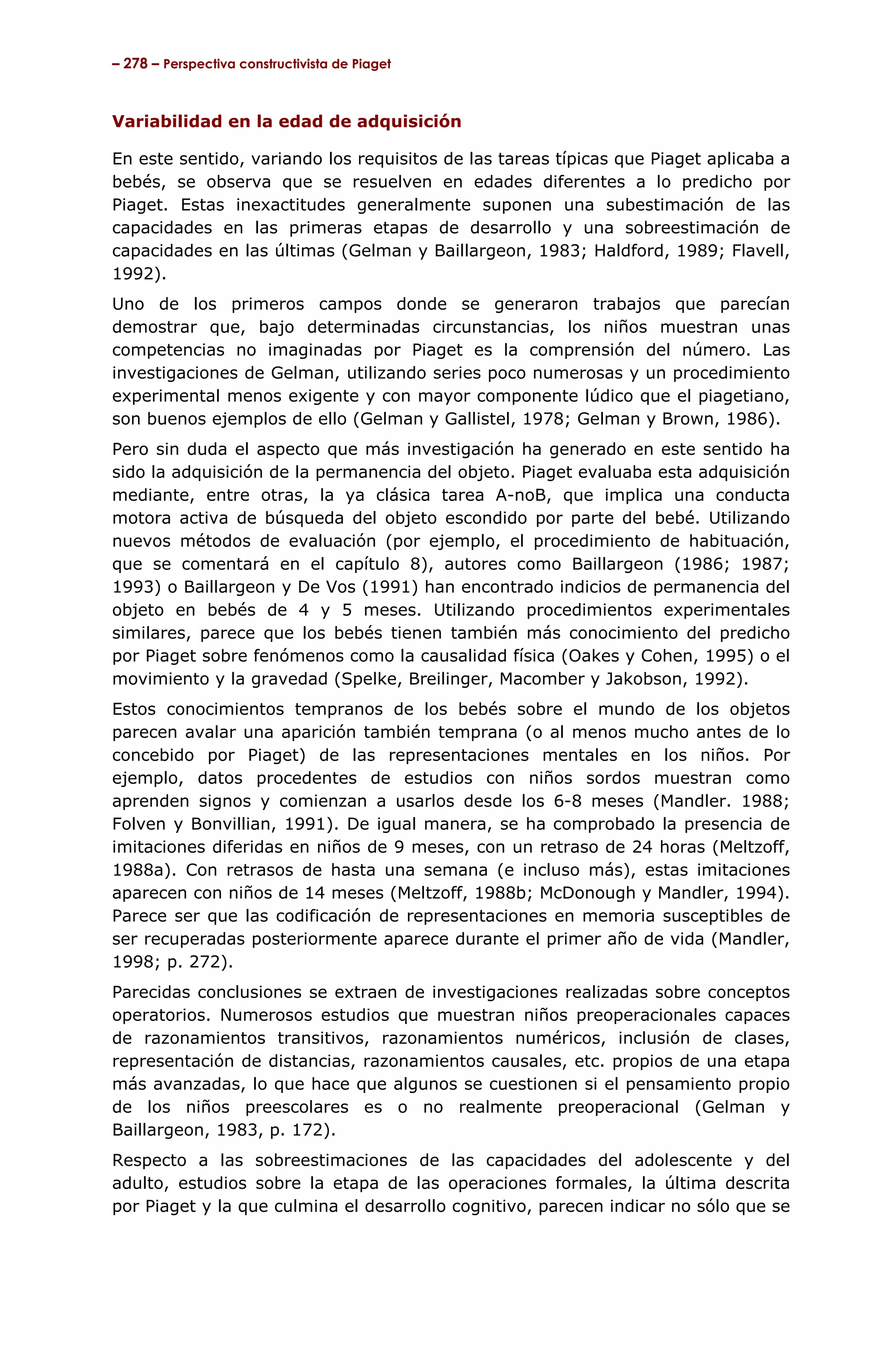 – 278 – Perspectiva constructivista de Piaget



Variabilidad en la edad de adquisición

En este sentido, variando los requisitos de las tareas típicas que Piaget aplicaba a
bebés, se observa que se resuelven en edades diferentes a lo predicho por
Piaget. Estas inexactitudes generalmente suponen una subestimación de las
capacidades en las primeras etapas de desarrollo y una sobreestimación de
capacidades en las últimas (Gelman y Baillargeon, 1983; Haldford, 1989; Flavell,
1992).
Uno de los primeros campos donde se generaron trabajos que parecían
demostrar que, bajo determinadas circunstancias, los niños muestran unas
competencias no imaginadas por Piaget es la comprensión del número. Las
investigaciones de Gelman, utilizando series poco numerosas y un procedimiento
experimental menos exigente y con mayor componente lúdico que el piagetiano,
son buenos ejemplos de ello (Gelman y Gallistel, 1978; Gelman y Brown, 1986).
Pero sin duda el aspecto que más investigación ha generado en este sentido ha
sido la adquisición de la permanencia del objeto. Piaget evaluaba esta adquisición
mediante, entre otras, la ya clásica tarea A-noB, que implica una conducta
motora activa de búsqueda del objeto escondido por parte del bebé. Utilizando
nuevos métodos de evaluación (por ejemplo, el procedimiento de habituación,
que se comentará en el capítulo 8), autores como Baillargeon (1986; 1987;
1993) o Baillargeon y De Vos (1991) han encontrado indicios de permanencia del
objeto en bebés de 4 y 5 meses. Utilizando procedimientos experimentales
similares, parece que los bebés tienen también más conocimiento del predicho
por Piaget sobre fenómenos como la causalidad física (Oakes y Cohen, 1995) o el
movimiento y la gravedad (Spelke, Breilinger, Macomber y Jakobson, 1992).
Estos conocimientos tempranos de los bebés sobre el mundo de los objetos
parecen avalar una aparición también temprana (o al menos mucho antes de lo
concebido por Piaget) de las representaciones mentales en los niños. Por
ejemplo, datos procedentes de estudios con niños sordos muestran como
aprenden signos y comienzan a usarlos desde los 6-8 meses (Mandler. 1988;
Folven y Bonvillian, 1991). De igual manera, se ha comprobado la presencia de
imitaciones diferidas en niños de 9 meses, con un retraso de 24 horas (Meltzoff,
1988a). Con retrasos de hasta una semana (e incluso más), estas imitaciones
aparecen con niños de 14 meses (Meltzoff, 1988b; McDonough y Mandler, 1994).
Parece ser que las codificación de representaciones en memoria susceptibles de
ser recuperadas posteriormente aparece durante el primer año de vida (Mandler,
1998; p. 272).
Parecidas conclusiones se extraen de investigaciones realizadas sobre conceptos
operatorios. Numerosos estudios que muestran niños preoperacionales capaces
de razonamientos transitivos, razonamientos numéricos, inclusión de clases,
representación de distancias, razonamientos causales, etc. propios de una etapa
más avanzadas, lo que hace que algunos se cuestionen si el pensamiento propio
de los niños preescolares es o no realmente preoperacional (Gelman y
Baillargeon, 1983, p. 172).
Respecto a las sobreestimaciones de las capacidades del adolescente y del
adulto, estudios sobre la etapa de las operaciones formales, la última descrita
por Piaget y la que culmina el desarrollo cognitivo, parecen indicar no sólo que se
 