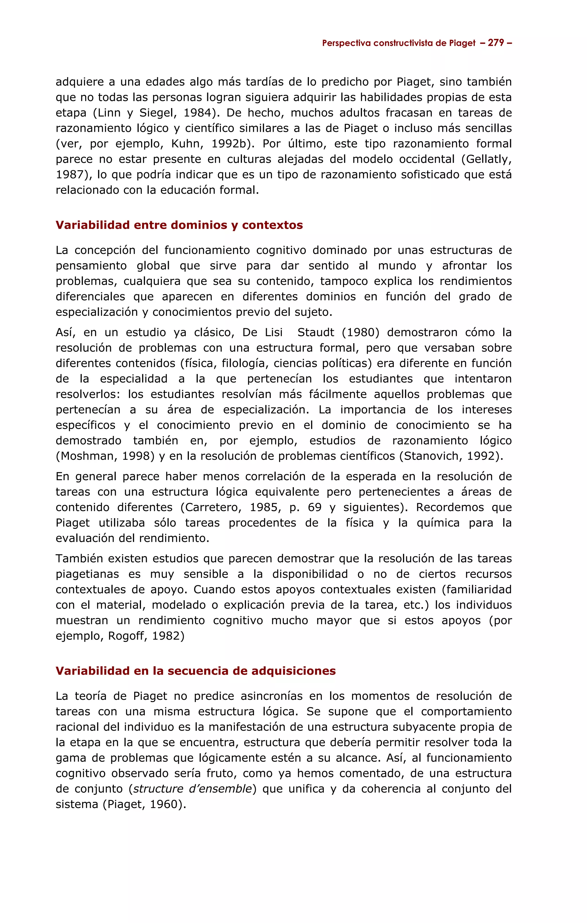 Perspectiva constructivista de Piaget – 279 –



adquiere a una edades algo más tardías de lo predicho por Piaget, sino también
que no todas las personas logran siguiera adquirir las habilidades propias de esta
etapa (Linn y Siegel, 1984). De hecho, muchos adultos fracasan en tareas de
razonamiento lógico y científico similares a las de Piaget o incluso más sencillas
(ver, por ejemplo, Kuhn, 1992b). Por último, este tipo razonamiento formal
parece no estar presente en culturas alejadas del modelo occidental (Gellatly,
1987), lo que podría indicar que es un tipo de razonamiento sofisticado que está
relacionado con la educación formal.


Variabilidad entre dominios y contextos

La concepción del funcionamiento cognitivo dominado por unas estructuras de
pensamiento global que sirve para dar sentido al mundo y afrontar los
problemas, cualquiera que sea su contenido, tampoco explica los rendimientos
diferenciales que aparecen en diferentes dominios en función del grado de
especialización y conocimientos previo del sujeto.
Así, en un estudio ya clásico, De Lisi Staudt (1980) demostraron cómo la
resolución de problemas con una estructura formal, pero que versaban sobre
diferentes contenidos (física, filología, ciencias políticas) era diferente en función
de la especialidad a la que pertenecían los estudiantes que intentaron
resolverlos: los estudiantes resolvían más fácilmente aquellos problemas que
pertenecían a su área de especialización. La importancia de los intereses
específicos y el conocimiento previo en el dominio de conocimiento se ha
demostrado también en, por ejemplo, estudios de razonamiento lógico
(Moshman, 1998) y en la resolución de problemas científicos (Stanovich, 1992).
En general parece haber menos correlación de la esperada en la resolución de
tareas con una estructura lógica equivalente pero pertenecientes a áreas de
contenido diferentes (Carretero, 1985, p. 69 y siguientes). Recordemos que
Piaget utilizaba sólo tareas procedentes de la física y la química para la
evaluación del rendimiento.
También existen estudios que parecen demostrar que la resolución de las tareas
piagetianas es muy sensible a la disponibilidad o no de ciertos recursos
contextuales de apoyo. Cuando estos apoyos contextuales existen (familiaridad
con el material, modelado o explicación previa de la tarea, etc.) los individuos
muestran un rendimiento cognitivo mucho mayor que si estos apoyos (por
ejemplo, Rogoff, 1982)


Variabilidad en la secuencia de adquisiciones

La teoría de Piaget no predice asincronías en los momentos de resolución de
tareas con una misma estructura lógica. Se supone que el comportamiento
racional del individuo es la manifestación de una estructura subyacente propia de
la etapa en la que se encuentra, estructura que debería permitir resolver toda la
gama de problemas que lógicamente estén a su alcance. Así, al funcionamiento
cognitivo observado sería fruto, como ya hemos comentado, de una estructura
de conjunto (structure d’ensemble) que unifica y da coherencia al conjunto del
sistema (Piaget, 1960).
 