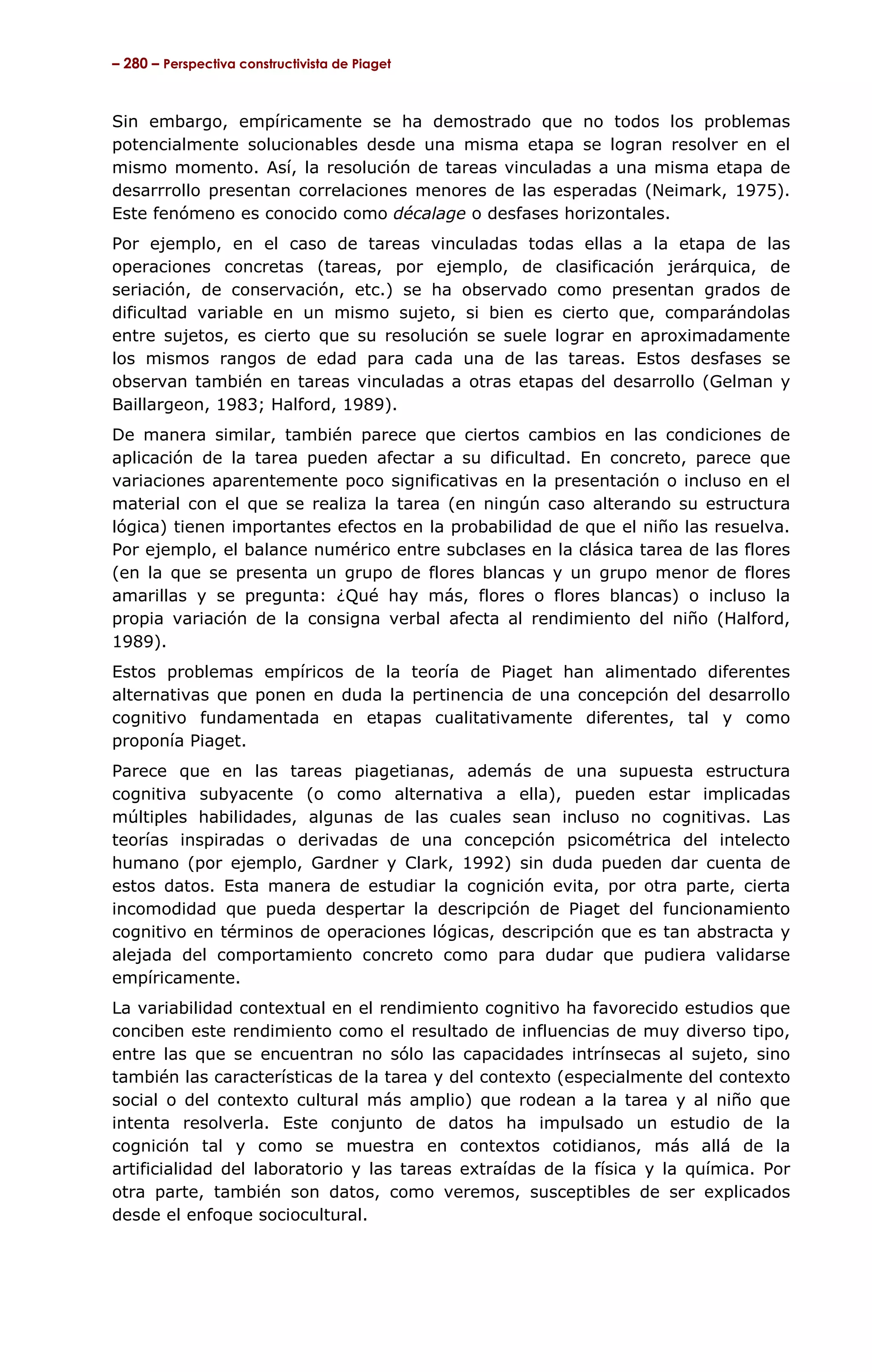 – 280 – Perspectiva constructivista de Piaget



Sin embargo, empíricamente se ha demostrado que no todos los problemas
potencialmente solucionables desde una misma etapa se logran resolver en el
mismo momento. Así, la resolución de tareas vinculadas a una misma etapa de
desarrrollo presentan correlaciones menores de las esperadas (Neimark, 1975).
Este fenómeno es conocido como décalage o desfases horizontales.
Por ejemplo, en el caso de tareas vinculadas todas ellas a la etapa de las
operaciones concretas (tareas, por ejemplo, de clasificación jerárquica, de
seriación, de conservación, etc.) se ha observado como presentan grados de
dificultad variable en un mismo sujeto, si bien es cierto que, comparándolas
entre sujetos, es cierto que su resolución se suele lograr en aproximadamente
los mismos rangos de edad para cada una de las tareas. Estos desfases se
observan también en tareas vinculadas a otras etapas del desarrollo (Gelman y
Baillargeon, 1983; Halford, 1989).
De manera similar, también parece que ciertos cambios en las condiciones de
aplicación de la tarea pueden afectar a su dificultad. En concreto, parece que
variaciones aparentemente poco significativas en la presentación o incluso en el
material con el que se realiza la tarea (en ningún caso alterando su estructura
lógica) tienen importantes efectos en la probabilidad de que el niño las resuelva.
Por ejemplo, el balance numérico entre subclases en la clásica tarea de las flores
(en la que se presenta un grupo de flores blancas y un grupo menor de flores
amarillas y se pregunta: ¿Qué hay más, flores o flores blancas) o incluso la
propia variación de la consigna verbal afecta al rendimiento del niño (Halford,
1989).
Estos problemas empíricos de la teoría de Piaget han alimentado diferentes
alternativas que ponen en duda la pertinencia de una concepción del desarrollo
cognitivo fundamentada en etapas cualitativamente diferentes, tal y como
proponía Piaget.
Parece que en las tareas piagetianas, además de una supuesta estructura
cognitiva subyacente (o como alternativa a ella), pueden estar implicadas
múltiples habilidades, algunas de las cuales sean incluso no cognitivas. Las
teorías inspiradas o derivadas de una concepción psicométrica del intelecto
humano (por ejemplo, Gardner y Clark, 1992) sin duda pueden dar cuenta de
estos datos. Esta manera de estudiar la cognición evita, por otra parte, cierta
incomodidad que pueda despertar la descripción de Piaget del funcionamiento
cognitivo en términos de operaciones lógicas, descripción que es tan abstracta y
alejada del comportamiento concreto como para dudar que pudiera validarse
empíricamente.
La variabilidad contextual en el rendimiento cognitivo ha favorecido estudios que
conciben este rendimiento como el resultado de influencias de muy diverso tipo,
entre las que se encuentran no sólo las capacidades intrínsecas al sujeto, sino
también las características de la tarea y del contexto (especialmente del contexto
social o del contexto cultural más amplio) que rodean a la tarea y al niño que
intenta resolverla. Este conjunto de datos ha impulsado un estudio de la
cognición tal y como se muestra en contextos cotidianos, más allá de la
artificialidad del laboratorio y las tareas extraídas de la física y la química. Por
otra parte, también son datos, como veremos, susceptibles de ser explicados
desde el enfoque sociocultural.
 