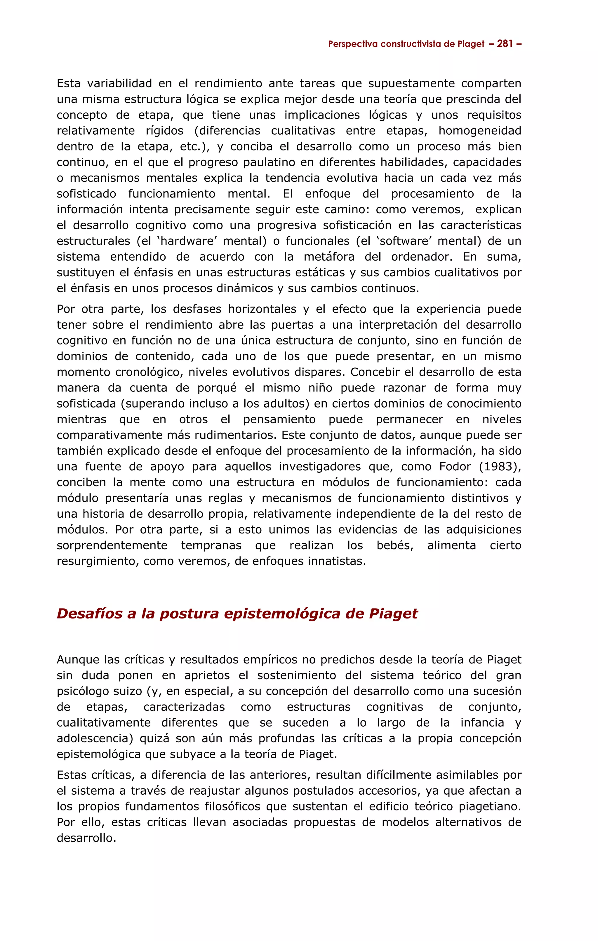 Perspectiva constructivista de Piaget – 281 –



Esta variabilidad en el rendimiento ante tareas que supuestamente comparten
una misma estructura lógica se explica mejor desde una teoría que prescinda del
concepto de etapa, que tiene unas implicaciones lógicas y unos requisitos
relativamente rígidos (diferencias cualitativas entre etapas, homogeneidad
dentro de la etapa, etc.), y conciba el desarrollo como un proceso más bien
continuo, en el que el progreso paulatino en diferentes habilidades, capacidades
o mecanismos mentales explica la tendencia evolutiva hacia un cada vez más
sofisticado funcionamiento mental. El enfoque del procesamiento de la
información intenta precisamente seguir este camino: como veremos, explican
el desarrollo cognitivo como una progresiva sofisticación en las características
estructurales (el ‘hardware’ mental) o funcionales (el ‘software’ mental) de un
sistema entendido de acuerdo con la metáfora del ordenador. En suma,
sustituyen el énfasis en unas estructuras estáticas y sus cambios cualitativos por
el énfasis en unos procesos dinámicos y sus cambios continuos.
Por otra parte, los desfases horizontales y el efecto que la experiencia puede
tener sobre el rendimiento abre las puertas a una interpretación del desarrollo
cognitivo en función no de una única estructura de conjunto, sino en función de
dominios de contenido, cada uno de los que puede presentar, en un mismo
momento cronológico, niveles evolutivos dispares. Concebir el desarrollo de esta
manera da cuenta de porqué el mismo niño puede razonar de forma muy
sofisticada (superando incluso a los adultos) en ciertos dominios de conocimiento
mientras que en otros el pensamiento puede permanecer en niveles
comparativamente más rudimentarios. Este conjunto de datos, aunque puede ser
también explicado desde el enfoque del procesamiento de la información, ha sido
una fuente de apoyo para aquellos investigadores que, como Fodor (1983),
conciben la mente como una estructura en módulos de funcionamiento: cada
módulo presentaría unas reglas y mecanismos de funcionamiento distintivos y
una historia de desarrollo propia, relativamente independiente de la del resto de
módulos. Por otra parte, si a esto unimos las evidencias de las adquisiciones
sorprendentemente tempranas que realizan los bebés, alimenta cierto
resurgimiento, como veremos, de enfoques innatistas.



Desafíos a la postura epistemológica de Piaget


Aunque las críticas y resultados empíricos no predichos desde la teoría de Piaget
sin duda ponen en aprietos el sostenimiento del sistema teórico del gran
psicólogo suizo (y, en especial, a su concepción del desarrollo como una sucesión
de etapas, caracterizadas como estructuras cognitivas de conjunto,
cualitativamente diferentes que se suceden a lo largo de la infancia y
adolescencia) quizá son aún más profundas las críticas a la propia concepción
epistemológica que subyace a la teoría de Piaget.
Estas críticas, a diferencia de las anteriores, resultan difícilmente asimilables por
el sistema a través de reajustar algunos postulados accesorios, ya que afectan a
los propios fundamentos filosóficos que sustentan el edificio teórico piagetiano.
Por ello, estas críticas llevan asociadas propuestas de modelos alternativos de
desarrollo.
 