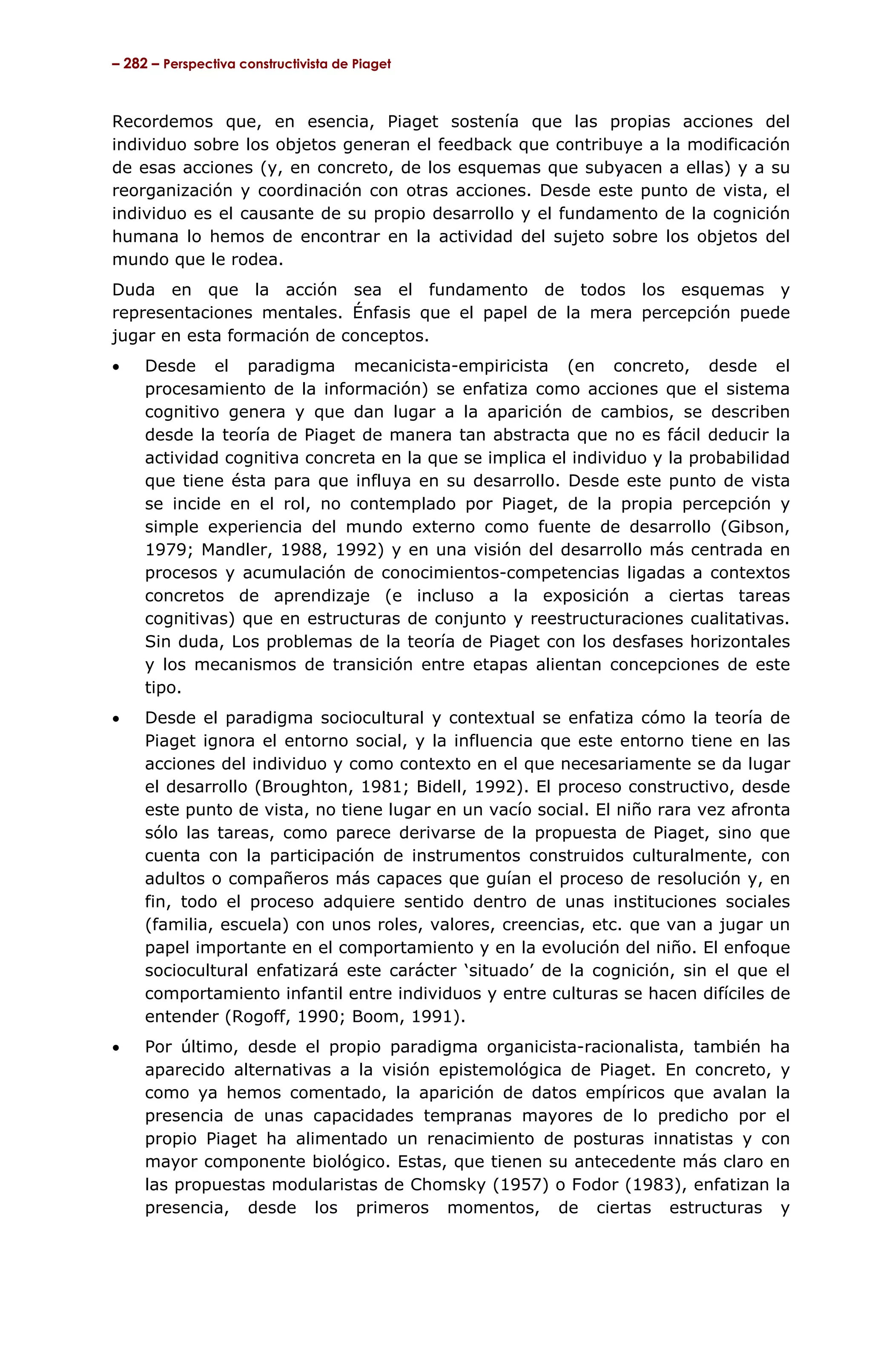 – 282 – Perspectiva constructivista de Piaget



Recordemos que, en esencia, Piaget sostenía que las propias acciones del
individuo sobre los objetos generan el feedback que contribuye a la modificación
de esas acciones (y, en concreto, de los esquemas que subyacen a ellas) y a su
reorganización y coordinación con otras acciones. Desde este punto de vista, el
individuo es el causante de su propio desarrollo y el fundamento de la cognición
humana lo hemos de encontrar en la actividad del sujeto sobre los objetos del
mundo que le rodea.
Duda en que la acción sea el fundamento de todos los esquemas y
representaciones mentales. Énfasis que el papel de la mera percepción puede
jugar en esta formación de conceptos.
•    Desde el paradigma mecanicista-empiricista (en concreto, desde el
     procesamiento de la información) se enfatiza como acciones que el sistema
     cognitivo genera y que dan lugar a la aparición de cambios, se describen
     desde la teoría de Piaget de manera tan abstracta que no es fácil deducir la
     actividad cognitiva concreta en la que se implica el individuo y la probabilidad
     que tiene ésta para que influya en su desarrollo. Desde este punto de vista
     se incide en el rol, no contemplado por Piaget, de la propia percepción y
     simple experiencia del mundo externo como fuente de desarrollo (Gibson,
     1979; Mandler, 1988, 1992) y en una visión del desarrollo más centrada en
     procesos y acumulación de conocimientos-competencias ligadas a contextos
     concretos de aprendizaje (e incluso a la exposición a ciertas tareas
     cognitivas) que en estructuras de conjunto y reestructuraciones cualitativas.
     Sin duda, Los problemas de la teoría de Piaget con los desfases horizontales
     y los mecanismos de transición entre etapas alientan concepciones de este
     tipo.
•    Desde el paradigma sociocultural y contextual se enfatiza cómo la teoría de
     Piaget ignora el entorno social, y la influencia que este entorno tiene en las
     acciones del individuo y como contexto en el que necesariamente se da lugar
     el desarrollo (Broughton, 1981; Bidell, 1992). El proceso constructivo, desde
     este punto de vista, no tiene lugar en un vacío social. El niño rara vez afronta
     sólo las tareas, como parece derivarse de la propuesta de Piaget, sino que
     cuenta con la participación de instrumentos construidos culturalmente, con
     adultos o compañeros más capaces que guían el proceso de resolución y, en
     fin, todo el proceso adquiere sentido dentro de unas instituciones sociales
     (familia, escuela) con unos roles, valores, creencias, etc. que van a jugar un
     papel importante en el comportamiento y en la evolución del niño. El enfoque
     sociocultural enfatizará este carácter ‘situado’ de la cognición, sin el que el
     comportamiento infantil entre individuos y entre culturas se hacen difíciles de
     entender (Rogoff, 1990; Boom, 1991).
•    Por último, desde el propio paradigma organicista-racionalista, también ha
     aparecido alternativas a la visión epistemológica de Piaget. En concreto, y
     como ya hemos comentado, la aparición de datos empíricos que avalan la
     presencia de unas capacidades tempranas mayores de lo predicho por el
     propio Piaget ha alimentado un renacimiento de posturas innatistas y con
     mayor componente biológico. Estas, que tienen su antecedente más claro en
     las propuestas modularistas de Chomsky (1957) o Fodor (1983), enfatizan la
     presencia, desde los primeros momentos, de ciertas estructuras y
 
