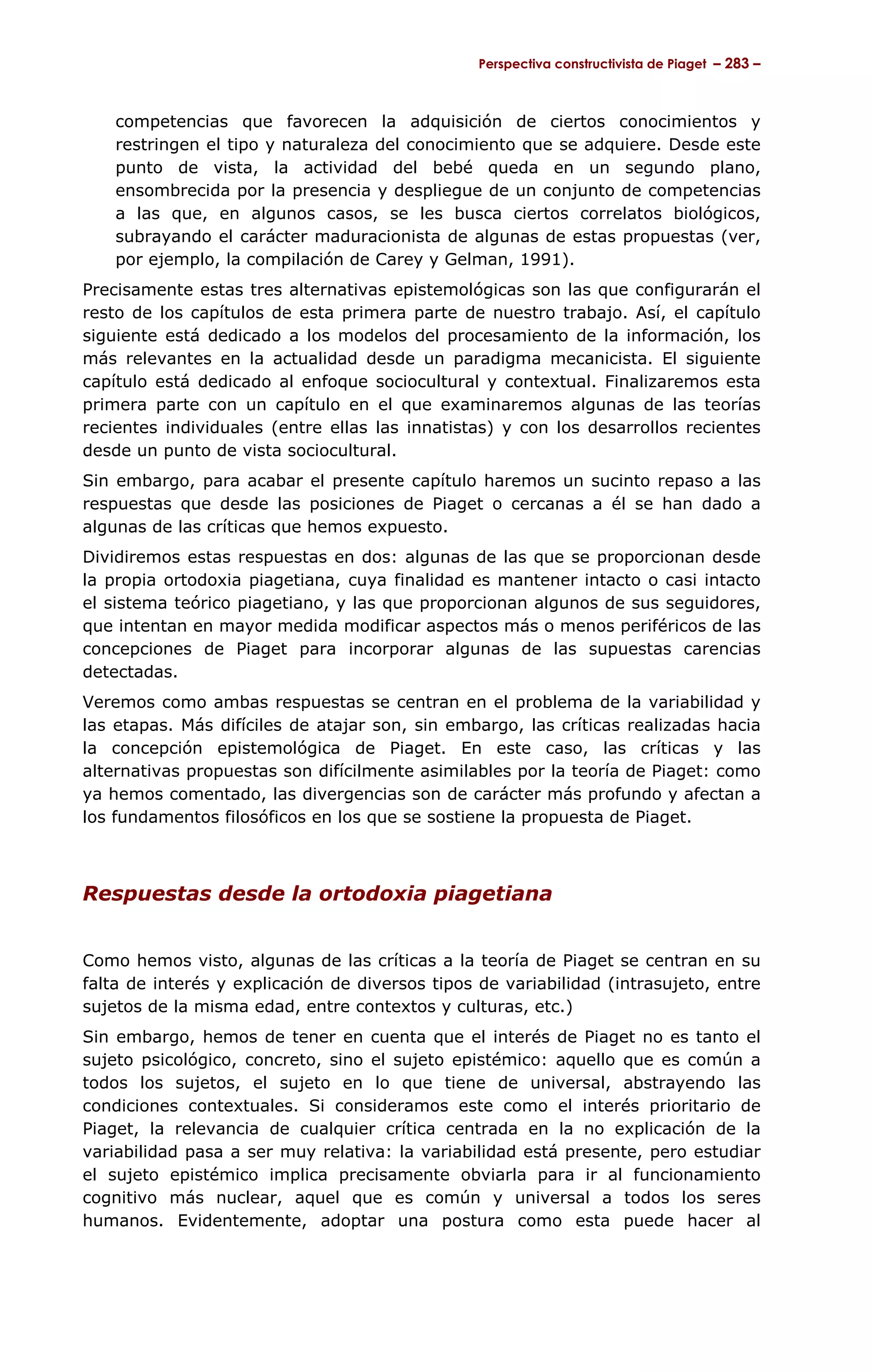 Perspectiva constructivista de Piaget – 283 –



    competencias que favorecen la adquisición de ciertos conocimientos y
    restringen el tipo y naturaleza del conocimiento que se adquiere. Desde este
    punto de vista, la actividad del bebé queda en un segundo plano,
    ensombrecida por la presencia y despliegue de un conjunto de competencias
    a las que, en algunos casos, se les busca ciertos correlatos biológicos,
    subrayando el carácter maduracionista de algunas de estas propuestas (ver,
    por ejemplo, la compilación de Carey y Gelman, 1991).
Precisamente estas tres alternativas epistemológicas son las que configurarán el
resto de los capítulos de esta primera parte de nuestro trabajo. Así, el capítulo
siguiente está dedicado a los modelos del procesamiento de la información, los
más relevantes en la actualidad desde un paradigma mecanicista. El siguiente
capítulo está dedicado al enfoque sociocultural y contextual. Finalizaremos esta
primera parte con un capítulo en el que examinaremos algunas de las teorías
recientes individuales (entre ellas las innatistas) y con los desarrollos recientes
desde un punto de vista sociocultural.
Sin embargo, para acabar el presente capítulo haremos un sucinto repaso a las
respuestas que desde las posiciones de Piaget o cercanas a él se han dado a
algunas de las críticas que hemos expuesto.
Dividiremos estas respuestas en dos: algunas de las que se proporcionan desde
la propia ortodoxia piagetiana, cuya finalidad es mantener intacto o casi intacto
el sistema teórico piagetiano, y las que proporcionan algunos de sus seguidores,
que intentan en mayor medida modificar aspectos más o menos periféricos de las
concepciones de Piaget para incorporar algunas de las supuestas carencias
detectadas.
Veremos como ambas respuestas se centran en el problema de la variabilidad y
las etapas. Más difíciles de atajar son, sin embargo, las críticas realizadas hacia
la concepción epistemológica de Piaget. En este caso, las críticas y las
alternativas propuestas son difícilmente asimilables por la teoría de Piaget: como
ya hemos comentado, las divergencias son de carácter más profundo y afectan a
los fundamentos filosóficos en los que se sostiene la propuesta de Piaget.



Respuestas desde la ortodoxia piagetiana


Como hemos visto, algunas de las críticas a la teoría de Piaget se centran en su
falta de interés y explicación de diversos tipos de variabilidad (intrasujeto, entre
sujetos de la misma edad, entre contextos y culturas, etc.)
Sin embargo, hemos de tener en cuenta que el interés de Piaget no es tanto el
sujeto psicológico, concreto, sino el sujeto epistémico: aquello que es común a
todos los sujetos, el sujeto en lo que tiene de universal, abstrayendo las
condiciones contextuales. Si consideramos este como el interés prioritario de
Piaget, la relevancia de cualquier crítica centrada en la no explicación de la
variabilidad pasa a ser muy relativa: la variabilidad está presente, pero estudiar
el sujeto epistémico implica precisamente obviarla para ir al funcionamiento
cognitivo más nuclear, aquel que es común y universal a todos los seres
humanos. Evidentemente, adoptar una postura como esta puede hacer al
 