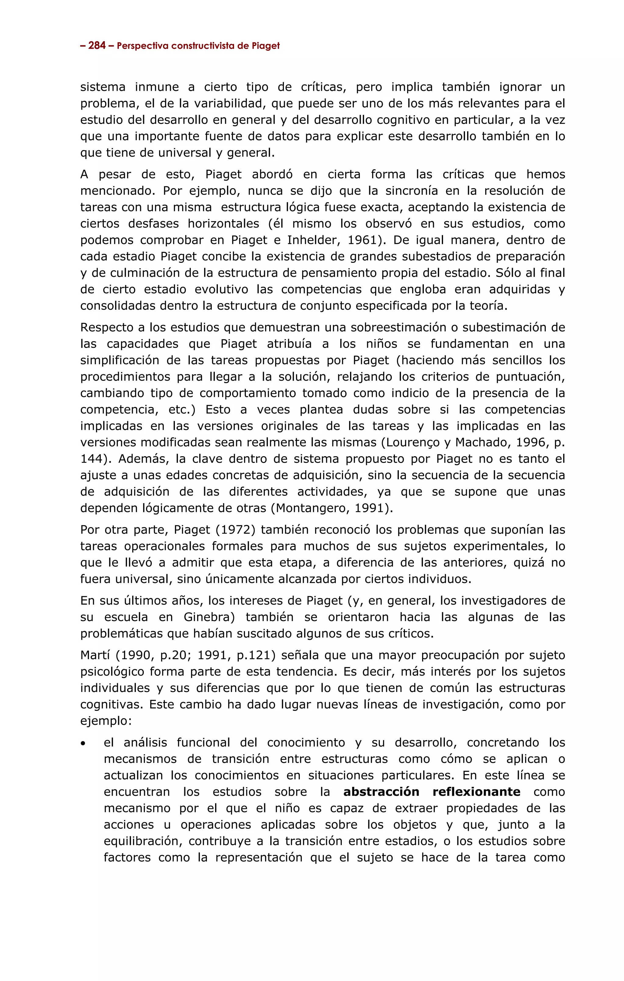 – 284 – Perspectiva constructivista de Piaget



sistema inmune a cierto tipo de críticas, pero implica también ignorar un
problema, el de la variabilidad, que puede ser uno de los más relevantes para el
estudio del desarrollo en general y del desarrollo cognitivo en particular, a la vez
que una importante fuente de datos para explicar este desarrollo también en lo
que tiene de universal y general.
A pesar de esto, Piaget abordó en cierta forma las críticas que hemos
mencionado. Por ejemplo, nunca se dijo que la sincronía en la resolución de
tareas con una misma estructura lógica fuese exacta, aceptando la existencia de
ciertos desfases horizontales (él mismo los observó en sus estudios, como
podemos comprobar en Piaget e Inhelder, 1961). De igual manera, dentro de
cada estadio Piaget concibe la existencia de grandes subestadios de preparación
y de culminación de la estructura de pensamiento propia del estadio. Sólo al final
de cierto estadio evolutivo las competencias que engloba eran adquiridas y
consolidadas dentro la estructura de conjunto especificada por la teoría.
Respecto a los estudios que demuestran una sobreestimación o subestimación de
las capacidades que Piaget atribuía a los niños se fundamentan en una
simplificación de las tareas propuestas por Piaget (haciendo más sencillos los
procedimientos para llegar a la solución, relajando los criterios de puntuación,
cambiando tipo de comportamiento tomado como indicio de la presencia de la
competencia, etc.) Esto a veces plantea dudas sobre si las competencias
implicadas en las versiones originales de las tareas y las implicadas en las
versiones modificadas sean realmente las mismas (Lourenço y Machado, 1996, p.
144). Además, la clave dentro de sistema propuesto por Piaget no es tanto el
ajuste a unas edades concretas de adquisición, sino la secuencia de la secuencia
de adquisición de las diferentes actividades, ya que se supone que unas
dependen lógicamente de otras (Montangero, 1991).
Por otra parte, Piaget (1972) también reconoció los problemas que suponían las
tareas operacionales formales para muchos de sus sujetos experimentales, lo
que le llevó a admitir que esta etapa, a diferencia de las anteriores, quizá no
fuera universal, sino únicamente alcanzada por ciertos individuos.
En sus últimos años, los intereses de Piaget (y, en general, los investigadores de
su escuela en Ginebra) también se orientaron hacia las algunas de las
problemáticas que habían suscitado algunos de sus críticos.
Martí (1990, p.20; 1991, p.121) señala que una mayor preocupación por sujeto
psicológico forma parte de esta tendencia. Es decir, más interés por los sujetos
individuales y sus diferencias que por lo que tienen de común las estructuras
cognitivas. Este cambio ha dado lugar nuevas líneas de investigación, como por
ejemplo:
•    el análisis funcional del conocimiento y su desarrollo, concretando los
     mecanismos de transición entre estructuras como cómo se aplican o
     actualizan los conocimientos en situaciones particulares. En este línea se
     encuentran los estudios sobre la abstracción reflexionante como
     mecanismo por el que el niño es capaz de extraer propiedades de las
     acciones u operaciones aplicadas sobre los objetos y que, junto a la
     equilibración, contribuye a la transición entre estadios, o los estudios sobre
     factores como la representación que el sujeto se hace de la tarea como
 