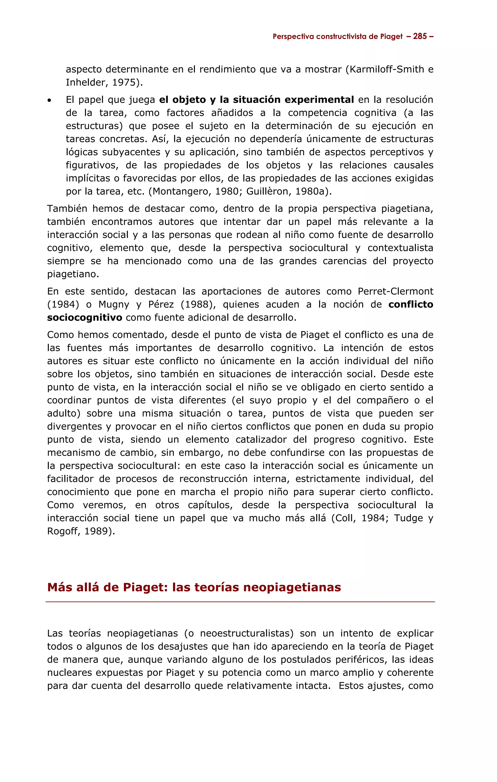Perspectiva constructivista de Piaget – 285 –



    aspecto determinante en el rendimiento que va a mostrar (Karmiloff-Smith e
    Inhelder, 1975).
•   El papel que juega el objeto y la situación experimental en la resolución
    de la tarea, como factores añadidos a la competencia cognitiva (a las
    estructuras) que posee el sujeto en la determinación de su ejecución en
    tareas concretas. Así, la ejecución no dependería únicamente de estructuras
    lógicas subyacentes y su aplicación, sino también de aspectos perceptivos y
    figurativos, de las propiedades de los objetos y las relaciones causales
    implícitas o favorecidas por ellos, de las propiedades de las acciones exigidas
    por la tarea, etc. (Montangero, 1980; Guillèron, 1980a).
También hemos de destacar como, dentro de la propia perspectiva piagetiana,
también encontramos autores que intentar dar un papel más relevante a la
interacción social y a las personas que rodean al niño como fuente de desarrollo
cognitivo, elemento que, desde la perspectiva sociocultural y contextualista
siempre se ha mencionado como una de las grandes carencias del proyecto
piagetiano.
En este sentido, destacan las aportaciones de autores como Perret-Clermont
(1984) o Mugny y Pérez (1988), quienes acuden a la noción de conflicto
sociocognitivo como fuente adicional de desarrollo.
Como hemos comentado, desde el punto de vista de Piaget el conflicto es una de
las fuentes más importantes de desarrollo cognitivo. La intención de estos
autores es situar este conflicto no únicamente en la acción individual del niño
sobre los objetos, sino también en situaciones de interacción social. Desde este
punto de vista, en la interacción social el niño se ve obligado en cierto sentido a
coordinar puntos de vista diferentes (el suyo propio y el del compañero o el
adulto) sobre una misma situación o tarea, puntos de vista que pueden ser
divergentes y provocar en el niño ciertos conflictos que ponen en duda su propio
punto de vista, siendo un elemento catalizador del progreso cognitivo. Este
mecanismo de cambio, sin embargo, no debe confundirse con las propuestas de
la perspectiva sociocultural: en este caso la interacción social es únicamente un
facilitador de procesos de reconstrucción interna, estrictamente individual, del
conocimiento que pone en marcha el propio niño para superar cierto conflicto.
Como veremos, en otros capítulos, desde la perspectiva sociocultural la
interacción social tiene un papel que va mucho más allá (Coll, 1984; Tudge y
Rogoff, 1989).




Más allá de Piaget: las teorías neopiagetianas


Las teorías neopiagetianas (o neoestructuralistas) son un intento de explicar
todos o algunos de los desajustes que han ido apareciendo en la teoría de Piaget
de manera que, aunque variando alguno de los postulados periféricos, las ideas
nucleares expuestas por Piaget y su potencia como un marco amplio y coherente
para dar cuenta del desarrollo quede relativamente intacta. Estos ajustes, como
 