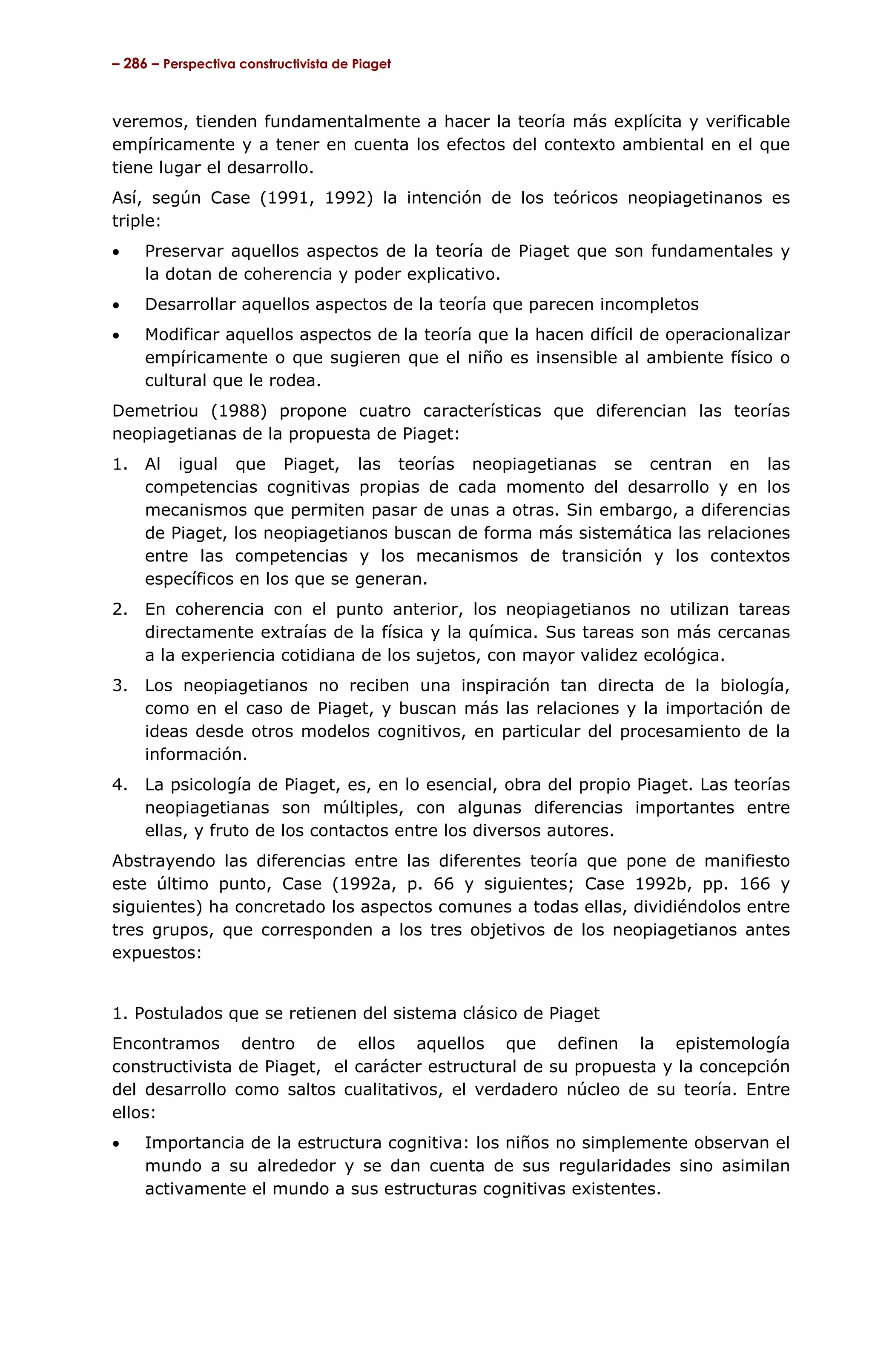 – 286 – Perspectiva constructivista de Piaget



veremos, tienden fundamentalmente a hacer la teoría más explícita y verificable
empíricamente y a tener en cuenta los efectos del contexto ambiental en el que
tiene lugar el desarrollo.
Así, según Case (1991, 1992) la intención de los teóricos neopiagetinanos es
triple:
•    Preservar aquellos aspectos de la teoría de Piaget que son fundamentales y
     la dotan de coherencia y poder explicativo.
•    Desarrollar aquellos aspectos de la teoría que parecen incompletos
•    Modificar aquellos aspectos de la teoría que la hacen difícil de operacionalizar
     empíricamente o que sugieren que el niño es insensible al ambiente físico o
     cultural que le rodea.
Demetriou (1988) propone cuatro características que diferencian las teorías
neopiagetianas de la propuesta de Piaget:
1.   Al igual que Piaget, las teorías neopiagetianas se centran en las
     competencias cognitivas propias de cada momento del desarrollo y en los
     mecanismos que permiten pasar de unas a otras. Sin embargo, a diferencias
     de Piaget, los neopiagetianos buscan de forma más sistemática las relaciones
     entre las competencias y los mecanismos de transición y los contextos
     específicos en los que se generan.
2.   En coherencia con el punto anterior, los neopiagetianos no utilizan tareas
     directamente extraías de la física y la química. Sus tareas son más cercanas
     a la experiencia cotidiana de los sujetos, con mayor validez ecológica.
3. Los neopiagetianos no reciben una inspiración tan directa de la biología,
   como en el caso de Piaget, y buscan más las relaciones y la importación de
   ideas desde otros modelos cognitivos, en particular del procesamiento de la
   información.
4.   La psicología de Piaget, es, en lo esencial, obra del propio Piaget. Las teorías
     neopiagetianas son múltiples, con algunas diferencias importantes entre
     ellas, y fruto de los contactos entre los diversos autores.
Abstrayendo las diferencias entre las diferentes teoría que pone de manifiesto
este último punto, Case (1992a, p. 66 y siguientes; Case 1992b, pp. 166 y
siguientes) ha concretado los aspectos comunes a todas ellas, dividiéndolos entre
tres grupos, que corresponden a los tres objetivos de los neopiagetianos antes
expuestos:


1. Postulados que se retienen del sistema clásico de Piaget
Encontramos dentro de ellos aquellos que definen la epistemología
constructivista de Piaget, el carácter estructural de su propuesta y la concepción
del desarrollo como saltos cualitativos, el verdadero núcleo de su teoría. Entre
ellos:
•    Importancia de la estructura cognitiva: los niños no simplemente observan el
     mundo a su alrededor y se dan cuenta de sus regularidades sino asimilan
     activamente el mundo a sus estructuras cognitivas existentes.
 