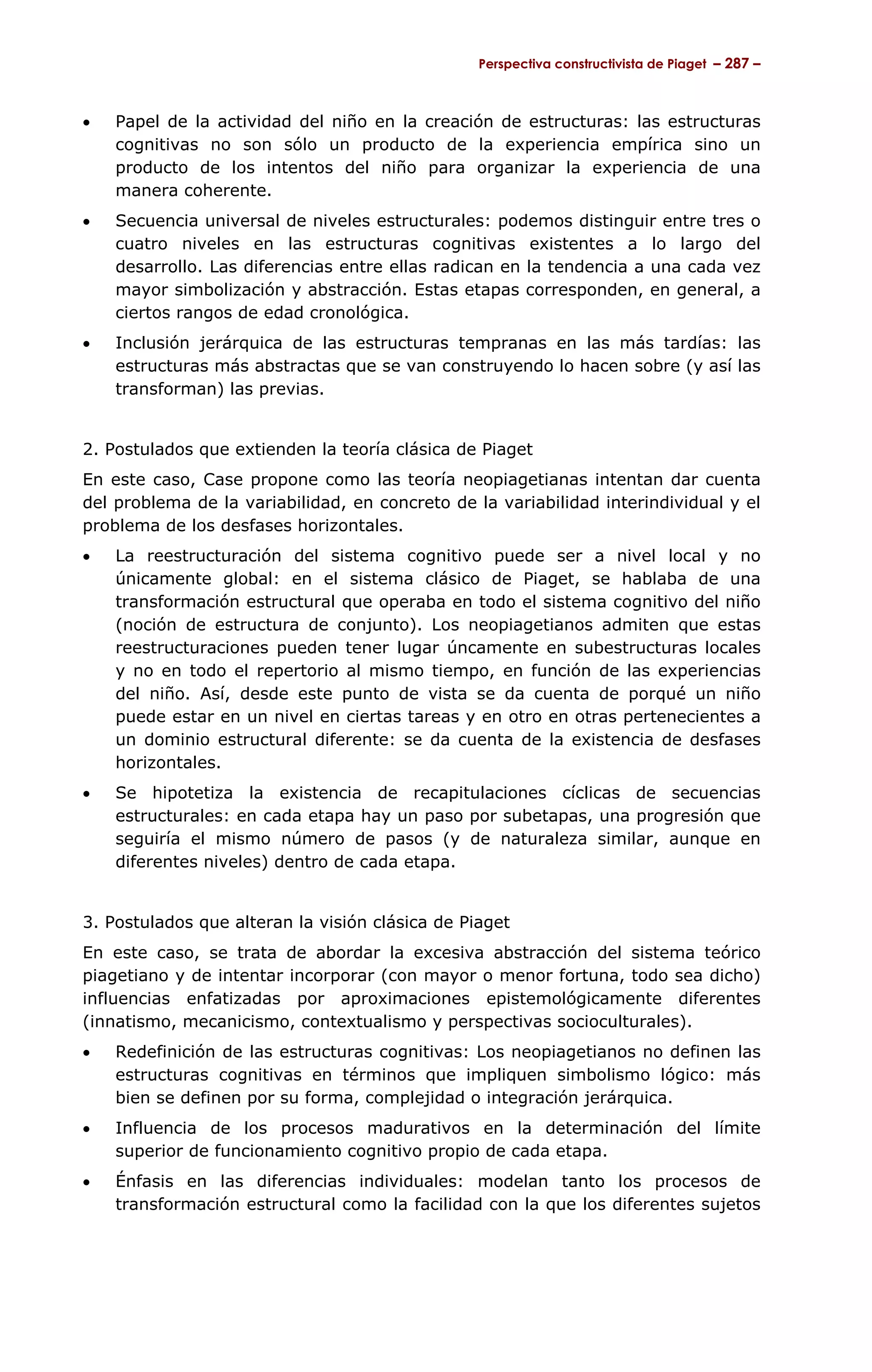 Perspectiva constructivista de Piaget – 287 –



•   Papel de la actividad del niño en la creación de estructuras: las estructuras
    cognitivas no son sólo un producto de la experiencia empírica sino un
    producto de los intentos del niño para organizar la experiencia de una
    manera coherente.
•   Secuencia universal de niveles estructurales: podemos distinguir entre tres o
    cuatro niveles en las estructuras cognitivas existentes a lo largo del
    desarrollo. Las diferencias entre ellas radican en la tendencia a una cada vez
    mayor simbolización y abstracción. Estas etapas corresponden, en general, a
    ciertos rangos de edad cronológica.
•   Inclusión jerárquica de las estructuras tempranas en las más tardías: las
    estructuras más abstractas que se van construyendo lo hacen sobre (y así las
    transforman) las previas.


2. Postulados que extienden la teoría clásica de Piaget
En este caso, Case propone como las teoría neopiagetianas intentan dar cuenta
del problema de la variabilidad, en concreto de la variabilidad interindividual y el
problema de los desfases horizontales.
•   La reestructuración del sistema cognitivo puede ser a nivel local y no
    únicamente global: en el sistema clásico de Piaget, se hablaba de una
    transformación estructural que operaba en todo el sistema cognitivo del niño
    (noción de estructura de conjunto). Los neopiagetianos admiten que estas
    reestructuraciones pueden tener lugar úncamente en subestructuras locales
    y no en todo el repertorio al mismo tiempo, en función de las experiencias
    del niño. Así, desde este punto de vista se da cuenta de porqué un niño
    puede estar en un nivel en ciertas tareas y en otro en otras pertenecientes a
    un dominio estructural diferente: se da cuenta de la existencia de desfases
    horizontales.
•   Se hipotetiza la existencia de recapitulaciones cíclicas de secuencias
    estructurales: en cada etapa hay un paso por subetapas, una progresión que
    seguiría el mismo número de pasos (y de naturaleza similar, aunque en
    diferentes niveles) dentro de cada etapa.


3. Postulados que alteran la visión clásica de Piaget
En este caso, se trata de abordar la excesiva abstracción del sistema teórico
piagetiano y de intentar incorporar (con mayor o menor fortuna, todo sea dicho)
influencias enfatizadas por aproximaciones epistemológicamente diferentes
(innatismo, mecanicismo, contextualismo y perspectivas socioculturales).
•   Redefinición de las estructuras cognitivas: Los neopiagetianos no definen las
    estructuras cognitivas en términos que impliquen simbolismo lógico: más
    bien se definen por su forma, complejidad o integración jerárquica.
•   Influencia de los procesos madurativos en la determinación del límite
    superior de funcionamiento cognitivo propio de cada etapa.
•   Énfasis en las diferencias individuales: modelan tanto los procesos de
    transformación estructural como la facilidad con la que los diferentes sujetos
 