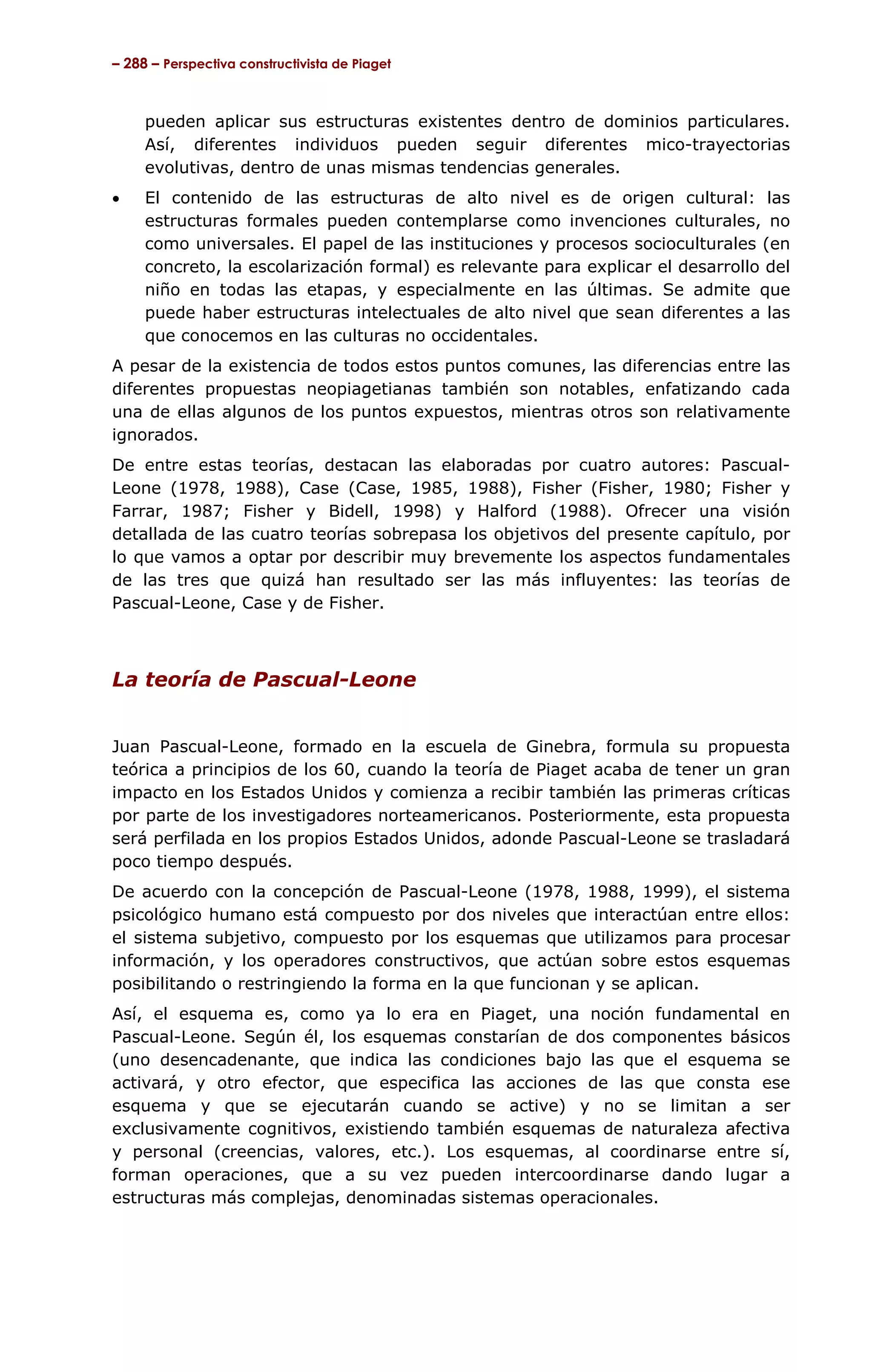 – 288 – Perspectiva constructivista de Piaget



     pueden aplicar sus estructuras existentes dentro de dominios particulares.
     Así, diferentes individuos pueden seguir diferentes mico-trayectorias
     evolutivas, dentro de unas mismas tendencias generales.
•    El contenido de las estructuras de alto nivel es de origen cultural: las
     estructuras formales pueden contemplarse como invenciones culturales, no
     como universales. El papel de las instituciones y procesos socioculturales (en
     concreto, la escolarización formal) es relevante para explicar el desarrollo del
     niño en todas las etapas, y especialmente en las últimas. Se admite que
     puede haber estructuras intelectuales de alto nivel que sean diferentes a las
     que conocemos en las culturas no occidentales.
A pesar de la existencia de todos estos puntos comunes, las diferencias entre las
diferentes propuestas neopiagetianas también son notables, enfatizando cada
una de ellas algunos de los puntos expuestos, mientras otros son relativamente
ignorados.
De entre estas teorías, destacan las elaboradas por cuatro autores: Pascual-
Leone (1978, 1988), Case (Case, 1985, 1988), Fisher (Fisher, 1980; Fisher y
Farrar, 1987; Fisher y Bidell, 1998) y Halford (1988). Ofrecer una visión
detallada de las cuatro teorías sobrepasa los objetivos del presente capítulo, por
lo que vamos a optar por describir muy brevemente los aspectos fundamentales
de las tres que quizá han resultado ser las más influyentes: las teorías de
Pascual-Leone, Case y de Fisher.



La teoría de Pascual-Leone


Juan Pascual-Leone, formado en la escuela de Ginebra, formula su propuesta
teórica a principios de los 60, cuando la teoría de Piaget acaba de tener un gran
impacto en los Estados Unidos y comienza a recibir también las primeras críticas
por parte de los investigadores norteamericanos. Posteriormente, esta propuesta
será perfilada en los propios Estados Unidos, adonde Pascual-Leone se trasladará
poco tiempo después.
De acuerdo con la concepción de Pascual-Leone (1978, 1988, 1999), el sistema
psicológico humano está compuesto por dos niveles que interactúan entre ellos:
el sistema subjetivo, compuesto por los esquemas que utilizamos para procesar
información, y los operadores constructivos, que actúan sobre estos esquemas
posibilitando o restringiendo la forma en la que funcionan y se aplican.
Así, el esquema es, como ya lo era en Piaget, una noción fundamental en
Pascual-Leone. Según él, los esquemas constarían de dos componentes básicos
(uno desencadenante, que indica las condiciones bajo las que el esquema se
activará, y otro efector, que especifica las acciones de las que consta ese
esquema y que se ejecutarán cuando se active) y no se limitan a ser
exclusivamente cognitivos, existiendo también esquemas de naturaleza afectiva
y personal (creencias, valores, etc.). Los esquemas, al coordinarse entre sí,
forman operaciones, que a su vez pueden intercoordinarse dando lugar a
estructuras más complejas, denominadas sistemas operacionales.
 