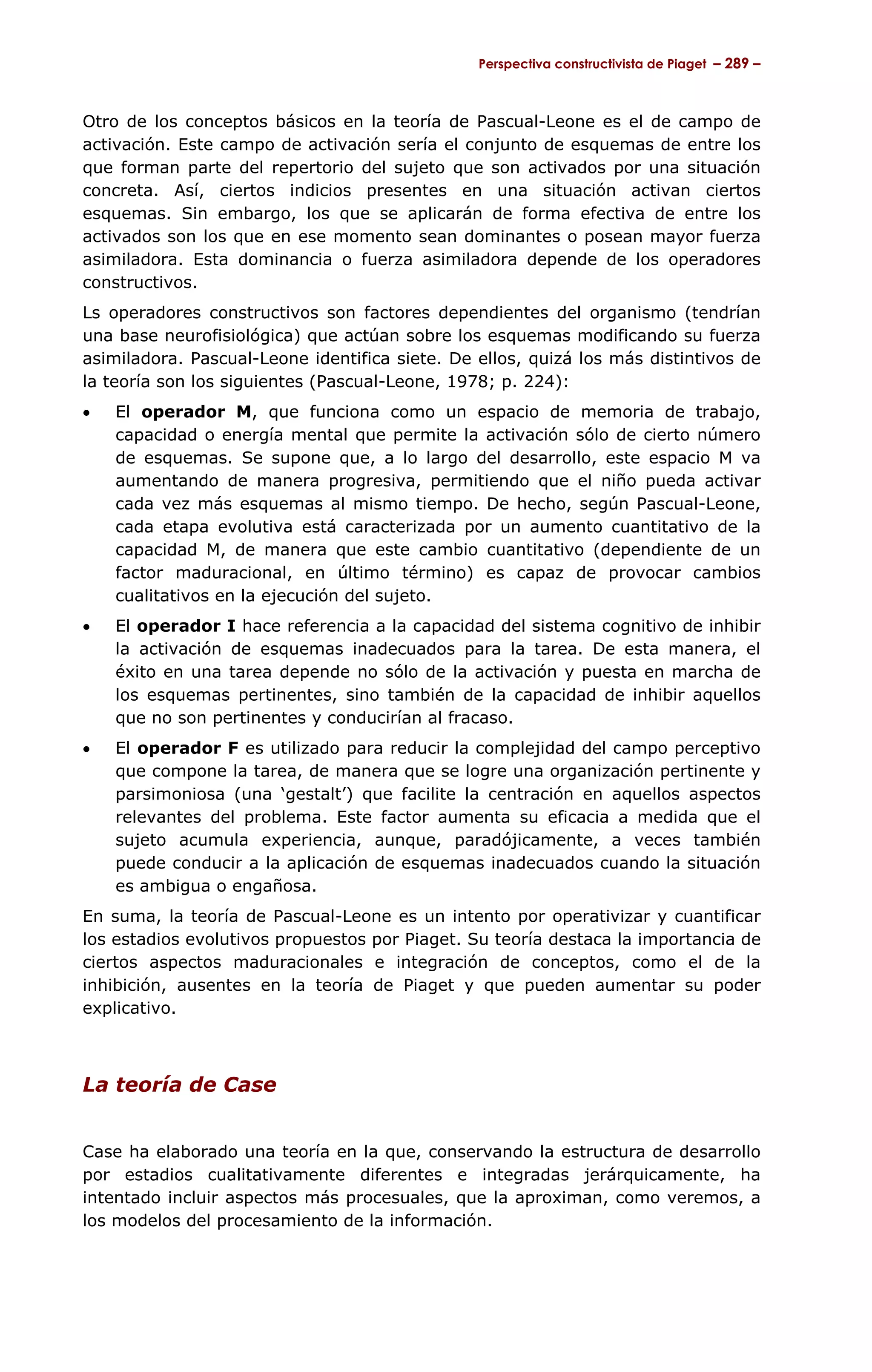 Perspectiva constructivista de Piaget – 289 –



Otro de los conceptos básicos en la teoría de Pascual-Leone es el de campo de
activación. Este campo de activación sería el conjunto de esquemas de entre los
que forman parte del repertorio del sujeto que son activados por una situación
concreta. Así, ciertos indicios presentes en una situación activan ciertos
esquemas. Sin embargo, los que se aplicarán de forma efectiva de entre los
activados son los que en ese momento sean dominantes o posean mayor fuerza
asimiladora. Esta dominancia o fuerza asimiladora depende de los operadores
constructivos.
Ls operadores constructivos son factores dependientes del organismo (tendrían
una base neurofisiológica) que actúan sobre los esquemas modificando su fuerza
asimiladora. Pascual-Leone identifica siete. De ellos, quizá los más distintivos de
la teoría son los siguientes (Pascual-Leone, 1978; p. 224):
•   El operador M, que funciona como un espacio de memoria de trabajo,
    capacidad o energía mental que permite la activación sólo de cierto número
    de esquemas. Se supone que, a lo largo del desarrollo, este espacio M va
    aumentando de manera progresiva, permitiendo que el niño pueda activar
    cada vez más esquemas al mismo tiempo. De hecho, según Pascual-Leone,
    cada etapa evolutiva está caracterizada por un aumento cuantitativo de la
    capacidad M, de manera que este cambio cuantitativo (dependiente de un
    factor maduracional, en último término) es capaz de provocar cambios
    cualitativos en la ejecución del sujeto.
•   El operador I hace referencia a la capacidad del sistema cognitivo de inhibir
    la activación de esquemas inadecuados para la tarea. De esta manera, el
    éxito en una tarea depende no sólo de la activación y puesta en marcha de
    los esquemas pertinentes, sino también de la capacidad de inhibir aquellos
    que no son pertinentes y conducirían al fracaso.
•   El operador F es utilizado para reducir la complejidad del campo perceptivo
    que compone la tarea, de manera que se logre una organización pertinente y
    parsimoniosa (una ‘gestalt’) que facilite la centración en aquellos aspectos
    relevantes del problema. Este factor aumenta su eficacia a medida que el
    sujeto acumula experiencia, aunque, paradójicamente, a veces también
    puede conducir a la aplicación de esquemas inadecuados cuando la situación
    es ambigua o engañosa.
En suma, la teoría de Pascual-Leone es un intento por operativizar y cuantificar
los estadios evolutivos propuestos por Piaget. Su teoría destaca la importancia de
ciertos aspectos maduracionales e integración de conceptos, como el de la
inhibición, ausentes en la teoría de Piaget y que pueden aumentar su poder
explicativo.



La teoría de Case


Case ha elaborado una teoría en la que, conservando la estructura de desarrollo
por estadios cualitativamente diferentes e integradas jerárquicamente, ha
intentado incluir aspectos más procesuales, que la aproximan, como veremos, a
los modelos del procesamiento de la información.
 