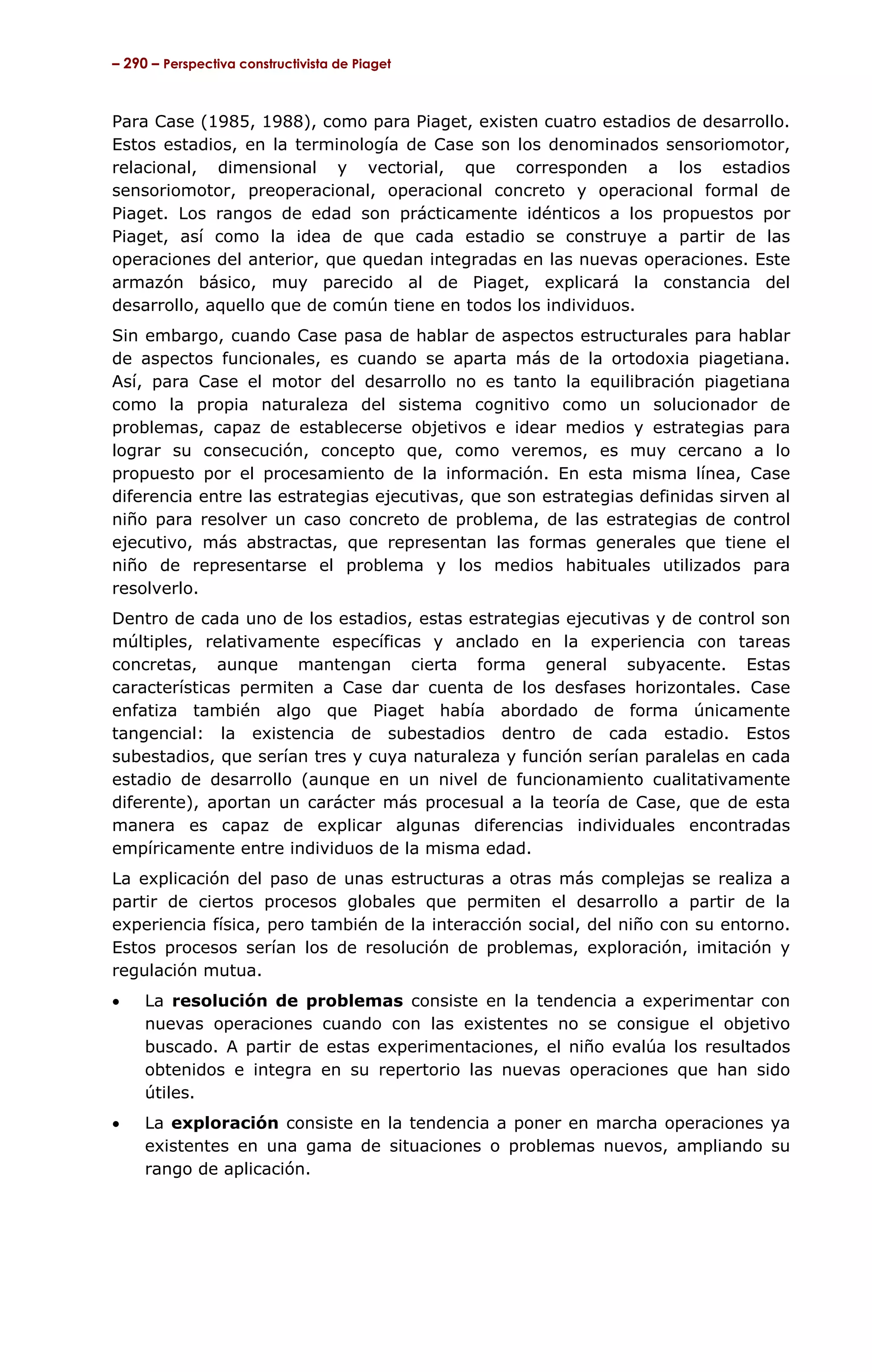 – 290 – Perspectiva constructivista de Piaget



Para Case (1985, 1988), como para Piaget, existen cuatro estadios de desarrollo.
Estos estadios, en la terminología de Case son los denominados sensoriomotor,
relacional, dimensional y vectorial, que corresponden a los estadios
sensoriomotor, preoperacional, operacional concreto y operacional formal de
Piaget. Los rangos de edad son prácticamente idénticos a los propuestos por
Piaget, así como la idea de que cada estadio se construye a partir de las
operaciones del anterior, que quedan integradas en las nuevas operaciones. Este
armazón básico, muy parecido al de Piaget, explicará la constancia del
desarrollo, aquello que de común tiene en todos los individuos.
Sin embargo, cuando Case pasa de hablar de aspectos estructurales para hablar
de aspectos funcionales, es cuando se aparta más de la ortodoxia piagetiana.
Así, para Case el motor del desarrollo no es tanto la equilibración piagetiana
como la propia naturaleza del sistema cognitivo como un solucionador de
problemas, capaz de establecerse objetivos e idear medios y estrategias para
lograr su consecución, concepto que, como veremos, es muy cercano a lo
propuesto por el procesamiento de la información. En esta misma línea, Case
diferencia entre las estrategias ejecutivas, que son estrategias definidas sirven al
niño para resolver un caso concreto de problema, de las estrategias de control
ejecutivo, más abstractas, que representan las formas generales que tiene el
niño de representarse el problema y los medios habituales utilizados para
resolverlo.
Dentro de cada uno de los estadios, estas estrategias ejecutivas y de control son
múltiples, relativamente específicas y anclado en la experiencia con tareas
concretas, aunque mantengan cierta forma general subyacente. Estas
características permiten a Case dar cuenta de los desfases horizontales. Case
enfatiza también algo que Piaget había abordado de forma únicamente
tangencial: la existencia de subestadios dentro de cada estadio. Estos
subestadios, que serían tres y cuya naturaleza y función serían paralelas en cada
estadio de desarrollo (aunque en un nivel de funcionamiento cualitativamente
diferente), aportan un carácter más procesual a la teoría de Case, que de esta
manera es capaz de explicar algunas diferencias individuales encontradas
empíricamente entre individuos de la misma edad.
La explicación del paso de unas estructuras a otras más complejas se realiza a
partir de ciertos procesos globales que permiten el desarrollo a partir de la
experiencia física, pero también de la interacción social, del niño con su entorno.
Estos procesos serían los de resolución de problemas, exploración, imitación y
regulación mutua.
•    La resolución de problemas consiste en la tendencia a experimentar con
     nuevas operaciones cuando con las existentes no se consigue el objetivo
     buscado. A partir de estas experimentaciones, el niño evalúa los resultados
     obtenidos e integra en su repertorio las nuevas operaciones que han sido
     útiles.
•    La exploración consiste en la tendencia a poner en marcha operaciones ya
     existentes en una gama de situaciones o problemas nuevos, ampliando su
     rango de aplicación.
 