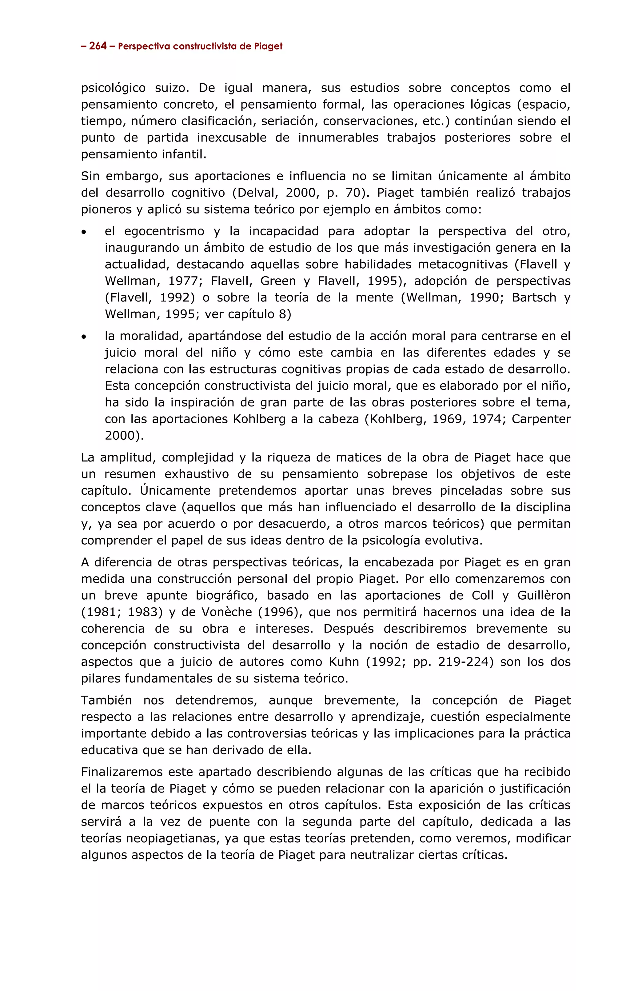 – 264 – Perspectiva constructivista de Piaget



psicológico suizo. De igual manera, sus estudios sobre conceptos como el
pensamiento concreto, el pensamiento formal, las operaciones lógicas (espacio,
tiempo, número clasificación, seriación, conservaciones, etc.) continúan siendo el
punto de partida inexcusable de innumerables trabajos posteriores sobre el
pensamiento infantil.
Sin embargo, sus aportaciones e influencia no se limitan únicamente al ámbito
del desarrollo cognitivo (Delval, 2000, p. 70). Piaget también realizó trabajos
pioneros y aplicó su sistema teórico por ejemplo en ámbitos como:
•    el egocentrismo y la incapacidad para adoptar la perspectiva del otro,
     inaugurando un ámbito de estudio de los que más investigación genera en la
     actualidad, destacando aquellas sobre habilidades metacognitivas (Flavell y
     Wellman, 1977; Flavell, Green y Flavell, 1995), adopción de perspectivas
     (Flavell, 1992) o sobre la teoría de la mente (Wellman, 1990; Bartsch y
     Wellman, 1995; ver capítulo 8)
•    la moralidad, apartándose del estudio de la acción moral para centrarse en el
     juicio moral del niño y cómo este cambia en las diferentes edades y se
     relaciona con las estructuras cognitivas propias de cada estado de desarrollo.
     Esta concepción constructivista del juicio moral, que es elaborado por el niño,
     ha sido la inspiración de gran parte de las obras posteriores sobre el tema,
     con las aportaciones Kohlberg a la cabeza (Kohlberg, 1969, 1974; Carpenter
     2000).
La amplitud, complejidad y la riqueza de matices de la obra de Piaget hace que
un resumen exhaustivo de su pensamiento sobrepase los objetivos de este
capítulo. Únicamente pretendemos aportar unas breves pinceladas sobre sus
conceptos clave (aquellos que más han influenciado el desarrollo de la disciplina
y, ya sea por acuerdo o por desacuerdo, a otros marcos teóricos) que permitan
comprender el papel de sus ideas dentro de la psicología evolutiva.
A diferencia de otras perspectivas teóricas, la encabezada por Piaget es en gran
medida una construcción personal del propio Piaget. Por ello comenzaremos con
un breve apunte biográfico, basado en las aportaciones de Coll y Guillèron
(1981; 1983) y de Vonèche (1996), que nos permitirá hacernos una idea de la
coherencia de su obra e intereses. Después describiremos brevemente su
concepción constructivista del desarrollo y la noción de estadio de desarrollo,
aspectos que a juicio de autores como Kuhn (1992; pp. 219-224) son los dos
pilares fundamentales de su sistema teórico.
También nos detendremos, aunque brevemente, la concepción de Piaget
respecto a las relaciones entre desarrollo y aprendizaje, cuestión especialmente
importante debido a las controversias teóricas y las implicaciones para la práctica
educativa que se han derivado de ella.
Finalizaremos este apartado describiendo algunas de las críticas que ha recibido
el la teoría de Piaget y cómo se pueden relacionar con la aparición o justificación
de marcos teóricos expuestos en otros capítulos. Esta exposición de las críticas
servirá a la vez de puente con la segunda parte del capítulo, dedicada a las
teorías neopiagetianas, ya que estas teorías pretenden, como veremos, modificar
algunos aspectos de la teoría de Piaget para neutralizar ciertas críticas.
 