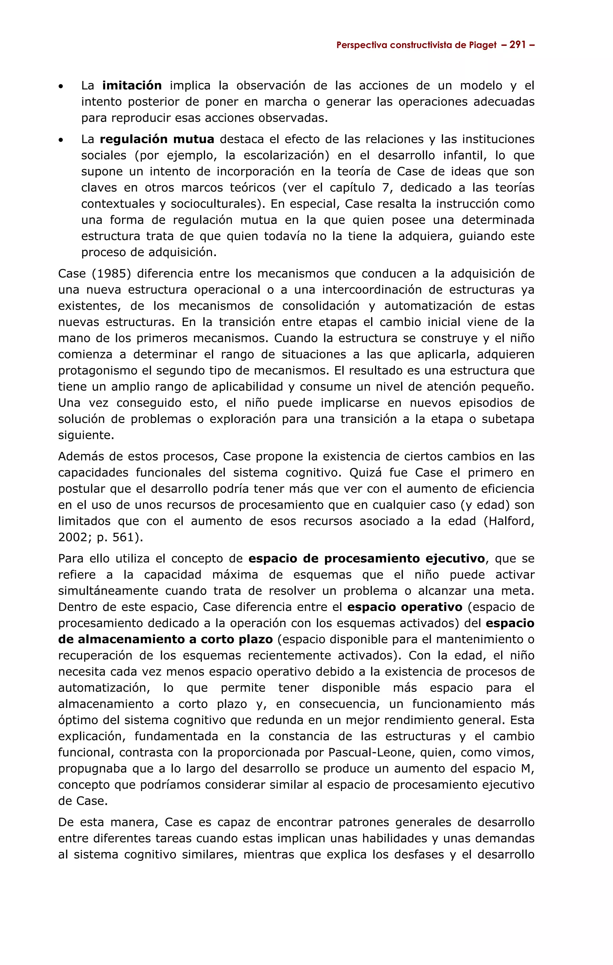 Perspectiva constructivista de Piaget – 291 –



•   La imitación implica la observación de las acciones de un modelo y el
    intento posterior de poner en marcha o generar las operaciones adecuadas
    para reproducir esas acciones observadas.
•   La regulación mutua destaca el efecto de las relaciones y las instituciones
    sociales (por ejemplo, la escolarización) en el desarrollo infantil, lo que
    supone un intento de incorporación en la teoría de Case de ideas que son
    claves en otros marcos teóricos (ver el capítulo 7, dedicado a las teorías
    contextuales y socioculturales). En especial, Case resalta la instrucción como
    una forma de regulación mutua en la que quien posee una determinada
    estructura trata de que quien todavía no la tiene la adquiera, guiando este
    proceso de adquisición.
Case (1985) diferencia entre los mecanismos que conducen a la adquisición de
una nueva estructura operacional o a una intercoordinación de estructuras ya
existentes, de los mecanismos de consolidación y automatización de estas
nuevas estructuras. En la transición entre etapas el cambio inicial viene de la
mano de los primeros mecanismos. Cuando la estructura se construye y el niño
comienza a determinar el rango de situaciones a las que aplicarla, adquieren
protagonismo el segundo tipo de mecanismos. El resultado es una estructura que
tiene un amplio rango de aplicabilidad y consume un nivel de atención pequeño.
Una vez conseguido esto, el niño puede implicarse en nuevos episodios de
solución de problemas o exploración para una transición a la etapa o subetapa
siguiente.
Además de estos procesos, Case propone la existencia de ciertos cambios en las
capacidades funcionales del sistema cognitivo. Quizá fue Case el primero en
postular que el desarrollo podría tener más que ver con el aumento de eficiencia
en el uso de unos recursos de procesamiento que en cualquier caso (y edad) son
limitados que con el aumento de esos recursos asociado a la edad (Halford,
2002; p. 561).
Para ello utiliza el concepto de espacio de procesamiento ejecutivo, que se
refiere a la capacidad máxima de esquemas que el niño puede activar
simultáneamente cuando trata de resolver un problema o alcanzar una meta.
Dentro de este espacio, Case diferencia entre el espacio operativo (espacio de
procesamiento dedicado a la operación con los esquemas activados) del espacio
de almacenamiento a corto plazo (espacio disponible para el mantenimiento o
recuperación de los esquemas recientemente activados). Con la edad, el niño
necesita cada vez menos espacio operativo debido a la existencia de procesos de
automatización, lo que permite tener disponible más espacio para el
almacenamiento a corto plazo y, en consecuencia, un funcionamiento más
óptimo del sistema cognitivo que redunda en un mejor rendimiento general. Esta
explicación, fundamentada en la constancia de las estructuras y el cambio
funcional, contrasta con la proporcionada por Pascual-Leone, quien, como vimos,
propugnaba que a lo largo del desarrollo se produce un aumento del espacio M,
concepto que podríamos considerar similar al espacio de procesamiento ejecutivo
de Case.
De esta manera, Case es capaz de encontrar patrones generales de desarrollo
entre diferentes tareas cuando estas implican unas habilidades y unas demandas
al sistema cognitivo similares, mientras que explica los desfases y el desarrollo
 