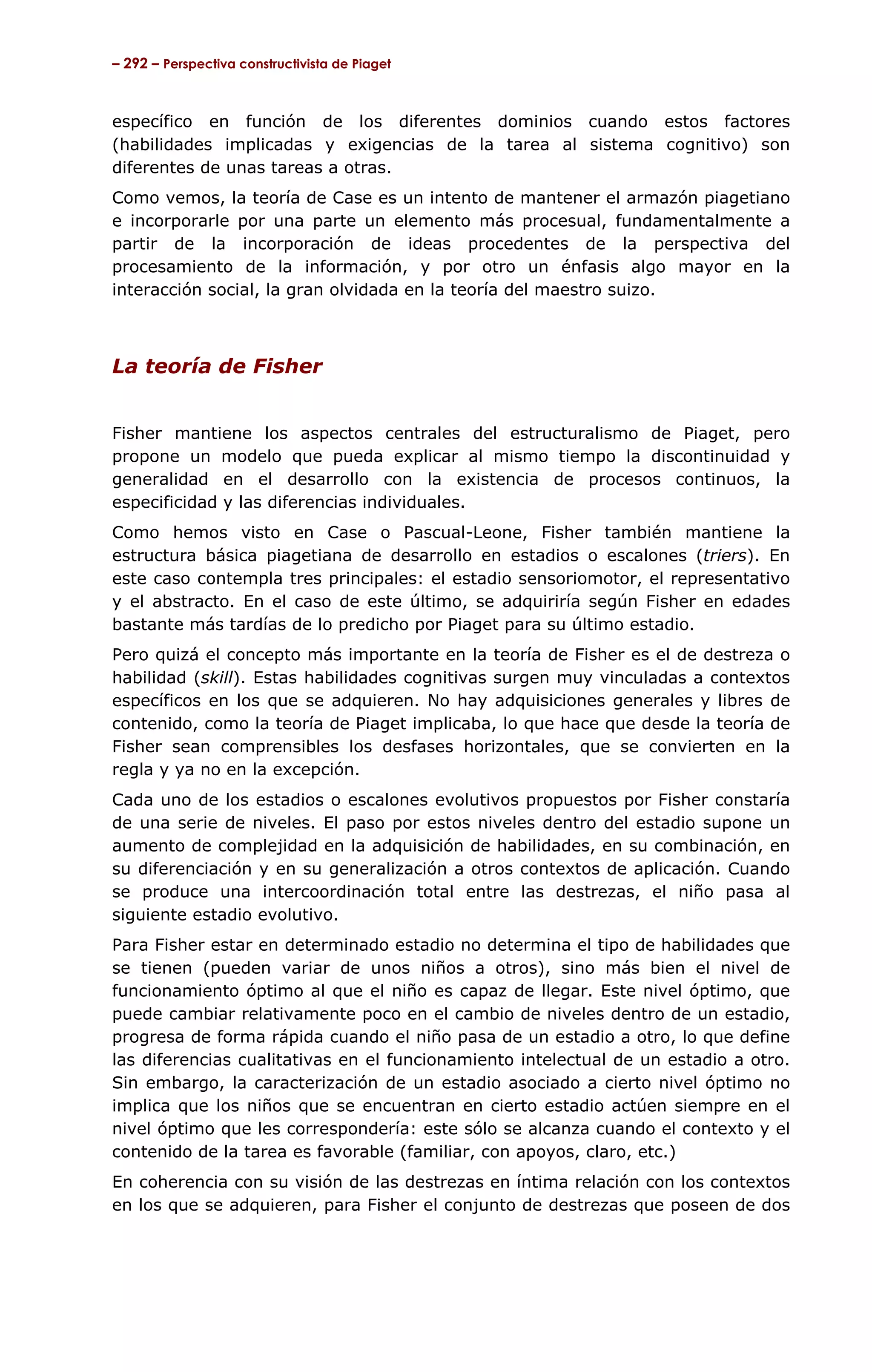 – 292 – Perspectiva constructivista de Piaget



específico en función de los diferentes dominios cuando estos factores
(habilidades implicadas y exigencias de la tarea al sistema cognitivo) son
diferentes de unas tareas a otras.
Como vemos, la teoría de Case es un intento de mantener el armazón piagetiano
e incorporarle por una parte un elemento más procesual, fundamentalmente a
partir de la incorporación de ideas procedentes de la perspectiva del
procesamiento de la información, y por otro un énfasis algo mayor en la
interacción social, la gran olvidada en la teoría del maestro suizo.



La teoría de Fisher


Fisher mantiene los aspectos centrales del estructuralismo de Piaget, pero
propone un modelo que pueda explicar al mismo tiempo la discontinuidad y
generalidad en el desarrollo con la existencia de procesos continuos, la
especificidad y las diferencias individuales.
Como hemos visto en Case o Pascual-Leone, Fisher también mantiene la
estructura básica piagetiana de desarrollo en estadios o escalones (triers). En
este caso contempla tres principales: el estadio sensoriomotor, el representativo
y el abstracto. En el caso de este último, se adquiriría según Fisher en edades
bastante más tardías de lo predicho por Piaget para su último estadio.
Pero quizá el concepto más importante en la teoría de Fisher es el de destreza o
habilidad (skill). Estas habilidades cognitivas surgen muy vinculadas a contextos
específicos en los que se adquieren. No hay adquisiciones generales y libres de
contenido, como la teoría de Piaget implicaba, lo que hace que desde la teoría de
Fisher sean comprensibles los desfases horizontales, que se convierten en la
regla y ya no en la excepción.
Cada uno de los estadios o escalones evolutivos propuestos por Fisher constaría
de una serie de niveles. El paso por estos niveles dentro del estadio supone un
aumento de complejidad en la adquisición de habilidades, en su combinación, en
su diferenciación y en su generalización a otros contextos de aplicación. Cuando
se produce una intercoordinación total entre las destrezas, el niño pasa al
siguiente estadio evolutivo.
Para Fisher estar en determinado estadio no determina el tipo de habilidades que
se tienen (pueden variar de unos niños a otros), sino más bien el nivel de
funcionamiento óptimo al que el niño es capaz de llegar. Este nivel óptimo, que
puede cambiar relativamente poco en el cambio de niveles dentro de un estadio,
progresa de forma rápida cuando el niño pasa de un estadio a otro, lo que define
las diferencias cualitativas en el funcionamiento intelectual de un estadio a otro.
Sin embargo, la caracterización de un estadio asociado a cierto nivel óptimo no
implica que los niños que se encuentran en cierto estadio actúen siempre en el
nivel óptimo que les correspondería: este sólo se alcanza cuando el contexto y el
contenido de la tarea es favorable (familiar, con apoyos, claro, etc.)
En coherencia con su visión de las destrezas en íntima relación con los contextos
en los que se adquieren, para Fisher el conjunto de destrezas que poseen de dos
 