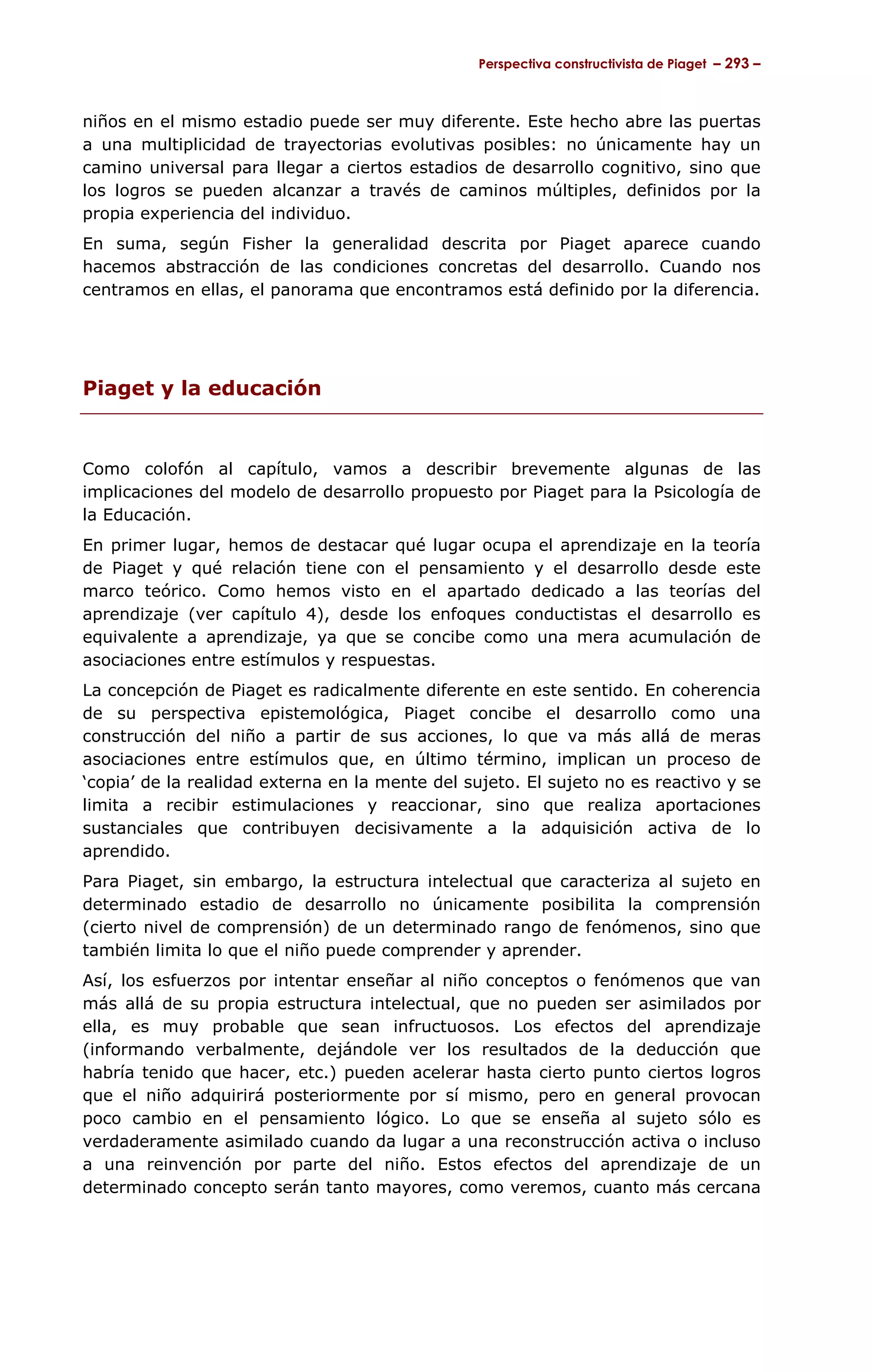 Perspectiva constructivista de Piaget – 293 –



niños en el mismo estadio puede ser muy diferente. Este hecho abre las puertas
a una multiplicidad de trayectorias evolutivas posibles: no únicamente hay un
camino universal para llegar a ciertos estadios de desarrollo cognitivo, sino que
los logros se pueden alcanzar a través de caminos múltiples, definidos por la
propia experiencia del individuo.
En suma, según Fisher la generalidad descrita por Piaget aparece cuando
hacemos abstracción de las condiciones concretas del desarrollo. Cuando nos
centramos en ellas, el panorama que encontramos está definido por la diferencia.




Piaget y la educación


Como colofón al capítulo, vamos a describir brevemente algunas de las
implicaciones del modelo de desarrollo propuesto por Piaget para la Psicología de
la Educación.
En primer lugar, hemos de destacar qué lugar ocupa el aprendizaje en la teoría
de Piaget y qué relación tiene con el pensamiento y el desarrollo desde este
marco teórico. Como hemos visto en el apartado dedicado a las teorías del
aprendizaje (ver capítulo 4), desde los enfoques conductistas el desarrollo es
equivalente a aprendizaje, ya que se concibe como una mera acumulación de
asociaciones entre estímulos y respuestas.
La concepción de Piaget es radicalmente diferente en este sentido. En coherencia
de su perspectiva epistemológica, Piaget concibe el desarrollo como una
construcción del niño a partir de sus acciones, lo que va más allá de meras
asociaciones entre estímulos que, en último término, implican un proceso de
‘copia’ de la realidad externa en la mente del sujeto. El sujeto no es reactivo y se
limita a recibir estimulaciones y reaccionar, sino que realiza aportaciones
sustanciales que contribuyen decisivamente a la adquisición activa de lo
aprendido.
Para Piaget, sin embargo, la estructura intelectual que caracteriza al sujeto en
determinado estadio de desarrollo no únicamente posibilita la comprensión
(cierto nivel de comprensión) de un determinado rango de fenómenos, sino que
también limita lo que el niño puede comprender y aprender.
Así, los esfuerzos por intentar enseñar al niño conceptos o fenómenos que van
más allá de su propia estructura intelectual, que no pueden ser asimilados por
ella, es muy probable que sean infructuosos. Los efectos del aprendizaje
(informando verbalmente, dejándole ver los resultados de la deducción que
habría tenido que hacer, etc.) pueden acelerar hasta cierto punto ciertos logros
que el niño adquirirá posteriormente por sí mismo, pero en general provocan
poco cambio en el pensamiento lógico. Lo que se enseña al sujeto sólo es
verdaderamente asimilado cuando da lugar a una reconstrucción activa o incluso
a una reinvención por parte del niño. Estos efectos del aprendizaje de un
determinado concepto serán tanto mayores, como veremos, cuanto más cercana
 