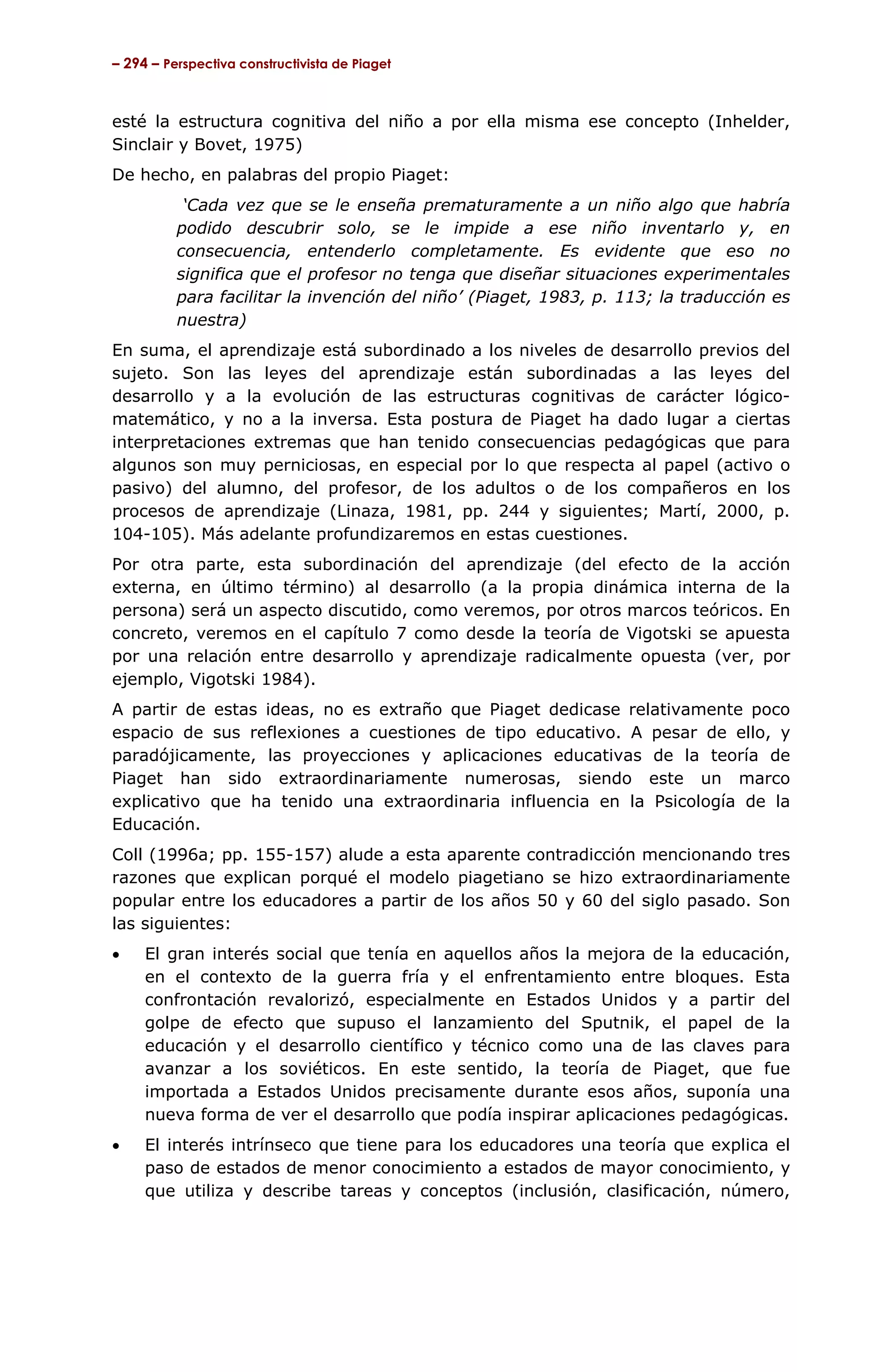 – 294 – Perspectiva constructivista de Piaget



esté la estructura cognitiva del niño a por ella misma ese concepto (Inhelder,
Sinclair y Bovet, 1975)
De hecho, en palabras del propio Piaget:
           ‘Cada vez que se le enseña prematuramente a un niño algo que habría
          podido descubrir solo, se le impide a ese niño inventarlo y, en
          consecuencia, entenderlo completamente. Es evidente que eso no
          significa que el profesor no tenga que diseñar situaciones experimentales
          para facilitar la invención del niño’ (Piaget, 1983, p. 113; la traducción es
          nuestra)
En suma, el aprendizaje está subordinado a los niveles de desarrollo previos del
sujeto. Son las leyes del aprendizaje están subordinadas a las leyes del
desarrollo y a la evolución de las estructuras cognitivas de carácter lógico-
matemático, y no a la inversa. Esta postura de Piaget ha dado lugar a ciertas
interpretaciones extremas que han tenido consecuencias pedagógicas que para
algunos son muy perniciosas, en especial por lo que respecta al papel (activo o
pasivo) del alumno, del profesor, de los adultos o de los compañeros en los
procesos de aprendizaje (Linaza, 1981, pp. 244 y siguientes; Martí, 2000, p.
104-105). Más adelante profundizaremos en estas cuestiones.
Por otra parte, esta subordinación del aprendizaje (del efecto de la acción
externa, en último término) al desarrollo (a la propia dinámica interna de la
persona) será un aspecto discutido, como veremos, por otros marcos teóricos. En
concreto, veremos en el capítulo 7 como desde la teoría de Vigotski se apuesta
por una relación entre desarrollo y aprendizaje radicalmente opuesta (ver, por
ejemplo, Vigotski 1984).
A partir de estas ideas, no es extraño que Piaget dedicase relativamente poco
espacio de sus reflexiones a cuestiones de tipo educativo. A pesar de ello, y
paradójicamente, las proyecciones y aplicaciones educativas de la teoría de
Piaget han sido extraordinariamente numerosas, siendo este un marco
explicativo que ha tenido una extraordinaria influencia en la Psicología de la
Educación.
Coll (1996a; pp. 155-157) alude a esta aparente contradicción mencionando tres
razones que explican porqué el modelo piagetiano se hizo extraordinariamente
popular entre los educadores a partir de los años 50 y 60 del siglo pasado. Son
las siguientes:
•    El gran interés social que tenía en aquellos años la mejora de la educación,
     en el contexto de la guerra fría y el enfrentamiento entre bloques. Esta
     confrontación revalorizó, especialmente en Estados Unidos y a partir del
     golpe de efecto que supuso el lanzamiento del Sputnik, el papel de la
     educación y el desarrollo científico y técnico como una de las claves para
     avanzar a los soviéticos. En este sentido, la teoría de Piaget, que fue
     importada a Estados Unidos precisamente durante esos años, suponía una
     nueva forma de ver el desarrollo que podía inspirar aplicaciones pedagógicas.
•    El interés intrínseco que tiene para los educadores una teoría que explica el
     paso de estados de menor conocimiento a estados de mayor conocimiento, y
     que utiliza y describe tareas y conceptos (inclusión, clasificación, número,
 