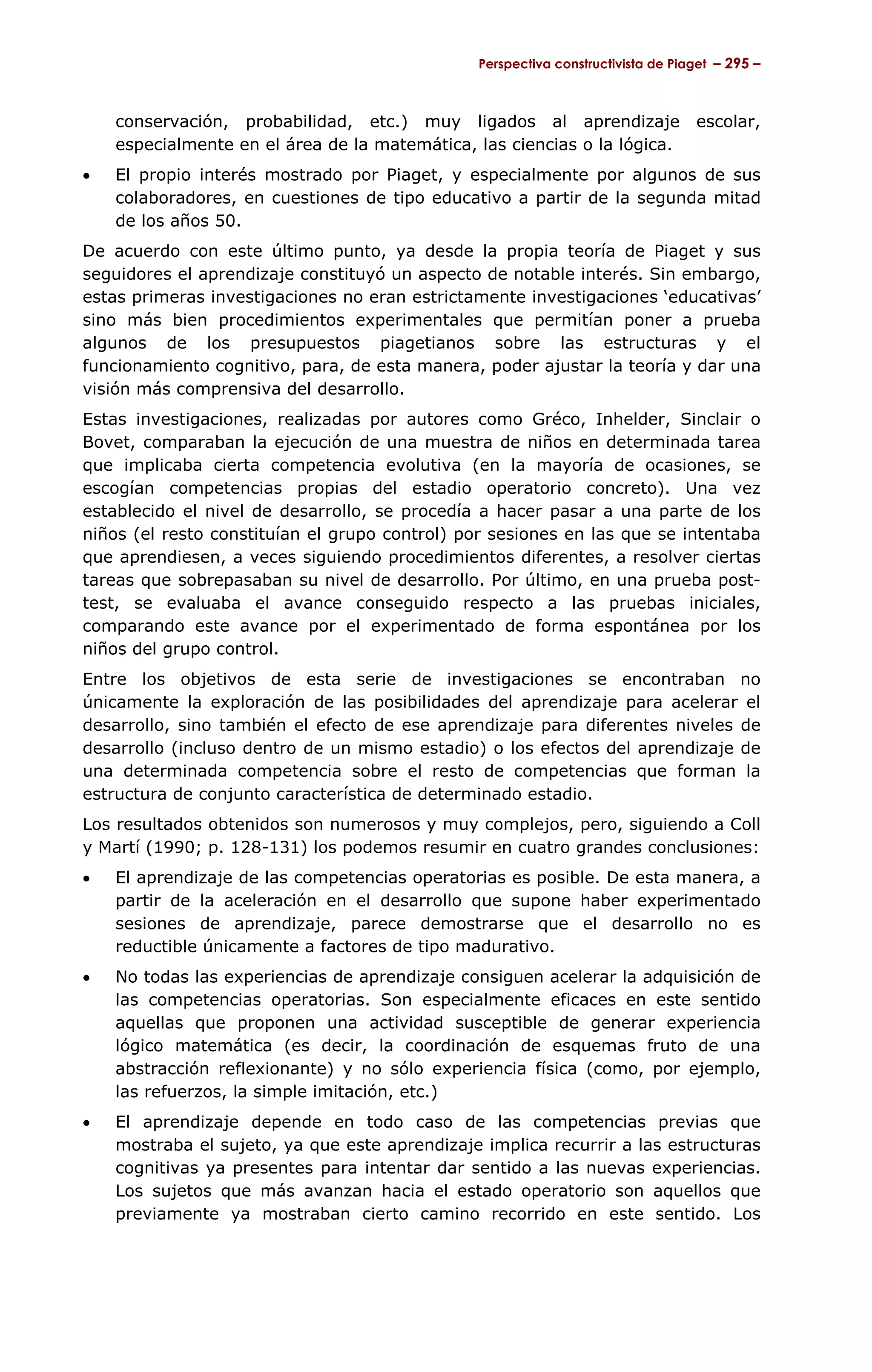 Perspectiva constructivista de Piaget – 295 –



    conservación, probabilidad, etc.) muy ligados al aprendizaje                 escolar,
    especialmente en el área de la matemática, las ciencias o la lógica.
•   El propio interés mostrado por Piaget, y especialmente por algunos de sus
    colaboradores, en cuestiones de tipo educativo a partir de la segunda mitad
    de los años 50.
De acuerdo con este último punto, ya desde la propia teoría de Piaget y sus
seguidores el aprendizaje constituyó un aspecto de notable interés. Sin embargo,
estas primeras investigaciones no eran estrictamente investigaciones ‘educativas’
sino más bien procedimientos experimentales que permitían poner a prueba
algunos de los presupuestos piagetianos sobre las estructuras y el
funcionamiento cognitivo, para, de esta manera, poder ajustar la teoría y dar una
visión más comprensiva del desarrollo.
Estas investigaciones, realizadas por autores como Gréco, Inhelder, Sinclair o
Bovet, comparaban la ejecución de una muestra de niños en determinada tarea
que implicaba cierta competencia evolutiva (en la mayoría de ocasiones, se
escogían competencias propias del estadio operatorio concreto). Una vez
establecido el nivel de desarrollo, se procedía a hacer pasar a una parte de los
niños (el resto constituían el grupo control) por sesiones en las que se intentaba
que aprendiesen, a veces siguiendo procedimientos diferentes, a resolver ciertas
tareas que sobrepasaban su nivel de desarrollo. Por último, en una prueba post-
test, se evaluaba el avance conseguido respecto a las pruebas iniciales,
comparando este avance por el experimentado de forma espontánea por los
niños del grupo control.
Entre los objetivos de esta serie de investigaciones se encontraban no
únicamente la exploración de las posibilidades del aprendizaje para acelerar el
desarrollo, sino también el efecto de ese aprendizaje para diferentes niveles de
desarrollo (incluso dentro de un mismo estadio) o los efectos del aprendizaje de
una determinada competencia sobre el resto de competencias que forman la
estructura de conjunto característica de determinado estadio.
Los resultados obtenidos son numerosos y muy complejos, pero, siguiendo a Coll
y Martí (1990; p. 128-131) los podemos resumir en cuatro grandes conclusiones:
•   El aprendizaje de las competencias operatorias es posible. De esta manera, a
    partir de la aceleración en el desarrollo que supone haber experimentado
    sesiones de aprendizaje, parece demostrarse que el desarrollo no es
    reductible únicamente a factores de tipo madurativo.
•   No todas las experiencias de aprendizaje consiguen acelerar la adquisición de
    las competencias operatorias. Son especialmente eficaces en este sentido
    aquellas que proponen una actividad susceptible de generar experiencia
    lógico matemática (es decir, la coordinación de esquemas fruto de una
    abstracción reflexionante) y no sólo experiencia física (como, por ejemplo,
    las refuerzos, la simple imitación, etc.)
•   El aprendizaje depende en todo caso de las competencias previas que
    mostraba el sujeto, ya que este aprendizaje implica recurrir a las estructuras
    cognitivas ya presentes para intentar dar sentido a las nuevas experiencias.
    Los sujetos que más avanzan hacia el estado operatorio son aquellos que
    previamente ya mostraban cierto camino recorrido en este sentido. Los
 