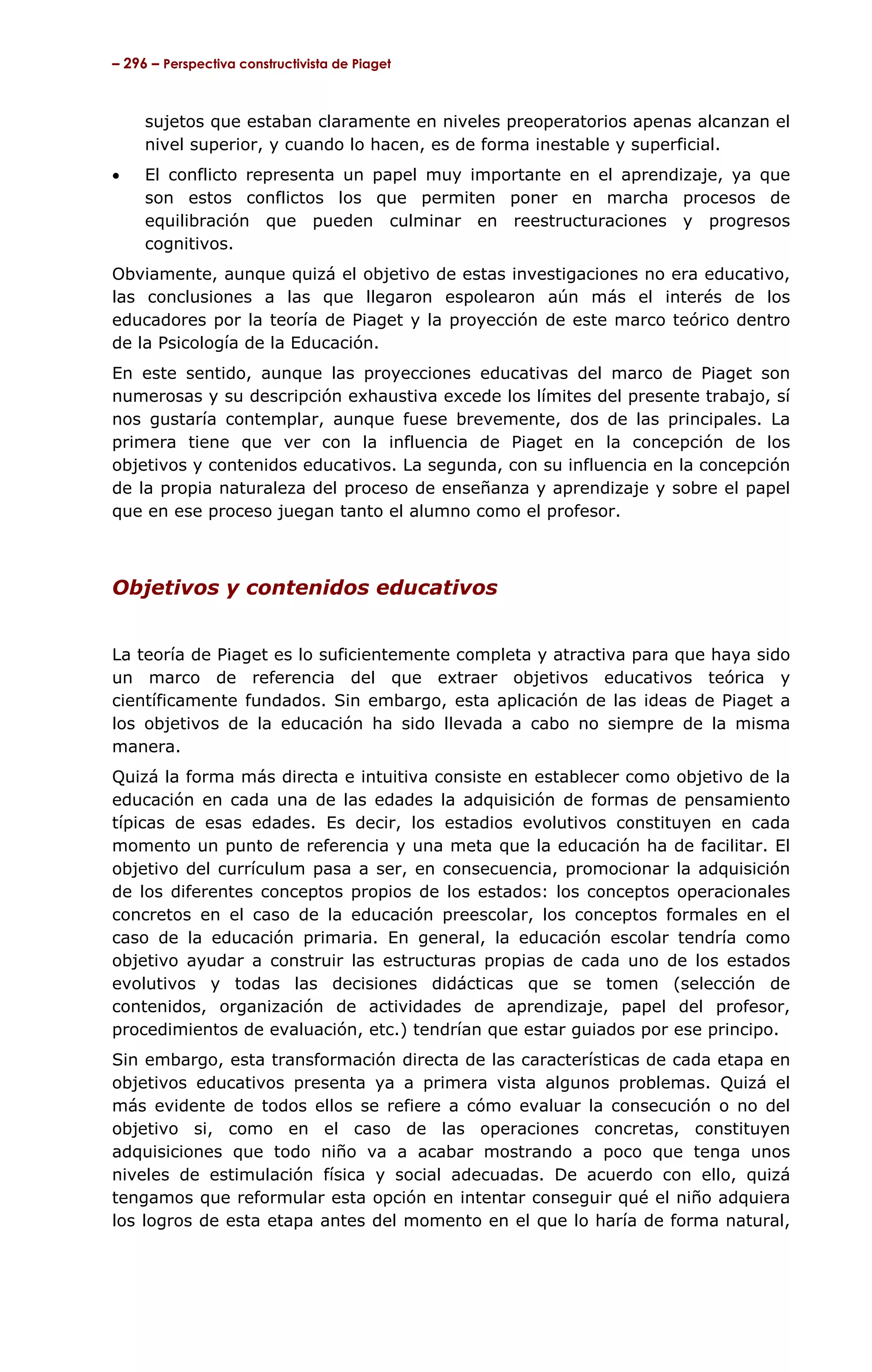 – 296 – Perspectiva constructivista de Piaget



     sujetos que estaban claramente en niveles preoperatorios apenas alcanzan el
     nivel superior, y cuando lo hacen, es de forma inestable y superficial.
•    El conflicto representa un papel muy importante en el aprendizaje, ya que
     son estos conflictos los que permiten poner en marcha procesos de
     equilibración que pueden culminar en reestructuraciones y progresos
     cognitivos.
Obviamente, aunque quizá el objetivo de estas investigaciones no era educativo,
las conclusiones a las que llegaron espolearon aún más el interés de los
educadores por la teoría de Piaget y la proyección de este marco teórico dentro
de la Psicología de la Educación.
En este sentido, aunque las proyecciones educativas del marco de Piaget son
numerosas y su descripción exhaustiva excede los límites del presente trabajo, sí
nos gustaría contemplar, aunque fuese brevemente, dos de las principales. La
primera tiene que ver con la influencia de Piaget en la concepción de los
objetivos y contenidos educativos. La segunda, con su influencia en la concepción
de la propia naturaleza del proceso de enseñanza y aprendizaje y sobre el papel
que en ese proceso juegan tanto el alumno como el profesor.



Objetivos y contenidos educativos


La teoría de Piaget es lo suficientemente completa y atractiva para que haya sido
un marco de referencia del que extraer objetivos educativos teórica y
científicamente fundados. Sin embargo, esta aplicación de las ideas de Piaget a
los objetivos de la educación ha sido llevada a cabo no siempre de la misma
manera.
Quizá la forma más directa e intuitiva consiste en establecer como objetivo de la
educación en cada una de las edades la adquisición de formas de pensamiento
típicas de esas edades. Es decir, los estadios evolutivos constituyen en cada
momento un punto de referencia y una meta que la educación ha de facilitar. El
objetivo del currículum pasa a ser, en consecuencia, promocionar la adquisición
de los diferentes conceptos propios de los estados: los conceptos operacionales
concretos en el caso de la educación preescolar, los conceptos formales en el
caso de la educación primaria. En general, la educación escolar tendría como
objetivo ayudar a construir las estructuras propias de cada uno de los estados
evolutivos y todas las decisiones didácticas que se tomen (selección de
contenidos, organización de actividades de aprendizaje, papel del profesor,
procedimientos de evaluación, etc.) tendrían que estar guiados por ese principo.
Sin embargo, esta transformación directa de las características de cada etapa en
objetivos educativos presenta ya a primera vista algunos problemas. Quizá el
más evidente de todos ellos se refiere a cómo evaluar la consecución o no del
objetivo si, como en el caso de las operaciones concretas, constituyen
adquisiciones que todo niño va a acabar mostrando a poco que tenga unos
niveles de estimulación física y social adecuadas. De acuerdo con ello, quizá
tengamos que reformular esta opción en intentar conseguir qué el niño adquiera
los logros de esta etapa antes del momento en el que lo haría de forma natural,
 
