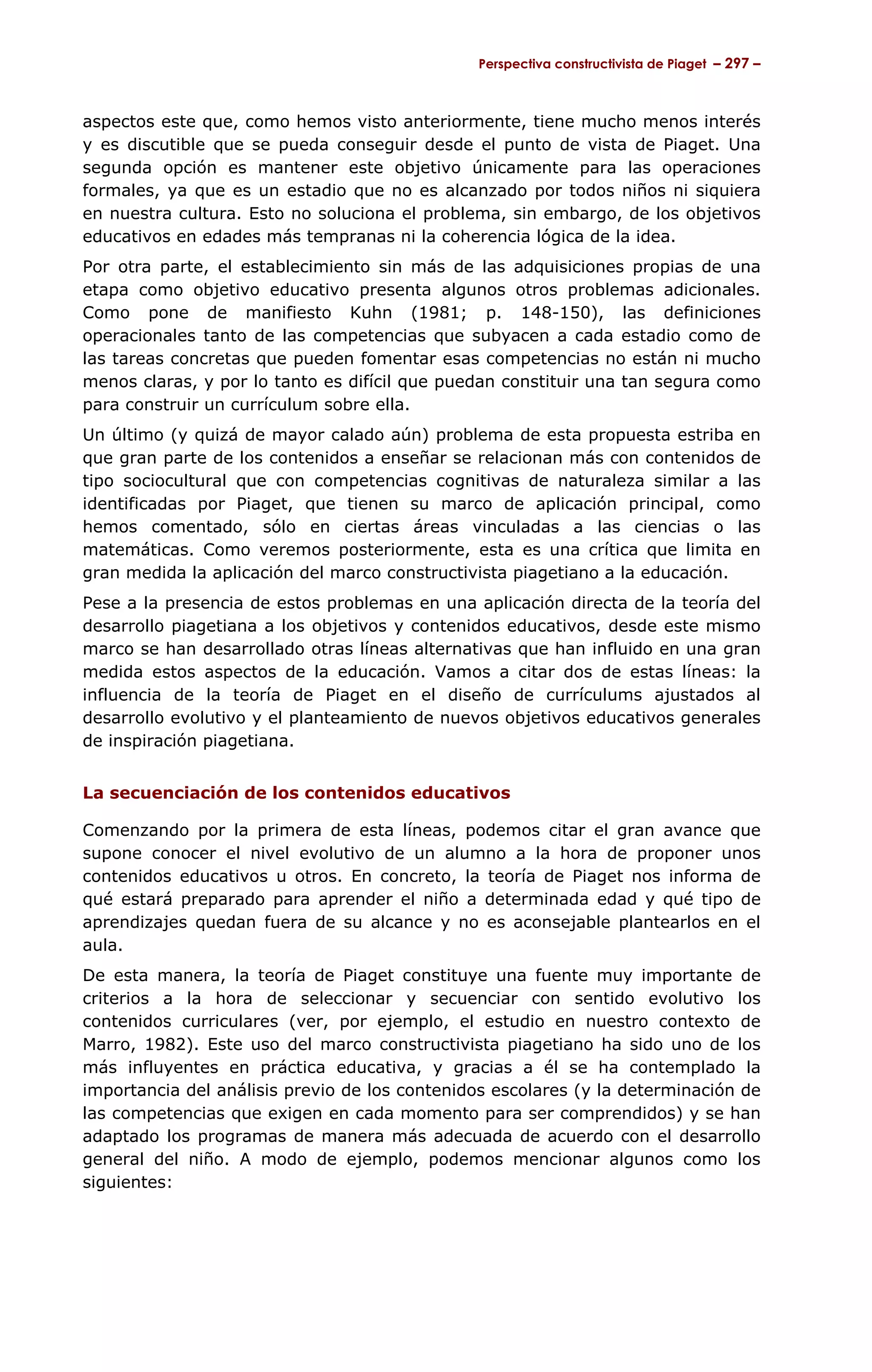 Perspectiva constructivista de Piaget – 297 –



aspectos este que, como hemos visto anteriormente, tiene mucho menos interés
y es discutible que se pueda conseguir desde el punto de vista de Piaget. Una
segunda opción es mantener este objetivo únicamente para las operaciones
formales, ya que es un estadio que no es alcanzado por todos niños ni siquiera
en nuestra cultura. Esto no soluciona el problema, sin embargo, de los objetivos
educativos en edades más tempranas ni la coherencia lógica de la idea.
Por otra parte, el establecimiento sin más de las adquisiciones propias de una
etapa como objetivo educativo presenta algunos otros problemas adicionales.
Como pone de manifiesto Kuhn (1981; p. 148-150), las definiciones
operacionales tanto de las competencias que subyacen a cada estadio como de
las tareas concretas que pueden fomentar esas competencias no están ni mucho
menos claras, y por lo tanto es difícil que puedan constituir una tan segura como
para construir un currículum sobre ella.
Un último (y quizá de mayor calado aún) problema de esta propuesta estriba en
que gran parte de los contenidos a enseñar se relacionan más con contenidos de
tipo sociocultural que con competencias cognitivas de naturaleza similar a las
identificadas por Piaget, que tienen su marco de aplicación principal, como
hemos comentado, sólo en ciertas áreas vinculadas a las ciencias o las
matemáticas. Como veremos posteriormente, esta es una crítica que limita en
gran medida la aplicación del marco constructivista piagetiano a la educación.
Pese a la presencia de estos problemas en una aplicación directa de la teoría del
desarrollo piagetiana a los objetivos y contenidos educativos, desde este mismo
marco se han desarrollado otras líneas alternativas que han influido en una gran
medida estos aspectos de la educación. Vamos a citar dos de estas líneas: la
influencia de la teoría de Piaget en el diseño de currículums ajustados al
desarrollo evolutivo y el planteamiento de nuevos objetivos educativos generales
de inspiración piagetiana.


La secuenciación de los contenidos educativos

Comenzando por la primera de esta líneas, podemos citar el gran avance que
supone conocer el nivel evolutivo de un alumno a la hora de proponer unos
contenidos educativos u otros. En concreto, la teoría de Piaget nos informa de
qué estará preparado para aprender el niño a determinada edad y qué tipo de
aprendizajes quedan fuera de su alcance y no es aconsejable plantearlos en el
aula.
De esta manera, la teoría de Piaget constituye una fuente muy importante de
criterios a la hora de seleccionar y secuenciar con sentido evolutivo los
contenidos curriculares (ver, por ejemplo, el estudio en nuestro contexto de
Marro, 1982). Este uso del marco constructivista piagetiano ha sido uno de los
más influyentes en práctica educativa, y gracias a él se ha contemplado la
importancia del análisis previo de los contenidos escolares (y la determinación de
las competencias que exigen en cada momento para ser comprendidos) y se han
adaptado los programas de manera más adecuada de acuerdo con el desarrollo
general del niño. A modo de ejemplo, podemos mencionar algunos como los
siguientes:
 