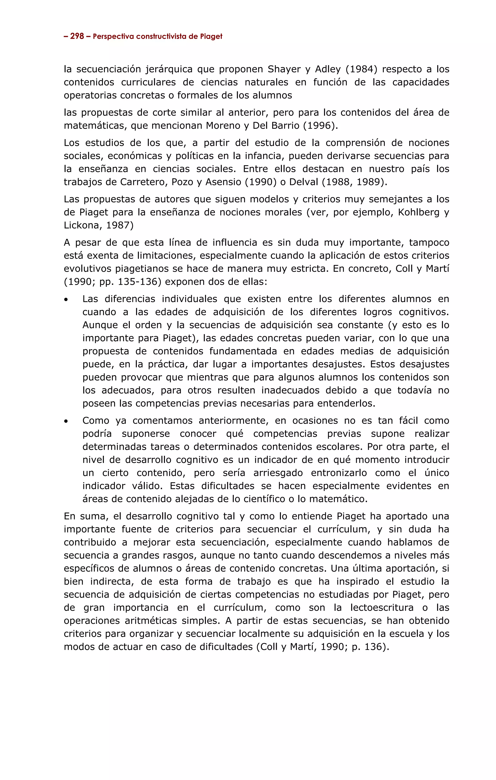 – 298 – Perspectiva constructivista de Piaget



la secuenciación jerárquica que proponen Shayer y Adley (1984) respecto a los
contenidos curriculares de ciencias naturales en función de las capacidades
operatorias concretas o formales de los alumnos
las propuestas de corte similar al anterior, pero para los contenidos del área de
matemáticas, que mencionan Moreno y Del Barrio (1996).
Los estudios de los que, a partir del estudio de la comprensión de nociones
sociales, económicas y políticas en la infancia, pueden derivarse secuencias para
la enseñanza en ciencias sociales. Entre ellos destacan en nuestro país los
trabajos de Carretero, Pozo y Asensio (1990) o Delval (1988, 1989).
Las propuestas de autores que siguen modelos y criterios muy semejantes a los
de Piaget para la enseñanza de nociones morales (ver, por ejemplo, Kohlberg y
Lickona, 1987)
A pesar de que esta línea de influencia es sin duda muy importante, tampoco
está exenta de limitaciones, especialmente cuando la aplicación de estos criterios
evolutivos piagetianos se hace de manera muy estricta. En concreto, Coll y Martí
(1990; pp. 135-136) exponen dos de ellas:
•    Las diferencias individuales que existen entre los diferentes alumnos en
     cuando a las edades de adquisición de los diferentes logros cognitivos.
     Aunque el orden y la secuencias de adquisición sea constante (y esto es lo
     importante para Piaget), las edades concretas pueden variar, con lo que una
     propuesta de contenidos fundamentada en edades medias de adquisición
     puede, en la práctica, dar lugar a importantes desajustes. Estos desajustes
     pueden provocar que mientras que para algunos alumnos los contenidos son
     los adecuados, para otros resulten inadecuados debido a que todavía no
     poseen las competencias previas necesarias para entenderlos.
•    Como ya comentamos anteriormente, en ocasiones no es tan fácil como
     podría suponerse conocer qué competencias previas supone realizar
     determinadas tareas o determinados contenidos escolares. Por otra parte, el
     nivel de desarrollo cognitivo es un indicador de en qué momento introducir
     un cierto contenido, pero sería arriesgado entronizarlo como el único
     indicador válido. Estas dificultades se hacen especialmente evidentes en
     áreas de contenido alejadas de lo científico o lo matemático.
En suma, el desarrollo cognitivo tal y como lo entiende Piaget ha aportado una
importante fuente de criterios para secuenciar el currículum, y sin duda ha
contribuido a mejorar esta secuenciación, especialmente cuando hablamos de
secuencia a grandes rasgos, aunque no tanto cuando descendemos a niveles más
específicos de alumnos o áreas de contenido concretas. Una última aportación, si
bien indirecta, de esta forma de trabajo es que ha inspirado el estudio la
secuencia de adquisición de ciertas competencias no estudiadas por Piaget, pero
de gran importancia en el currículum, como son la lectoescritura o las
operaciones aritméticas simples. A partir de estas secuencias, se han obtenido
criterios para organizar y secuenciar localmente su adquisición en la escuela y los
modos de actuar en caso de dificultades (Coll y Martí, 1990; p. 136).
 