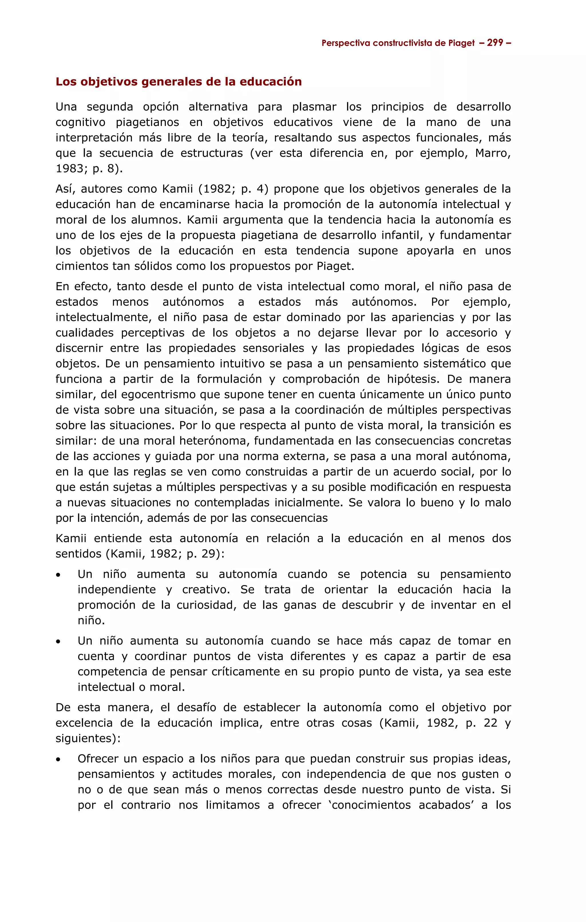 Perspectiva constructivista de Piaget – 299 –



Los objetivos generales de la educación

Una segunda opción alternativa para plasmar los principios de desarrollo
cognitivo piagetianos en objetivos educativos viene de la mano de una
interpretación más libre de la teoría, resaltando sus aspectos funcionales, más
que la secuencia de estructuras (ver esta diferencia en, por ejemplo, Marro,
1983; p. 8).
Así, autores como Kamii (1982; p. 4) propone que los objetivos generales de la
educación han de encaminarse hacia la promoción de la autonomía intelectual y
moral de los alumnos. Kamii argumenta que la tendencia hacia la autonomía es
uno de los ejes de la propuesta piagetiana de desarrollo infantil, y fundamentar
los objetivos de la educación en esta tendencia supone apoyarla en unos
cimientos tan sólidos como los propuestos por Piaget.
En efecto, tanto desde el punto de vista intelectual como moral, el niño pasa de
estados menos autónomos a estados más autónomos. Por ejemplo,
intelectualmente, el niño pasa de estar dominado por las apariencias y por las
cualidades perceptivas de los objetos a no dejarse llevar por lo accesorio y
discernir entre las propiedades sensoriales y las propiedades lógicas de esos
objetos. De un pensamiento intuitivo se pasa a un pensamiento sistemático que
funciona a partir de la formulación y comprobación de hipótesis. De manera
similar, del egocentrismo que supone tener en cuenta únicamente un único punto
de vista sobre una situación, se pasa a la coordinación de múltiples perspectivas
sobre las situaciones. Por lo que respecta al punto de vista moral, la transición es
similar: de una moral heterónoma, fundamentada en las consecuencias concretas
de las acciones y guiada por una norma externa, se pasa a una moral autónoma,
en la que las reglas se ven como construidas a partir de un acuerdo social, por lo
que están sujetas a múltiples perspectivas y a su posible modificación en respuesta
a nuevas situaciones no contempladas inicialmente. Se valora lo bueno y lo malo
por la intención, además de por las consecuencias
Kamii entiende esta autonomía en relación a la educación en al menos dos
sentidos (Kamii, 1982; p. 29):
•   Un niño aumenta su autonomía cuando se potencia su pensamiento
    independiente y creativo. Se trata de orientar la educación hacia la
    promoción de la curiosidad, de las ganas de descubrir y de inventar en el
    niño.
•   Un niño aumenta su autonomía cuando se hace más capaz de tomar en
    cuenta y coordinar puntos de vista diferentes y es capaz a partir de esa
    competencia de pensar críticamente en su propio punto de vista, ya sea este
    intelectual o moral.
De esta manera, el desafío de establecer la autonomía como el objetivo por
excelencia de la educación implica, entre otras cosas (Kamii, 1982, p. 22 y
siguientes):
•   Ofrecer un espacio a los niños para que puedan construir sus propias ideas,
    pensamientos y actitudes morales, con independencia de que nos gusten o
    no o de que sean más o menos correctas desde nuestro punto de vista. Si
    por el contrario nos limitamos a ofrecer ‘conocimientos acabados’ a los
 