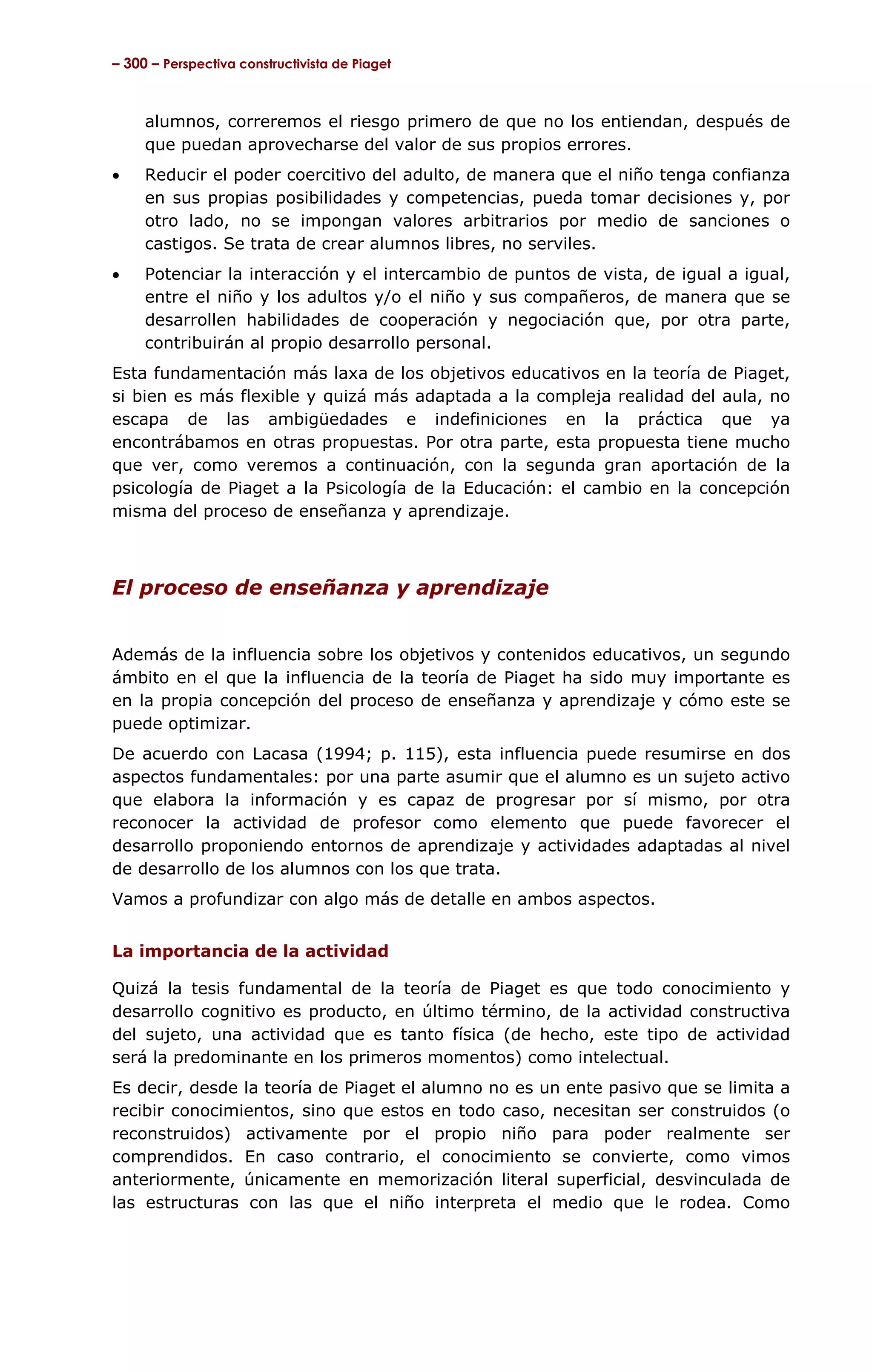 – 300 – Perspectiva constructivista de Piaget



     alumnos, correremos el riesgo primero de que no los entiendan, después de
     que puedan aprovecharse del valor de sus propios errores.
•    Reducir el poder coercitivo del adulto, de manera que el niño tenga confianza
     en sus propias posibilidades y competencias, pueda tomar decisiones y, por
     otro lado, no se impongan valores arbitrarios por medio de sanciones o
     castigos. Se trata de crear alumnos libres, no serviles.
•    Potenciar la interacción y el intercambio de puntos de vista, de igual a igual,
     entre el niño y los adultos y/o el niño y sus compañeros, de manera que se
     desarrollen habilidades de cooperación y negociación que, por otra parte,
     contribuirán al propio desarrollo personal.
Esta fundamentación más laxa de los objetivos educativos en la teoría de Piaget,
si bien es más flexible y quizá más adaptada a la compleja realidad del aula, no
escapa de las ambigüedades e indefiniciones en la práctica que ya
encontrábamos en otras propuestas. Por otra parte, esta propuesta tiene mucho
que ver, como veremos a continuación, con la segunda gran aportación de la
psicología de Piaget a la Psicología de la Educación: el cambio en la concepción
misma del proceso de enseñanza y aprendizaje.



El proceso de enseñanza y aprendizaje


Además de la influencia sobre los objetivos y contenidos educativos, un segundo
ámbito en el que la influencia de la teoría de Piaget ha sido muy importante es
en la propia concepción del proceso de enseñanza y aprendizaje y cómo este se
puede optimizar.
De acuerdo con Lacasa (1994; p. 115), esta influencia puede resumirse en dos
aspectos fundamentales: por una parte asumir que el alumno es un sujeto activo
que elabora la información y es capaz de progresar por sí mismo, por otra
reconocer la actividad de profesor como elemento que puede favorecer el
desarrollo proponiendo entornos de aprendizaje y actividades adaptadas al nivel
de desarrollo de los alumnos con los que trata.
Vamos a profundizar con algo más de detalle en ambos aspectos.


La importancia de la actividad

Quizá la tesis fundamental de la teoría de Piaget es que todo conocimiento y
desarrollo cognitivo es producto, en último término, de la actividad constructiva
del sujeto, una actividad que es tanto física (de hecho, este tipo de actividad
será la predominante en los primeros momentos) como intelectual.
Es decir, desde la teoría de Piaget el alumno no es un ente pasivo que se limita a
recibir conocimientos, sino que estos en todo caso, necesitan ser construidos (o
reconstruidos) activamente por el propio niño para poder realmente ser
comprendidos. En caso contrario, el conocimiento se convierte, como vimos
anteriormente, únicamente en memorización literal superficial, desvinculada de
las estructuras con las que el niño interpreta el medio que le rodea. Como
 