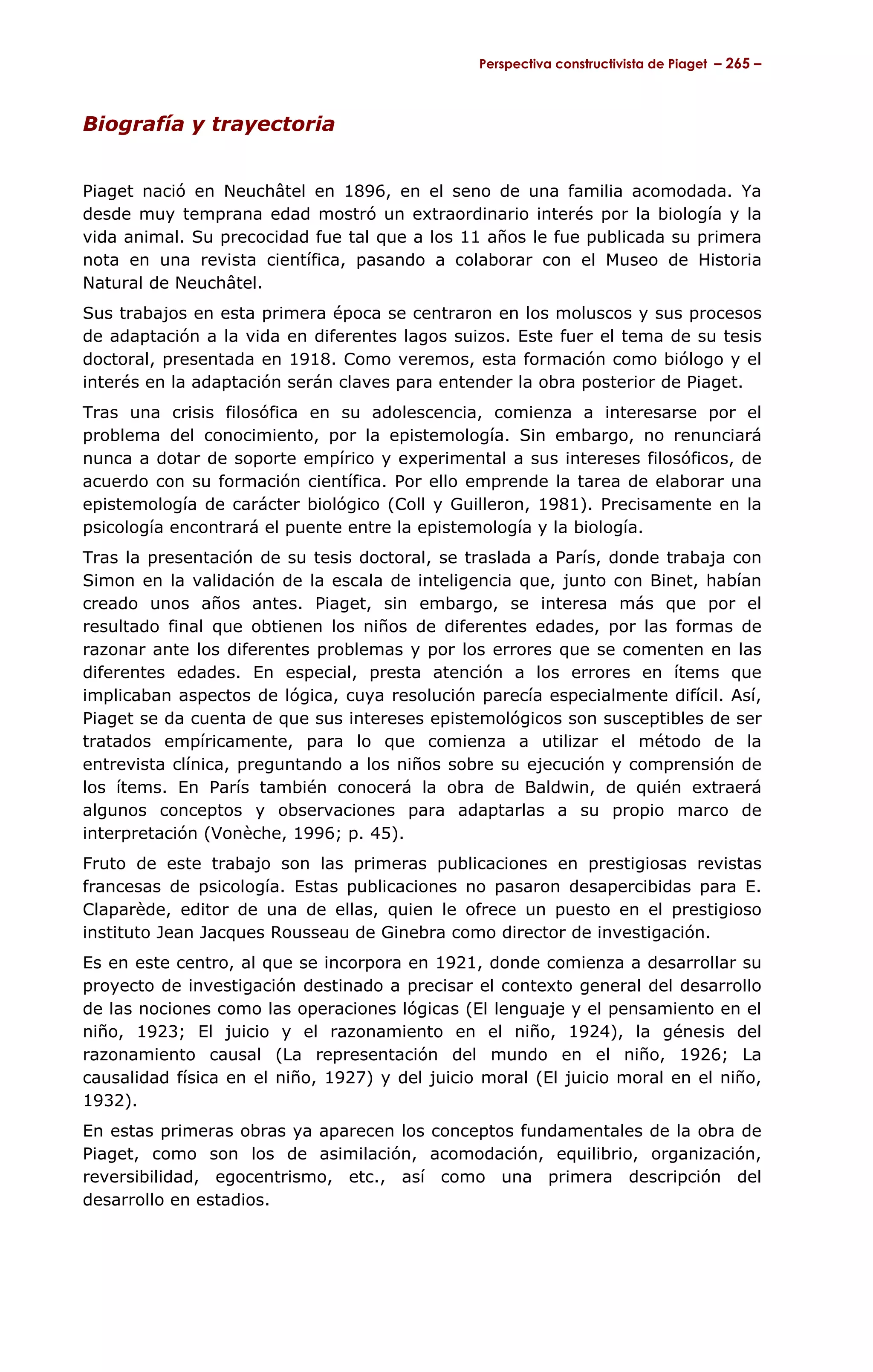Perspectiva constructivista de Piaget – 265 –



Biografía y trayectoria


Piaget nació en Neuchâtel en 1896, en el seno de una familia acomodada. Ya
desde muy temprana edad mostró un extraordinario interés por la biología y la
vida animal. Su precocidad fue tal que a los 11 años le fue publicada su primera
nota en una revista científica, pasando a colaborar con el Museo de Historia
Natural de Neuchâtel.
Sus trabajos en esta primera época se centraron en los moluscos y sus procesos
de adaptación a la vida en diferentes lagos suizos. Este fuer el tema de su tesis
doctoral, presentada en 1918. Como veremos, esta formación como biólogo y el
interés en la adaptación serán claves para entender la obra posterior de Piaget.
Tras una crisis filosófica en su adolescencia, comienza a interesarse por el
problema del conocimiento, por la epistemología. Sin embargo, no renunciará
nunca a dotar de soporte empírico y experimental a sus intereses filosóficos, de
acuerdo con su formación científica. Por ello emprende la tarea de elaborar una
epistemología de carácter biológico (Coll y Guilleron, 1981). Precisamente en la
psicología encontrará el puente entre la epistemología y la biología.
Tras la presentación de su tesis doctoral, se traslada a París, donde trabaja con
Simon en la validación de la escala de inteligencia que, junto con Binet, habían
creado unos años antes. Piaget, sin embargo, se interesa más que por el
resultado final que obtienen los niños de diferentes edades, por las formas de
razonar ante los diferentes problemas y por los errores que se comenten en las
diferentes edades. En especial, presta atención a los errores en ítems que
implicaban aspectos de lógica, cuya resolución parecía especialmente difícil. Así,
Piaget se da cuenta de que sus intereses epistemológicos son susceptibles de ser
tratados empíricamente, para lo que comienza a utilizar el método de la
entrevista clínica, preguntando a los niños sobre su ejecución y comprensión de
los ítems. En París también conocerá la obra de Baldwin, de quién extraerá
algunos conceptos y observaciones para adaptarlas a su propio marco de
interpretación (Vonèche, 1996; p. 45).
Fruto de este trabajo son las primeras publicaciones en prestigiosas revistas
francesas de psicología. Estas publicaciones no pasaron desapercibidas para E.
Claparède, editor de una de ellas, quien le ofrece un puesto en el prestigioso
instituto Jean Jacques Rousseau de Ginebra como director de investigación.
Es en este centro, al que se incorpora en 1921, donde comienza a desarrollar su
proyecto de investigación destinado a precisar el contexto general del desarrollo
de las nociones como las operaciones lógicas (El lenguaje y el pensamiento en el
niño, 1923; El juicio y el razonamiento en el niño, 1924), la génesis del
razonamiento causal (La representación del mundo en el niño, 1926; La
causalidad física en el niño, 1927) y del juicio moral (El juicio moral en el niño,
1932).
En estas primeras obras ya aparecen los conceptos fundamentales de la obra de
Piaget, como son los de asimilación, acomodación, equilibrio, organización,
reversibilidad, egocentrismo, etc., así como una primera descripción del
desarrollo en estadios.
 