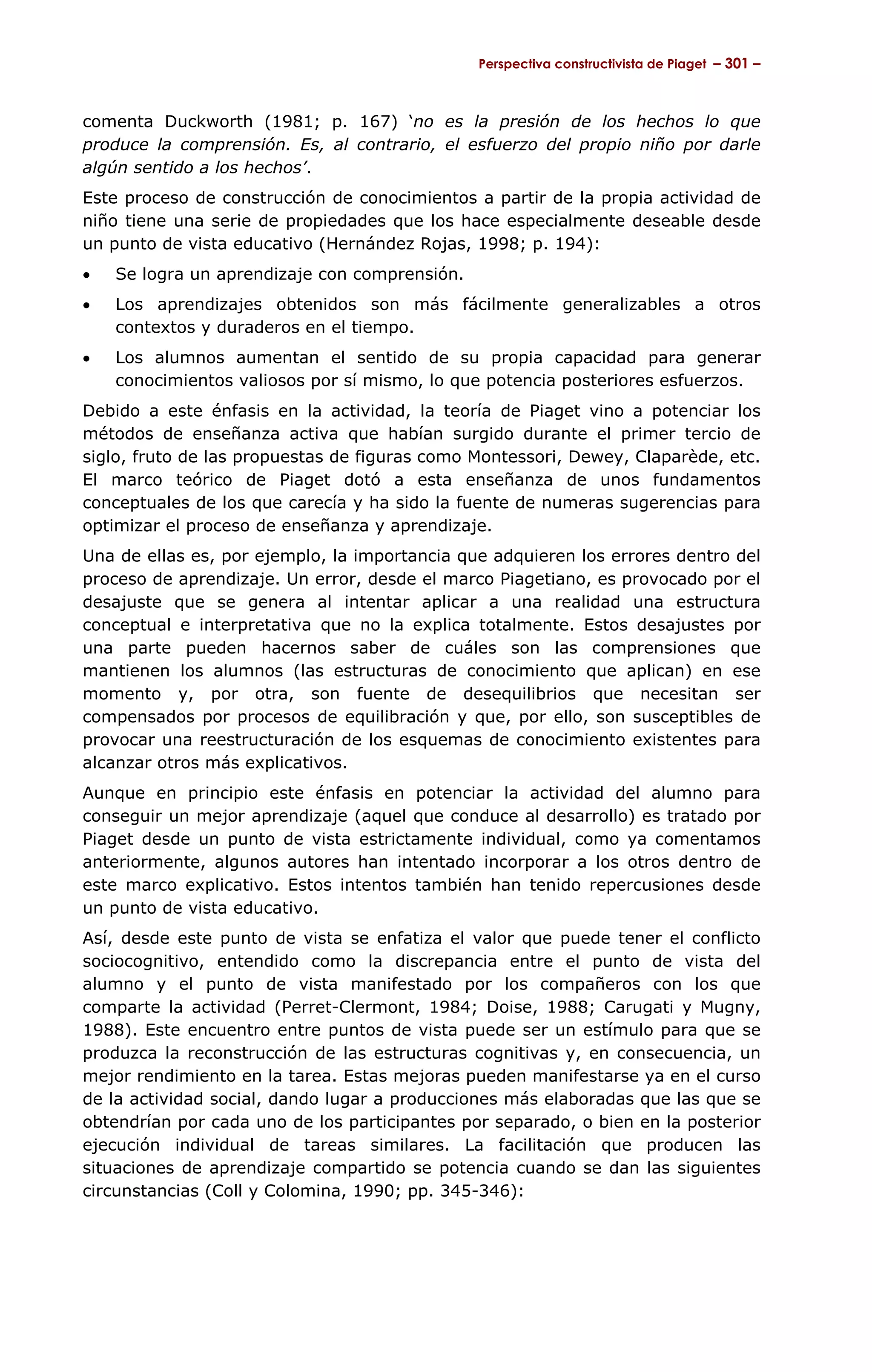 Perspectiva constructivista de Piaget – 301 –



comenta Duckworth (1981; p. 167) ‘no es la presión de los hechos lo que
produce la comprensión. Es, al contrario, el esfuerzo del propio niño por darle
algún sentido a los hechos’.
Este proceso de construcción de conocimientos a partir de la propia actividad de
niño tiene una serie de propiedades que los hace especialmente deseable desde
un punto de vista educativo (Hernández Rojas, 1998; p. 194):
•   Se logra un aprendizaje con comprensión.
•   Los aprendizajes obtenidos son más fácilmente generalizables a otros
    contextos y duraderos en el tiempo.
•   Los alumnos aumentan el sentido de su propia capacidad para generar
    conocimientos valiosos por sí mismo, lo que potencia posteriores esfuerzos.
Debido a este énfasis en la actividad, la teoría de Piaget vino a potenciar los
métodos de enseñanza activa que habían surgido durante el primer tercio de
siglo, fruto de las propuestas de figuras como Montessori, Dewey, Claparède, etc.
El marco teórico de Piaget dotó a esta enseñanza de unos fundamentos
conceptuales de los que carecía y ha sido la fuente de numeras sugerencias para
optimizar el proceso de enseñanza y aprendizaje.
Una de ellas es, por ejemplo, la importancia que adquieren los errores dentro del
proceso de aprendizaje. Un error, desde el marco Piagetiano, es provocado por el
desajuste que se genera al intentar aplicar a una realidad una estructura
conceptual e interpretativa que no la explica totalmente. Estos desajustes por
una parte pueden hacernos saber de cuáles son las comprensiones que
mantienen los alumnos (las estructuras de conocimiento que aplican) en ese
momento y, por otra, son fuente de desequilibrios que necesitan ser
compensados por procesos de equilibración y que, por ello, son susceptibles de
provocar una reestructuración de los esquemas de conocimiento existentes para
alcanzar otros más explicativos.
Aunque en principio este énfasis en potenciar la actividad del alumno para
conseguir un mejor aprendizaje (aquel que conduce al desarrollo) es tratado por
Piaget desde un punto de vista estrictamente individual, como ya comentamos
anteriormente, algunos autores han intentado incorporar a los otros dentro de
este marco explicativo. Estos intentos también han tenido repercusiones desde
un punto de vista educativo.
Así, desde este punto de vista se enfatiza el valor que puede tener el conflicto
sociocognitivo, entendido como la discrepancia entre el punto de vista del
alumno y el punto de vista manifestado por los compañeros con los que
comparte la actividad (Perret-Clermont, 1984; Doise, 1988; Carugati y Mugny,
1988). Este encuentro entre puntos de vista puede ser un estímulo para que se
produzca la reconstrucción de las estructuras cognitivas y, en consecuencia, un
mejor rendimiento en la tarea. Estas mejoras pueden manifestarse ya en el curso
de la actividad social, dando lugar a producciones más elaboradas que las que se
obtendrían por cada uno de los participantes por separado, o bien en la posterior
ejecución individual de tareas similares. La facilitación que producen las
situaciones de aprendizaje compartido se potencia cuando se dan las siguientes
circunstancias (Coll y Colomina, 1990; pp. 345-346):
 